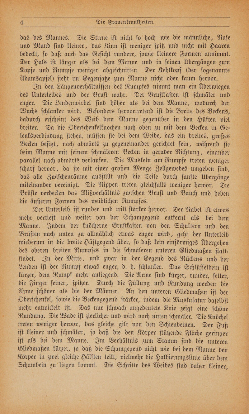 , . , / VE EN SE . RZ Fe f a „„ 155 EUR i 4 | Wie Frauenkrankheiten. und Mund ſind kleiner, das Kinn iſt weniger ſpitz und nicht mit Haaren Der Hals iſt länger als bei dem Manne und in ſeinen Übergängen zum Adamsapfel) ſieht im Gegenſatze zum Manne nicht oder kaum hervor. des Unterleibes und der Bruſt wahr. Der Bruſtkaſten iſt ſchmäler und Wuchs ſchlanker wird. Beſonders hervortretend iſt die Breite des Beckens, dadurch erſcheint das Weib dem Manne gegenüber in den Hüften viel breiter. Da die Oberſchenkelknochen nach oben zu mit dem Becken in Ge⸗ Becken beſitzt, nach abwärts zu gegeneinander gerichtet ſein, während ſie beim Manne mit ſeinem ſchmäleren Becken in gerader Richtung, einander parallel nach abwärts verlaufen. Die Muskeln am Rumpfe treten weniger ſcharf hervor, da ſie mit einer großen Menge Zellgewebes umgeben ſind, miteinander vereinigt. Die Rippen treten gleichfalls weniger hervor. Die Brüſte verdecken das Mißverhältnis zwiſchen Bruſt und Bauch und heben die äußeren Formen des weiblichen Rumpfes. | Der Unterleib iſt runder und tritt ſtärker hervor. Der Nabel ift etwas mehr vertieft und weiter von der Schamgegend entfernt als bei dem Manne. Indem der knöcherne Bruſtkaſten von den Schultern und den Brüſten nach unten zu allmählich etwas enger wird, geht der Unterleib wiederum in die breite Hüftgegend über, ſo daß kein einförmiges Übergehen des oberen breiten Rumpfes in die ſchmäleren unteren Gliedmaßen ſtatt⸗ findet. In der Mitte, und zwar in der Gegend des Rückens und der Lenden iſt der Rumpf etwas enger, d. h. ſchlanker. Das Schlüſſelbein iſt kürzer, dem Rumpf mehr anliegend. Die Arme ſind kürzer, runder, fetter, die Finger feiner, ſpitzer. Durch die Füllung und Rundung werden die Arme ſchöner als die der Männer. An den unteren Gliedmaßen iſt der Oberſchenkel, ſowie die Beckengegend ſtärker, indem die Muskulatur daſelbſt Rundung. Die Wade iſt zierlicher und wird nach unten ſchmäler. Die Knöchel treten weniger hervor, das gleiche gilt von den Schienbeinen. Der Fuß iſt kleiner und ſchmäler, ſo daß die den Körper ſtützende Fläche geringer iſt als bei dem Manne. Im Verhältnis zum Stamm ſind die unteren Gliedmaßen kürzer, ſo daß die Schamgegend nicht wie bei dem Manne den Körper in zwei gleiche Hälften teilt, vielmehr die Halbierungslinie über dem