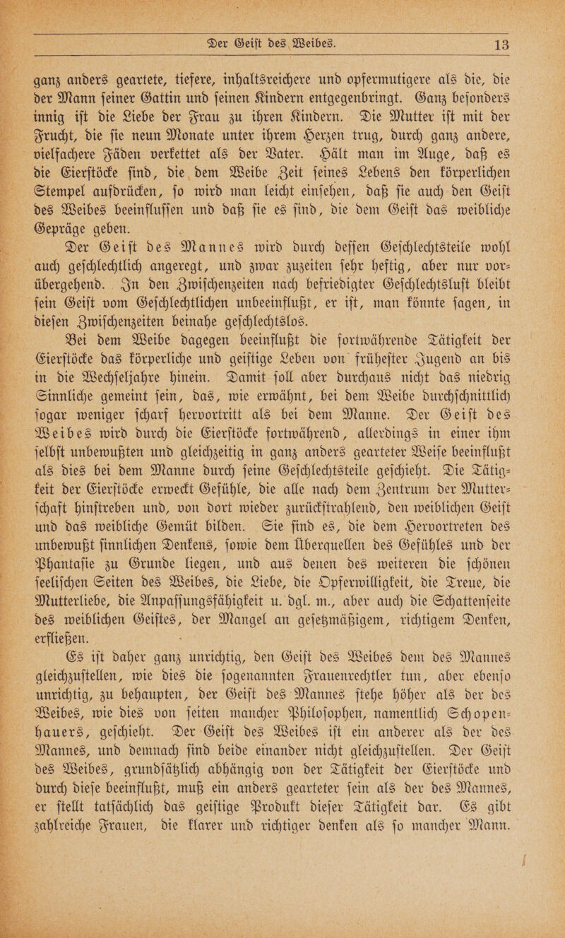 Der Geiſt des Weibes. 23 der Mann jeiner Gattin und ſeinen Kindern entgegenbringt. Ganz bejonders innig iſt die Liebe der Frau zu ihren Kindern. Die Mutter iſt mit der die Eierſtöcke ſind, die dem Weibe Zeit ſeines Lebens den körperlichen Stempel aufdrücken, ſo wird man leicht einſehen, daß ſie auch den Geiſt des Weibes beeinfluſſen und daß ſie es ſind, die dem Geiſt das weibliche Gepräge geben. a | Der Geiſt des Mannes wird durch deſſen Geſchlechtsteile wohl übergehend. In den Zwiſchenzeiten nach befriedigter Geſchlechtsluſt bleibt ſein Geiſt vom Geſchlechtlichen unbeeinflußt, er iſt, man könnte ſagen, in dieſen Zwiſchenzeiten beinahe geſchlechtslos. Bei dem Weibe dagegen beeinflußt die fortwährende Tätigkeit der Eierſtöcke das körperliche und geiſtige Leben von früheſter Jugend an bis in die Wechſeljahre hinein. Damit ſoll aber durchaus nicht das niedrig Sinnliche gemeint ſein, das, wie erwähnt, bei dem Weibe durchſchnittlich Weibes wird durch die Eierſtöcke fortwährend, allerdings in einer ihm als dies bei dem Manne durch ſeine Geſchlechtsteile geſchieht. Die Tätig⸗ keit der Eierſtöcke erweckt Gefühle, die alle nach dem Zentrum der Mutter— ſchaft hinſtreben und, von dort wieder zurückſtrahlend, den weiblichen Geiſt unbewußt ſinnlichen Denkens, ſowie dem Überquellen des Gefühles und der ſeeliſchen Seiten des Weibes, die Liebe, die Opferwilligkeit, die Treue, die Mutterliebe, die Anpaſſungsfähigkeit u. dgl. m., aber auch die Schattenſeite des weiblichen 5 der angel an geſetzmäßigem, richtigem Denken, eisern Es iſt daher ganz unrichtig, den Geiſt des Weibes dem des Mannes gleichzuſtellen, wie dies die ſogenannten Frauenrechtler tun, aber ebenſo unrichtig, zu behaupten, der Geiſt des Mannes ſtehe höher als der des Weibes, wie dies von ſeiten mancher Philoſophen, namentlich Schopen— hauers, geſchieht. Der Geiſt des Weibes iſt ein anderer als der des des Weibes, grundſätzlich abhängig von der Tätigkeit der Eierſtöcke und durch dieſe beeinflußt, muß ein anders gearteter ſein als der des Mannes, er ſtellt tatſächlich das geiſtige Produkt dieſer Tätigkeit dar. Es gibt