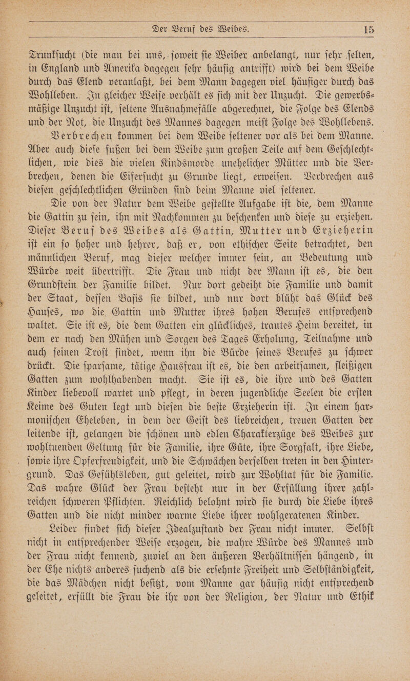 Trunkſucht (die man bei uns, ſoweit ſie Weiber anbelangt, nur ſehr ſelten, in England und Amerika dagegen ſehr häufig antrifft) wird bei dem Weibe durch das Elend veranlaßt, bei dem Mann dagegen viel häufiger durch das Wohlleben. In gleicher Weiſe verhält es ſich mit der Unzucht. Die gewerbs⸗ mäßige Unzucht iſt, ſeltene Ausnahmefälle abgerechnet, die Folge des Elends und der Not, die Unzucht des Mannes dagegen meiſt Folge des Wohllebens. Verbrechen kommen bei dem Weibe ſeltener vor als bei dem Manne. Aber auch dieſe fußen bei dem Weibe zum großen Teile auf dem Gefchlecht- lichen, wie dies die vielen Kindsmorde unehelicher Mütter und die Ver— brechen, denen die Eiferſucht zu Grunde liegt, erweiſen. Verbrechen aus dieſen geſchlechtlichen Gründen ſind beim Manne viel ſeltener. Die von der Natur dem Weibe geſtellte Aufgabe iſt die, dem Manne die Gattin zu ſein, ihn mit Nachkommen zu beſchenken und dieſe zu erziehen. Dieſer Beruf des Weibes als Gattin, Mutter und Erzieherin iſt ein fo hoher und hehrer, daß er, von ethiſcher Seite betrachtet, den männlichen Beruf, mag dieſer welcher immer ſein, an Bedeutung und Würde weit übertrifft. Die Frau und nicht der Mann iſt es, die den Grundſtein der Familie bildet. Nur dort gedeiht die Familie und damit der Staat, deſſen Baſis ſie bildet, und nur dort blüht das Glück des Hauſes, wo die Gattin und Mutter ihres hohen Berufes entſprechend waltet. Sie iſt es, die dem Gatten ein glückliches, trautes Heim bereitet, in dem er nach den Mühen und Sorgen des Tages Erholung, Teilnahme und auch ſeinen Troſt findet, wenn ihn die Bürde ſeines Berufes zu ſchwer drückt. Die ſparſame, tätige Hausfrau iſt es, die den arbeitſamen, fleißigen Gatten zum wohlhabenden macht. Sie iſt es, die ihre und des Gatten Kinder liebevoll wartet und pflegt, in deren jugendliche Seelen die erſten Keime des Guten legt und dieſen die beſte Erzieherin iſt. In einem har⸗ moniſchen Eheleben, in dem der Geiſt des liebreichen, treuen Gatten der leitende iſt, gelangen die ſchönen und edlen Charakterzüge des Weibes zur wohltuenden Geltung für die Familie, ihre Güte, ihre Sorgfalt, ihre Liebe, ſowie ihre Opferfreudigkeit, und die Schwächen derſelben treten in den Hinter— grund. Das Gefühlsleben, gut geleitet, wird zur Wohltat für die Familie. Das wahre Glück der Frau beſteht nur in der Erfüllung ihrer zahl⸗ reichen ſchweren Pflichten. Reichlich belohnt wird ſie durch die Liebe ihres Gatten und die nicht minder warme Liebe ihrer wohlgeratenen Kinder. Leider findet ſich dieſer Idealzuſtand der Frau nicht immer. Selbſt nicht in entſprechender Weiſe erzogen, die wahre Würde des Mannes und der Frau nicht kennend, zuviel an den äußeren Verhältniſſen hängend, in der Ehe nichts anderes ſuchend als die erſehnte Freiheit und Selbſtändigkeit, die das Mädchen nicht beſitzt, vom Manne gar häufig nicht entſprechend geleitet, erfüllt die Frau die ihr von der Religion, der Natur und Ethik