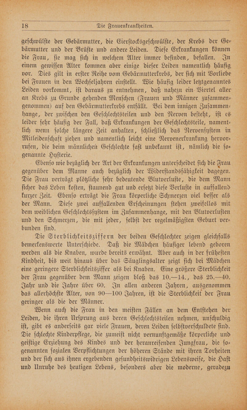 geſchwülſte der Gebärmutter, die Eierſtocksgeſchwülſte, der Krebs der Ge— bärmutter und der Brüſte und andere Leiden. Dieſe Erkrankungen können die Frau, ſie mag ſich in welchem Alter immer befinden, befallen. In einem gewiſſen Alter kommen aber einige dieſer Leiden namentlich häufig vor. Dies gilt in erſter Reihe vom Gebärmutterkrebs, der ſich mit Vorliebe bei Frauen in den Wechſeljahren einſtellt. Wie häufig leider letztgenanntes Leiden vorkommt, iſt daraus zu entnehmen, daß nahezu ein Viertel aller an Krebs zu Grunde gehenden Menſchen (Frauen und Männer zuſammen⸗ genommen) auf den Gebärmutterkrebs entfällt. Bei dem innigen Zuſammen⸗ hange, der zwiſchen den Geſchlechtsteilen und den Nerven beſteht, iſt es, leider ſehr häufig der Fall, daß Erkrankungen der Geſchlechtsteile, nament— lich wenn ſolche längere Zeit anhalten, ſchließlich das Nervenſyſtem in Mitleidenſchaft ziehen und namentlich leicht eine Nervenerkrankung hervor⸗ genannte Hyſterie. Ebenſo wie bezüglich der Art der Erkrankungen unterſcheidet ſich die Frau gegenüber dem Manne auch bezüglich der Widerſtandsfähigkeit dagegen. Die Frau verträgt plötzliche ſehr bedeutende Blutverluſte, die dem Mann ſicher das Leben koſten, ſtaunend gut und erſetzt dieſe Verluſte in auffallend kurzer Zeit. Ebenſo erträgt die Frau körperliche Schmerzen viel beſſer als der Mann. Dieſe zwei auffallenden Erſcheinungen ſtehen zweifellos mit dem weiblichen Geſchlechtsſyſtem im Zuſammenhange, mit den Blutverluſten bunden ſind. bemerkenswerte Unterſchiede. Daß die Mädchen häufiger lebend geboren werden als die Knaben, wurde bereits erwähnt. Aber auch in der früheſten Kindheit, bis weit hinaus über das Säuglingsalter zeigt ſich bei Mädchen eine geringere Sterblichkeitsziffer als bei Knaben. Eine größere Sterblichkeit der Frau gegenüber dem Mann zeigen bloß das 10.—14., das 25.— 40. Jahr und die Jahre über 60. In allen anderen Jahren, ausgenommen das allerhöchſte Alter, von 90—100 Jahren, iſt die Sterblichkeit der Frau geringer als die der Männer. | Leiden, die ihren Urſprung aus deren Geſchlechtsteilen nehmen, unſchuldig iſt, gibt es anderſeits gar viele Frauen, deren Leiden ſelbſtverſchuldete ſind. Die ſchlechte Kinderpflege, die zumeiſt nicht vernunftgemäße körperliche und geiſtige Erziehung des Kindes und der heranreifenden Jungfrau, die ſo— genannten ſozialen Verpflichtungen der höheren Stände mit ihren Torheiten und der ſich aus ihnen ergebenden geſundheitswidrigen Lebensweiſe, die Haſt und Unruhe des heutigen Lebens, beſonders aber die moderne, geradezu