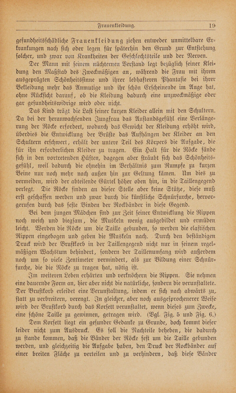 ee Böhse S n r K Frauenkleidung. 3 49 geſundheitsſchädliche Frauenkleidung ziehen entweder unmittelbare Er- krankungen nach ſich oder legen für ſpäterhin den Grund zur Entſtehung ſolcher, und zwar von Krankheiten der Geſchlechtsteile und der Nerven. Der Mann mit ſeinem nüchternen Verſtand legt bezüglich ſeiner Klei⸗ ausgeprägten Schönheitsſinne und ihrer lebhafteren Phantaſie bei ihrer Bekleidung mehr das Anmutige und ihr ſchön Erſcheinende im Auge hat, gar geſundheitswidrige wird oder nicht. | Das Kind trägt die Laſt feiner kurzen Kleider allein mit den Schultern. Da bei der heranwachſenden Jungfrau das Anſtandsgefühl eine Verlänge⸗ überdies die Entwicklung der Brüſte das Aufhängen der Kleider an den für ihn erforderlichen Kleider zu tragen. Ein Halt für die Röcke fände Beine nur noch mehr nach außen hin zur Geltung kämen. Um dies zu vermeiden, wird der abteilende Gürtel höher oben hin, in die Taillengegend verlegt. Die Röcke finden an dieſer Stelle aber keine Stütze, dieſe muß erſt geſchaffen werden und zwar durch die künſtliche Schnürfurche, hervor⸗ Bei dem jungen Mädchen find zur Zeit ſeiner Entwicklung die Rippen. leicht. Werden die Röcke um die Taille gebunden, jo werden die elaftischen Rippen eingebogen und geben die Muskeln nach. Durch den beſtändigen Druck wird der Bruſtkorb in der Taillengegend nicht nur in feinem regel⸗ mäßigen Wachstum behindert, ſondern der Taillenumfang wird außerdem noch um fo viele Zentimeter vermindert, als zur Bildung einer Schnür— Im weiteren Leben erhärten und verknöchern die Rippen. Sie nehmen eine dauernde Form an, hier aber nicht die natürliche, ſondern die verunſtaltete. Der Bruſtkorb erleidet eine Verunſtaltung, indem er ſich nach abwärts zu, wird der Bruſtkorb durch das Korſett verunſtaltet, wenn dieſes zum Zwecke, Dem Korſett liegt ein geſunder Gedanke zu Grunde, doch kommt dieſer leider nicht zum Ausdruck. Es ſoll die Nachteile beheben, die dadurch zu ſtande kommen, daß die Bänder der Röcke feſt um die Taille gebunden werden, und gleichzeitig die Aufgabe haben, den Druck der Rockbänder auf einer breiten Fläche zu verteilen und zu verhindern, daß dieſe Bänder