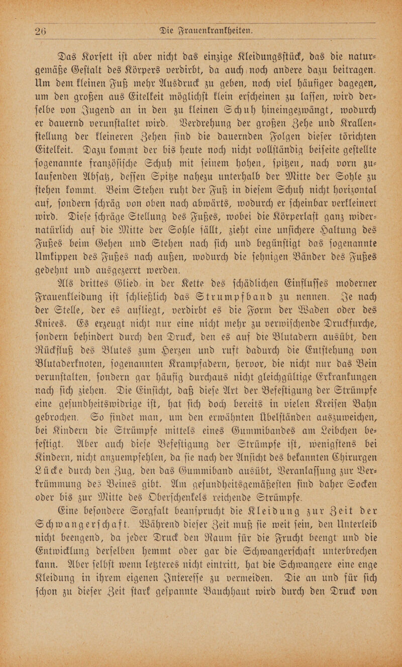 gemäße Geſtalt des Körpers verdirbt, da auch noch andere dazu beitragen. Um dem kleinen Fuß mehr Ausdruck zu geben, noch viel häufiger dagegen, um den großen aus Eitelkeit möglichſt klein erſcheinen zu laſſen, wird der— ſelbe von Jugend an in den zu kleinen Schuh hineingezwängt, wodurch er dauernd verunſtaltet wird. Verdrehung der großen Zehe und Krallen— ſtellung der kleineren Zehen ſind die dauernden Folgen dieſer törichten Eitelkeit. Dazu kommt der bis heute noch nicht vollſtändig beiſeite geſtellte ſogenannte franzöſiſche Schuh mit ſeinem hohen, ſpitzen, nach vorn zu— ſtehen kommt. Beim Stehen ruht der Fuß in dieſem Schuh nicht horizontal auf, ſondern ſchräg von oben nach abwärts, wodurch er ſcheinbar verkleinert wird. Dieſe ſchräge Stellung des Fußes, wobei die Körperlaſt ganz wider— natürlich auf die Mitte der Sohle fällt, zieht eine unſichere Haltung des Fußes beim Gehen und Stehen nach ſich und begünſtigt das ſogenannte Umkippen des Fußes nach außen, wodurch die ſehnigen Bänder des Fußes gedehnt und ausgezerrt werden. Als drittes Glied, in der Kette des ſchädlichen Einfluſſes moderner Frauenkleidung iſt ſchließlich das Strumpfband zu nennen. Je nach der Stelle, der es aufliegt, verdirbt es die Form der Waden oder des Kniees. Es erzeugt nicht nur eine nicht mehr zu verwiſchende Druckfurche, ſondern behindert durch den Druck, den es auf die Blutadern ausübt, den Rückfluß des Blutes zum Herzen und ruft dadurch die Entſtehung von Blutaderknoten, ſogenannten Krampfadern, hervor, die nicht nur das Bein nach ſich ziehen. Die Einſicht, daß dieſe Art der Befeſtigung der Strümpfe eine geſundheitswidrige iſt, hat ſich doch bereits in vielen Kreiſen Bahn gebrochen. So findet man, um den erwähnten Übelſtänden auszuweichen, bei Kindern die Strümpfe mittels eines Gummibandes am Leibchen be— feſtigt. Aber auch dieſe Befeſtigung der Strümpfe iſt, wenigſtens bei Kindern, nicht anzuempfehlen, da ſie nach der Anſicht des bekannten Chirurgen Lücke durch den Zug, den das Gummiband ausübt, Veranlaſſung zur Ver— oder bis zur Mitte des Oberſchenkels reichende Strümpfe. Eine beſondere Sorgfalt beanſprucht die Kleidung zur Zeit der Schwangerſchaft. Während dieſer Zeit muß ſie weit ſein, den Unterleib nicht beengend, da jeder Druck den Raum für die Frucht beengt und die Entwicklung derſelben hemmt oder gar die Schwangerſchaft unterbrechen Kleidung in ihrem eigenen Intereſſe zu vermeiden. Die an und für ſich ſchon zu dieſer Zeit ſtark geſpannte Bauchhaut wird durch den Druck von