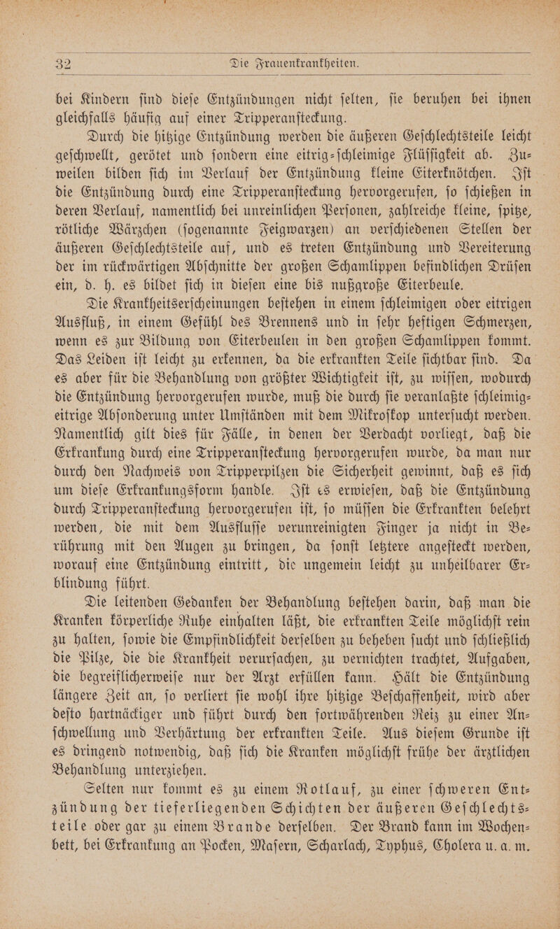 bei Kindern ſind dieſe Entzündungen nicht ſelten, ſie beruhen bei ihnen gleichfalls häufig auf einer Tripperanſteckung. Durch die hitzige Entzündung werden die äußeren Geſchlechtsteile leicht geſchwellt, gerötet und ſondern eine eitrig-ſchleimige Flüſſigkeit ab. Zus weilen bilden ſich im Verlauf der Entzündung kleine Eiterknötchen. Iſt die Entzündung durch eine Tripperanſteckung hervorgerufen, ſo ſchießen in deren Verlauf, namentlich bei unreinlichen Perſonen, zahlreiche kleine, ſpitze, rötliche Wärzchen (ſogenannte Feigwarzen) an verſchiedenen Stellen der äußeren Geſchlechtsteile auf, und es treten Entzündung und Vereiterung der im rückwärtigen Abſchnitte der großen Schamlippen befindlichen Drüſen ein, d. h. es bildet ſich in dieſen eine bis nußgroße Eiterbeule. Die Krankheitserſcheinungen beſtehen in einem ſchleimigen oder eitrigen Ausfluß, in einem Gefühl des Brennens und in ſehr heftigen Schmerzen, wenn es zur Bildung von Eiterbeulen in den großen Schamlippen kommt. Das Leiden iſt leicht zu erkennen, da die erkrankten Teile ſichtbar ſind. Da es aber für die Behandlung von größter Wichtigkeit iſt, zu wiſſen, wodurch die Entzündung hervorgerufen wurde, muß die durch fie veranlaßte ſchleimig— eitrige Abſonderung unter Umſtänden mit dem Mikroſkop unterſucht werden. Namentlich gilt dies für Fälle, in denen der Verdacht vorliegt, daß die Erkrankung durch eine Tripperanſteckung hervorgerufen wurde, da man nur durch den Nachweis von Tripperpilzen die Sicherheit gewinnt, daß es ſich um dieſe Erkrankungsform handle. Iſt es erwieſen, daß die Entzündung durch Tripperanſteckung hervorgerufen iſt, ſo müſſen die Erkrankten belehrt werden, die mit dem Ausfluſſe verunreinigten Finger ja nicht in Be— rührung mit den Augen zu bringen, da ſonſt letztere angeſteckt werden, worauf eine Entzündung eintritt, die ungemein leicht zu unheilbarer Er— blindung führt. Die leitenden Gedanken der Behandlung beſtehen darin, daß man die Kranken körperliche Ruhe einhalten läßt, die erkrankten Teile möglichſt rein zu halten, ſowie die Empfindlichkeit derſelben zu beheben ſucht und ſchließlich die Pilze, die die Krankheit verurſachen, zu vernichten trachtet, Aufgaben, die begreiflicherweiſe nur der Arzt erfüllen kann. Hält die Entzündung längere Zeit an, ſo verliert ſie wohl ihre hitzige Beſchaffenheit, wird aber deſto hartnäckiger und führt durch den fortwährenden Reiz zu einer An— ſchwellung und Verhärtung der erkrankten Teile. Aus dieſem Grunde iſt es dringend notwendig, daß ſich die Kranken Re frühe der ärztlichen Behandlung unterziehen. Selten nur kommt es zu einem Rotlauf, zu einer ſchweren Ent— zündung der tieferliegenden Schichten der äußeren Geſchlechts— teile oder gar zu einem Brande derſelben. Der Brand kann im Wochen— bett, bei Erkrankung an Pocken, Maſern, Scharlach, Typhus, Cholera u. a. m.