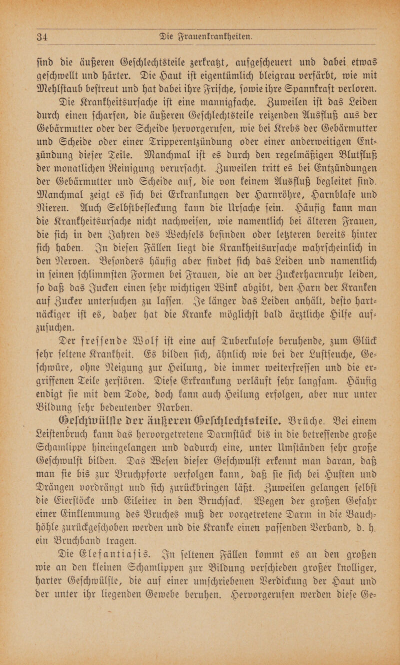 ee ee nr * Dir EM 10 Mr 999 1 N Y N 85 108 ! 15 N N 1375 2 * 85 V # 58 4 1 ! 1. a, 5 0 1 * 1 2 34 Die Frauenkrankheiten. ſind die äußeren Geſchlechtsteile zerkratzt, aufgeſcheuert und dabei etwas geſchwellt und härter. Die Haut iſt eigentümlich bleigrau verfärbt, wie mit Mehlſtaub beſtreut und hat dabei ihre Friſche, ſowie ihre Spannkraft verloren. Die Krankheitsurſache iſt eine mannigfache. Zuweilen iſt das Leiden durch einen ſcharfen, die äußeren Geſchlechtsteile reizenden Ausfluß aus der Gebärmutter oder der Scheide hervorgerufen, wie bei Krebs der Gebärmutter und Scheide oder einer Tripperentzündung oder einer anderweitigen Ent— zündung dieſer Teile. Manchmal iſt es durch den regelmäßigen Blutfluß der monatlichen Reinigung verurſacht. Zuweilen tritt es bei Entzündungen der Gebärmutter und Scheide auf, die von keinem Ausfluß begleitet ſind. Manchmal zeigt es ſich bei Erkrankungen der Harnröhre, Harnblaſe und Nieren. Auch Selbſtbefleckung kann die Urſache ſein. Häufig kann man die Krankheitsurſache nicht nachweiſen, wie namentlich bei älteren Frauen, die ſich in den Jahren des Wechſels befinden oder letzteren bereits hinter ſich haben. In dieſen Fällen liegt die Krankheitsurſache wahrſcheinlich in den Nerven. Beſonders häufig aber findet ſich das Leiden und namentlich in ſeinen ſchlimmſten Formen bei Frauen, die an der Zuckerharnruhr leiden, ſo daß das Jucken einen ſehr wichtigen Wink abgibt, den Harn der Kranken auf Zucker unterſuchen zu laſſen. Je länger das Leiden anhält, deſto hart- näckiger iſt es, daher hat die Kranke möglichſt bald ärztliche Hilfe auf— zuſuchen. Der freſſende Wolf iſt eine auf Tuberkuloſe beruhende, zum Glück ſehr ſeltene Krankheit. Es bilden ſich, ähnlich wie bei der Luſtſeuche, Ge— ſchwüre, ohne Neigung zur Heilung, die immer weiterfreſſen und die er— griffenen Teile zerſtören. Dieſe Erkrankung verläuft ſehr langſam. Häufig endigt ſie mit dem Tode, doch kann auch Heilung erfolgen, aber nur unter Bildung ſehr bedeutender Narben. Geſchwülſte der äußeren Geſchlechtskeile. Brüche. Bei einem Leiſtenbruch kann das hervorgetretene Darmſtück bis in die betreffende große Schamlippe hineingelangen und dadurch eine, unter Umſtänden ſehr große Geſchwulſt bilden. Das Weſen dieſer Geſchwulſt erkennt man daran, daß man ſie bis zur Bruchpforte verfolgen kann, daß ſie ſich bei Huſten und Drängen vordrängt und ſich zurückbringen läßt. Zuweilen gelangen ſelbſt die Eierſtöcke und Eileiter in den Bruchſack. Wegen der großen Gefahr einer Einklemmung des Bruches muß der vorgetretene Darm in die Bauch— höhle zurückgeſchoben werden und die Kranke einen paſſenden Verband, d. h. ein Bruchband tragen. Die Elefantiaſis. In ſeltenen Fällen kommt es an den großen wie an den kleinen Schamlippen zur Bildung verſchieden großer knolliger, harter Geſchwülſte, die auf einer umſchriebenen Verdickung der Haut und der unter ihr liegenden Gewebe beruhen. Hervorgerufen werden dieſe Ge—