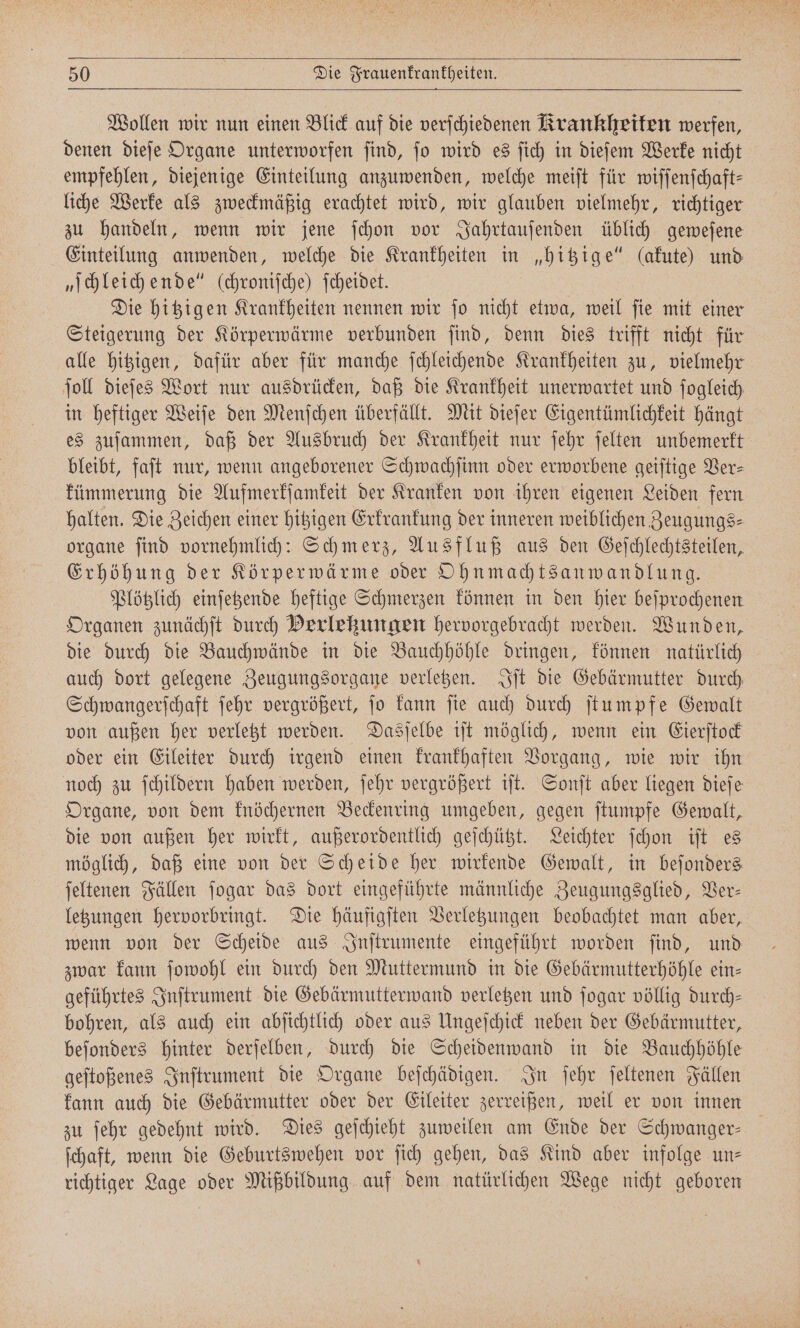 Wollen wir nun einen Blick auf die verſchiedenen Krankheiten werfen, denen dieſe Organe unterworfen ſind, ſo wird es ſich in dieſem Werke nicht empfehlen, diejenige Einteilung anzuwenden, welche meiſt für wiſſenſchaft— liche Werke als zweckmäßig erachtet wird, wir glauben vielmehr, richtiger zu handeln, wenn wir jene ſchon vor Jahrtauſenden üblich geweſene Einteilung anwenden, welche die Krankheiten in „hitzige“ (akute) und „ſchleich ende“ (chronische) ſcheidet. Die hitzigen Krankheiten nennen wir ſo nicht etwa, weil ſie mit einer Steigerung der Körperwärme verbunden ſind, denn dies trifft nicht für alle hitzigen, dafür aber für manche ſchleichende Krankheiten zu, vielmehr ſoll dieſes Wort nur ausdrücken, daß die Krankheit unerwartet und ſogleich in heftiger Weiſe den Menſchen überfällt. Mit dieſer Eigentümlichkeit hängt es zuſammen, daß der Ausbruch der Krankheit nur ſehr ſelten unbemerkt bleibt, faft nur, wenn angeborener Schwachſinn oder erworbene geiſtige Ver- kümmerung die Aufmerkſamkeit der Kranken von ihren eigenen Leiden fern halten. Die Zeichen einer hitzigen Erkrankung der inneren weiblichen Zeugungs⸗ organe ſind vornehmlich: Schmerz, Ausfluß aus den Geſchlechtsteilen, Erhöhung der Körperwärme oder Ohnmachtsanwandlung. Plötzlich einſetzende heftige Schmerzen können in den hier beſprochenen Organen zunächſt durch Perlekungen hervorgebracht werden. Wunden, die durch die Bauchwände in die Bauchhöhle dringen, können natürlich auch dort gelegene Zeugungsorgane verletzen. Iſt die Gebärmutter durch Schwangerſchaft ſehr vergrößert, ſo kann ſie auch durch ſtumpfe Gewalt von außen her verletzt werden. Dasſelbe iſt möglich, wenn ein Eierſtock oder ein Eileiter durch irgend einen krankhaften Vorgang, wie wir ihn noch zu ſchildern haben werden, ſehr vergrößert iſt. Sonſt aber liegen dieſe Organe, von dem knöchernen Beckenring umgeben, gegen ſtumpfe Gewalt, die von außen her wirkt, außerordentlich geſchützt. Leichter ſchon iſt es möglich, daß eine von der Scheide her wirkende Gewalt, in beſonders ſeltenen Fällen ſogar das dort eingeführte männliche Zeugungsglied, Ver— letzungen hervorbringt. Die häufigſten Verletzungen beobachtet man aber, wenn von der Scheide aus Inſtrumente eingeführt worden ſind, und zwar kann ſowohl ein durch den Muttermund in die Gebärmutterhöhle ein⸗ geführtes Inſtrument die Gebärmutterwand verletzen und ſogar völlig durch— bohren, als auch ein abſichtlich oder aus Ungeſchick neben der Gebärmutter, beſonders hinter derſelben, durch die Scheidenwand in die Bauchhöhle geſtoßenes Inſtrument die Organe beſchädigen. In ſehr ſeltenen Fällen kann auch die Gebärmutter oder der Eileiter zerreißen, weil er von innen zu ſehr gedehnt wird. Dies geſchieht zuweilen am Ende der Schwanger— ſchaft, wenn die Geburtswehen vor ſich gehen, das Kind aber infolge un— richtiger Lage oder Mißbildung auf dem natürlichen Wege nicht geboren