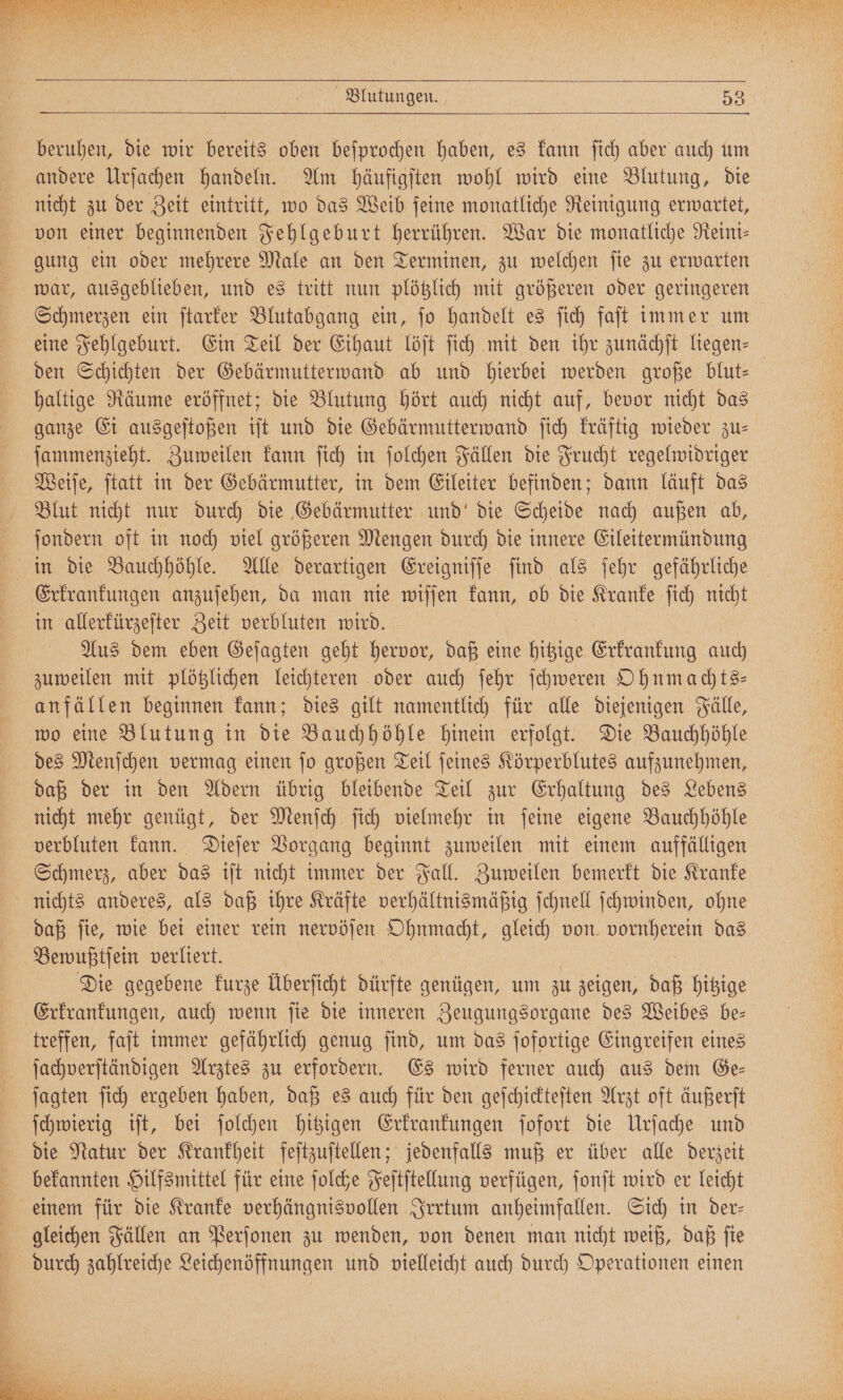 beruhen, die wir bereits oben beſprochen haben, es kann ſich aber auch um andere Urſachen handeln. Am häufigſten wohl wird eine Blutung, die nicht zu der Zeit eintritt, wo das Weib ſeine monatliche Reinigung erwartet, von einer beginnenden Fehlgeburt herrühren. War die monatliche Neint- gung ein oder mehrere Male an den Terminen, zu welchen ſie zu erwarten war, ausgeblieben, und es tritt nun plötzlich mit größeren oder geringeren Schmerzen ein ſtarker Blutabgang ein, jo handelt es ſich faſt immer um eine Fehlgeburt. Ein Teil der Eihaut löſt ſich mit den ihr zunächſt liegen⸗ den Schichten der Gebärmutterwand ab und hierbei werden große blut— haltige Räume eröffnet; die Blutung hört auch nicht auf, bevor nicht das ganze Ei ausgeſtoßen iſt und die Gebärmutterwand ſich kräftig wieder zu— ſammenzieht. Zuweilen kann ſich in ſolchen Fällen die Frucht regelwidriger Weiſe, ſtatt in der Gebärmutter, in dem Eileiter befinden; dann läuft das Blut nicht nur durch die Gebärmutter und' die Scheide nach außen ab, ſondern oft in noch viel größeren Mengen durch die innere Eileitermündung in die Bauchhöhle. Alle derartigen Ereigniſſe ſind als ſehr gefährliche Erkrankungen anzuſehen, da man nie wiſſen kann, ob Dir Kranke ſich nicht in allerkürzeſter Zeit verbluten wird. Aus dem eben Geſagten geht hervor, daß eine hitzige Erkrankung auch zuweilen mit plötzlichen leichteren oder auch ſehr ſchweren Ohnmachts— anfällen beginnen kann; dies gilt namentlich für alle diejenigen Fälle, wo eine Blutung in die Bauchhöhle hinein erfolgt. Die Bauchhöhle des Menſchen vermag einen ſo großen Teil ſeines Körperblutes aufzunehmen, daß der in den Adern übrig bleibende Teil zur Erhaltung des Lebens nicht mehr genügt, der Menſch ſich vielmehr in ſeine eigene Bauchhöhle verbluten kann. Dieſer Vorgang beginnt zuweilen mit einem auffälligen Schmerz, aber das iſt nicht immer der Fall. Zuweilen bemerkt die Kranke nichts anderes, als daß ihre Kräfte verhältnismäßig ſchnell ſchwinden, ohne daß fie, wie bei einer rein nervöſen Ohnmacht, gleich von e das Bewußtſein verliert. Die gegebene kurze Überſicht dürfte genügen, um zu zeigen, daß hitzige Erkrankungen, auch wenn ſie die inneren Zeugungsorgane des Weibes be— treffen, faſt immer gefährlich genug ſind, um das ſofortige Eingreifen eines ſachverſtändigen Arztes zu erfordern. Es wird ferner auch aus dem Ge— ſagten ſich ergeben haben, daß es auch für den geſchickteſten Arzt oft äußerſt ſchwierig iſt, bei ſolchen hitzigen Erkrankungen ſofort die Urſache und die Natur der Krankheit feſtzuſtellen; jedenfalls muß er über alle derzeit bekannten Hilfsmittel für eine ſolche Feſtſtellung verfügen, ſonſt wird er leicht einem für die Kranke verhängnisvollen Irrtum anheimfallen. Sich in der- gleichen Fällen an Perſonen zu wenden, von denen man nicht weiß, daß ſie durch zahlreiche Leichenöffnungen und vielleicht auch durch Operationen einen