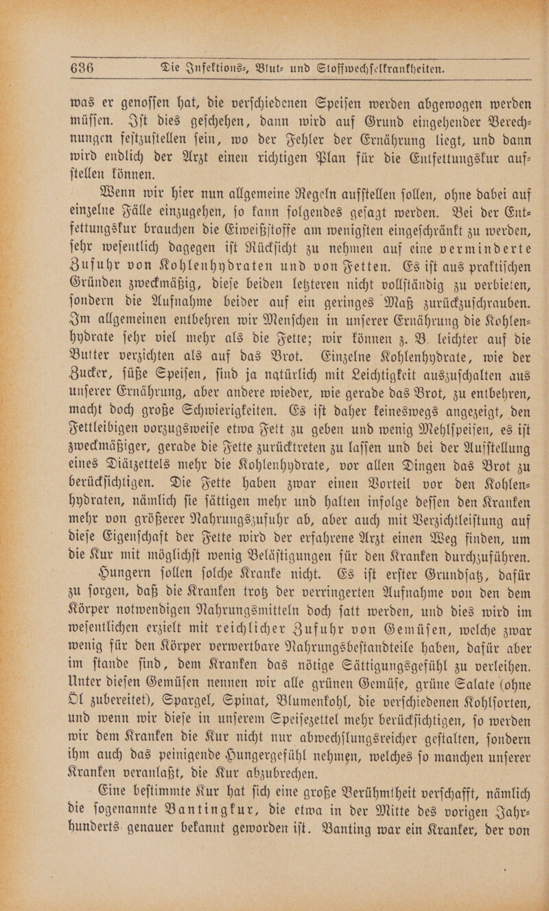 je SEN er a ar en RT ee he — MEERE SE — FE ae Pe = 8833 „FFT Be RAR Fa ar 3 een Wer e e e SEEN RN N — 636 Die Infektions-, Blut: und Stoffwechſelkrankheiten. was er genoſſen hat, die verſchiedenen Speiſen werden abgewogen werden müſſen. Iſt dies geſchehen, dann wird auf Grund eingehender Berech— nungen feſtzuſtellen ſein, wo der Fehler der Ernährung liegt, und dann wird endlich der Arzt einen richtigen Plan für die Entfettungskur auf— ſtellen können. Wenn wir hier nun allgemeine Regeln aufstellen ſollen, ohne dabei auf einzelne Fälle einzugehen, ſo kann folgendes geſagt werden. Bei der Ent— fettungskur brauchen die Eiweißſtoffe am wenigſten eingeſchränkt zu werden, ſehr weſentlich dagegen iſt Rückſicht zu nehmen auf eine verminderte Zufuhr von Kohlenhydraten und von Fetten. Es iſt aus praktiſchen Gründen zweckmäßig, dieſe beiden letzteren nicht vollſtändig zu verbieten, ſondern die Aufnahme beider auf ein geringes Maß zurückzuſchrauben. Im allgemeinen entbehren wir Menſchen in unſerer Ernährung die Kohlen— hydrate ſehr viel mehr als die Fette; wir können z. B. leichter auf die Butter verzichten als auf das Brot. Einzelne Kohlenhydrate, wie der Zucker, ſüße Speiſen, ſind ja natürlich mit Leichtigkeit auszuſchalten aus macht doch große Schwierigkeiten. Es iſt daher keineswegs angezeigt, den zweckmäßiger, gerade die Fette zurücktreten zu laſſen und bei der Aufſtellung eines Diätzettels mehr die Kohlenhydrate, vor allen Dingen das Brot zu berückſichtigen. Die Fette haben zwar einen Vorteil vor den Kohlen— hydraten, nämlich ſie ſättigen mehr und halten infolge deſſen den Kranken mehr von größerer Nahrungszufuhr ab, aber auch mit Verzichtleiſtung auf dieſe Eigenſchaft der Fette wird der erfahrene Arzt einen Weg finden, um die Kur mit möglichſt wenig Beläſtigungen für den Kranken durchzuführen. Hungern ſollen ſolche Kranke nicht. Es iſt erſter Grundſatz, dafür zu ſorgen, daß die Kranken trotz der verringerten Aufnahme von den dem Körper notwendigen Nahrungsmitteln doch ſatt werden, und dies wird im weſentlichen erzielt mit reichlicher Zufuhr von Gemüſen, welche zwar wenig für den Körper verwertbare Nahrungsbeſtandteile haben, dafür aber im ſtande ſind, dem Kranken das nötige Sättigungsgefühl zu verleihen. Unter dieſen Gemüſen nennen wir alle grünen Gemüſe, grüne Salate (ohne Ol zubereitet), Spargel, Spinat, Blumenkohl, die verſchiedenen Kohlſorten, und wenn wir dieſe in unſerem Speiſezettel mehr berückſichtigen, ſo werden wir dem Kranken die Kur nicht nur abwechſlungsreicher geſtalten, ſondern ihm auch das peinigende Hungergefühl nehmen, welches ſo manchen unſerer Kranken veranlaßt, die Kur abzubrechen. Eine beſtimmte Kur hat ſich eine große Berühmtheit verſchafft, nämlich die ſogenannte Bantingkur, die etwa in der Mitte des vorigen Jahr— hunderts genauer bekannt geworden iſt. Banting war ein Kranker, der von