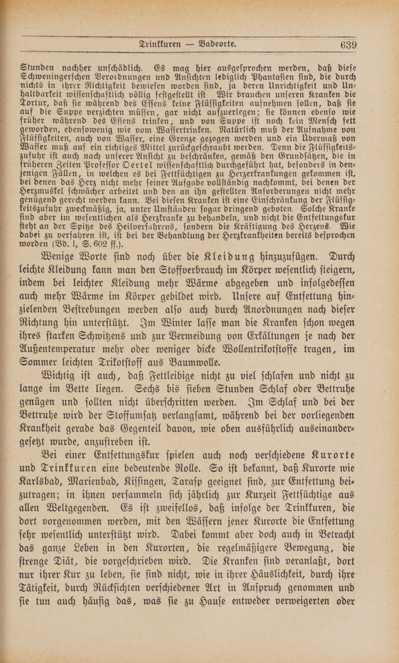 R r BT Ze a ne nie De ne * cas 5 * 2 f.. K . ˙ A un un CEFECEETECCCC ̃ ˙· ⁵—w. ⅛%—wł.˙˙ T ²˙il.² ͤ6wF̃? . ²˙ ¹wꝛmͥ ; ˙ͤ5 ˙ ¹ . RI BE BEIUCHEN 5 * 5 He 9 RN 1 7 2 * 72 re 5 rr n RN allen ut Su \ 3 e eee „ Stunden nachher unſchädlich. Es mag hier ausgeſprochen werden, daß dieſe Schweningerſchen Verordnungen und Anſichten lediglich Phantaſien ſind, die durch nichts in ihrer Richtigkeit bewieſen worden find, ja deren Unrichtigkeit und Un— haltbarkeit wiſſenſchaftlich völlig feſtgeſtellt iſt Wir brauchen unſeren Kranken die Tortur, daß ſie während des Eſſens keine Flüſſigkeiten aufnehmen ſollen, daß ſie auf die Suppe verzichten müſſen, gar nicht aufzuerlegen; ſie können ebenſo wie früher während des Eſſens trinken, und von Suppe iſt noch kein Menſch fett geworden, ebenſowenig wie vom Waſſertrinken. Natürlich muß der Aufnahme von Flüſſigkeiten, auch von Waſſer, eine Grenze gezogen werden und ein Übermaß von Waſſer muß auf ein richtiges Mittel zurückgeſchraubt werden. Denn die Flüſſigkeits⸗ zufuhr iſt auch nach unſerer Anſicht zu beſchränken, gemäß den Grundſätzen, die in früheren Zeiten Profeſſor Oertel wiſſenſchaftlich durchgeführt hat, beſonders in den⸗ jenigen Fällen, in welchen es bei Fettſüchtigen zu Herzerkrankungen gekommen iſt, bei denen das Herz nicht mehr ſeiner Aufgabe vollſtändig nachkommt, bei denen der Herzmuskel ſchwächer arbeitet und den an ihn geſtellten Anforderungen nicht mehr genügend gerecht werden kann. Bei dieſen Kranken iſt eine Einſchränkung der Flüſſig⸗ keitszufuhr zweckmäßig, ja, unter Umſtänden ſogar dringend geboten. Solche Kranke find aber im weſentlichen als Herzkranke zu behandeln, und nicht die Entfettungskur ſteht an der Spitze des Heilverfahrens, ſondern die Kräftigung des Herzens. Wie dabei zu verfahren iſt, iſt bei der Behandlung der Herzkrankheiten bereits beſprochen worden (Bd. I, S. 602 ff.). | Wenige Worte find noch über die Kleidung hinzuzufügen. Durch leichte Kleidung kann man den Stoffverbrauch im Körper weſentlich ſteigern, indem bei leichter Kleidung mehr Wärme abgegeben und infolgedeſſen auch mehr Wärme im Körper gebildet wird. Unſere auf Entfettung hin⸗ zielenden Beſtrebungen werden alſo auch durch Anordnungen nach dieſer Richtung hin unterſtützt. Im Winter laſſe man die Kranken ſchon wegen ihres ſtarken Schwitzens und zur Vermeidung von Erkältungen je nach der Außentemperatur mehr oder weniger dicke Wollentrikotſtoffe tragen, im Sommer leichten Trikotſtoff aus Baumwolle. Wichtig iſt auch, daß Fettleibige nicht zu viel ſchlafen und nicht zu lange im Bette liegen. Sechs bis ſieben Stunden Schlaf oder Bettruhe genügen und ſollten nicht überſchritten werden. Im Schlaf und bei der Bettruhe wird der Stoffumſatz verlangſamt, während bei der vorliegenden Krankheit gerade das Gegenteil davon, wie oben ausführlich auseinander⸗ Bei einer Entfettungskur ſpielen auch noch verſchiedene Kurorte und Trinkkuren eine bedeutende Rolle. So iſt bekannt, daß Kurorte wie Karlsbad, Marienbad, Kiſſingen, Taraſp geeignet find, zur Entfettung bei⸗ zutragen; in ihnen verſammeln ſich jährlich zur Kurzeit Fettſüchtige aus allen Weltgegenden. Es iſt zweifellos, daß infolge der Trinkkuren, die dort vorgenommen werden, mit den Wäſſern jener Kurorte die Entfettung ſehr weſentlich unterſtützt wird. Dabei kommt aber doch auch in Betracht das ganze Leben in den Kurorten, die regelmäßigere Bewegung, die ſtrenge Diät, die vorgeſchrieben wird. Die Kranken ſind veranlaßt, dort nur ihrer Kur zu leben, ſie ſind nicht, wie in ihrer Häuslichkeit, durch ihre Tätigkeit, durch Rückſichten verſchiedener Art in Anſpruch genommen und ſie tun auch häufig das, was ſie zu Hauſe entweder verweigerten oder