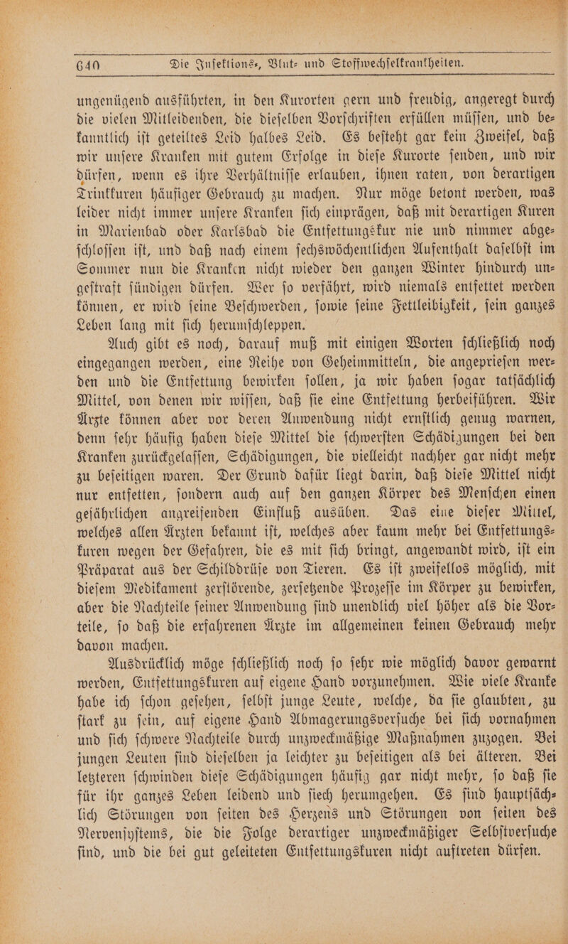 die vielen Mitleidenden, die dieſelben Vorſchriften erfüllen müſſen, und be— kanntlich iſt geteiltes Leid halbes Leid. Es beſteht gar kein Zweifel, daß wir unſere Kranken mit gutem Erfolge in dieſe Kurorte ſenden, und wir dürfen, wenn es ihre Verhältniſſe erlauben, ihnen raten, von derartigen Trinkkuren häufiger Gebrauch zu machen. Nur möge betont werden, was leider nicht immer unſere Kranken ſich einprägen, daß mit derartigen Kuren in Marienbad oder Karlsbad die Entfettungskur nie und nimmer abge— ſchloſſen iſt, und daß nach einem ſechswöchentlichen Aufenthalt daſelbſt im Sommer nun die Kranken nicht wieder den ganzen Winter hindurch un— geſtraft ſündigen dürfen. Wer ſo verfährt, wird niemals entfettet werden können, er wird ſeine Beſchwerden, ſowie ſeine Fettleibigkeit, ſein ganzes Leben lang mit ſich herumſchleppen. Auch gibt es noch, darauf muß mit einigen Worten ſchließlich noch eingegangen werden, eine Reihe von Geheimmitteln, die angeprieſen wer— den und die Entfettung bewirken ſollen, ja wir haben ſogar tatſächlich Mittel, von denen wir wiſſen, daß ſie eine Entfettung herbeiführen. Wir Arzte können aber vor deren Anwendung nicht ernſtlich genug warnen, denn ſehr häufig haben dieſe Mittel die ſchwerſten Schädigungen bei den Kranken zurückgelaſſen, Schädigungen, die vielleicht nachher gar nicht mehr zu beſeitigen waren. Der Grund dafür liegt darin, daß dieſe Mittel nicht nur entfetten, ſondern auch auf den ganzen Körper des Menſchen einen geſährlichen angreifenden Einfluß ausüben. Das eine dieſer Mittel, welches allen Ärzten bekannt iſt, welches aber kaum mehr bei Entfettungs—⸗ kuren wegen der Gefahren, die es mit ſich bringt, angewandt wird, iſt ein Präparat aus der Schilddrüſe von Tieren. Es iſt zweifellos möglich, mit dieſem Medikament zerſtörende, zerſetzende Prozeſſe im Körper zu bewirken, aber die Nachteile ſeiner Anwendung ſind unendlich viel höher als die Vor⸗ teile, ſo daß die erfahrenen Arzte im allgemeinen keinen Gebrauch mehr davon machen. Ausdrücklich möge ſchließlich noch ſo ſehr wie möglich davor gewarnt werden, Entfettungskuren auf eigene Hand vorzunehmen. Wie viele Kranke habe ich ſchon geſehen, ſelbſt junge Leute, welche, da ſie glaubten, zu ſtark zu ſein, auf eigene Hand Abmagerungsverſuche bei ſich vornahmen und ſich ſchwere Nachteile durch unzweckmäßige Maßnahmen zuzogen. Bei jungen Leuten ſind dieſelben ja leichter zu beſeitigen als bei älteren. Bei letzteren ſchwinden dieſe Schädigungen häufig gar nicht mehr, ſo daß ſie für ihr ganzes Leben leidend und ſiech herumgehen. Es ſind hauptſäch— lich Störungen von ſeiten des Herzens und Störungen von ſeiten des Nervenſyſtems, die die Folge derartiger unzweckmäßiger Selbſtverſuche ſind, und die bei gut geleiteten Entfettungskuren nicht auftreten dürfen.