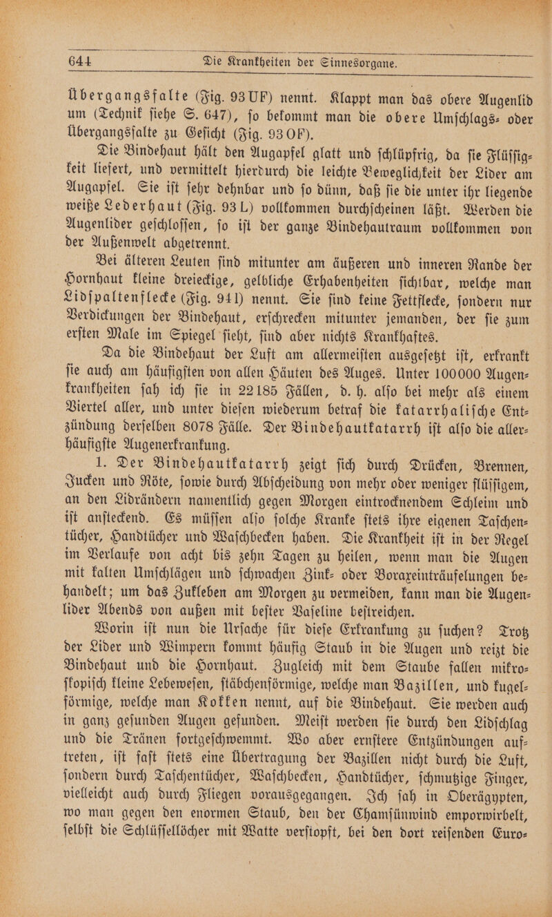 — — —— 644 Die Krankheiten der Sinnesorgane. Übergangsfalte (Fig. 93 U) nennt. Klappt man das obere Augenlid um (Technik ſiehe S. 647), ſo bekommt man die obere Umſchlags- oder Übergangsfalte zu Geſicht (Fig. 93 OP). Die Bindehaut hält den Augapfel glatt und ſchlüpfrig, da ſie Flüſſig⸗ keit liefert, und vermittelt hierdurch die leichte Beweglichkeit der Lider am Augapfel. Sie iſt ſehr dehnbar und ſo dünn, daß ſie die unter ihr liegende weiße Lederhaut (Fig. 93 L) vollkommen durchſcheinen läßt. Werden die Augenlider geſchloſſen, ſo iſt der ganze Bindehautraum vollkommen von der Außenwelt abgetrennt. | | Bei älteren Leuten ſind mitunter am äußeren und inneren Rande der Hornhaut kleine dreieckige, gelbliche Erhabenheiten ſichtbar, welche man Lidſpaltenflecke (Fig. 941) nennt. Sie find keine Fettflecke, ſondern nur Verdickungen der Bindehaut, erſchrecken mitunter jemanden, der ſie zum erſten Male im Spiegel ſieht, ſind aber nichts Krankhaftes. | Da die Bindehaut der Luft am allermeiften ausgeſetzt iſt, erkrankt ſie auch am häufigſten von allen Häuten des Auges. Unter 100000 Augen⸗ krankheiten ſah ich fie in 22185 Fällen, d. h. alſo bei mehr als einem Viertel aller, und unter dieſen wiederum betraf die katarrhaliſche Ent— zündung derſelben 8078 Fälle. Der Binde hautkatarrh iſt alſo die aller häufigſte Augenerkrankung. | 1. Der Bindehautkatarrh zeigt fich durch Drücken, Brennen, Jucken und Nöte, ſowie durch Abſcheidung von mehr oder weniger flüſſigem, an den Lidrändern namentlich gegen Morgen eintrocknendem Schleim und iſt anſteckend. Es müſſen alſo ſolche Kranke ſtets ihre eigenen Taſchen⸗ tücher, Handtücher und Waſchbecken haben. Die Krankheit ift in der Regel im Verlaufe von acht bis zehn Tagen zu heilen, wenn man die Augen mit kalten Umſchlägen und ſchwachen Zink- oder Boraxeinträufelungen be⸗ handelt; um das Zukleben am Morgen zu vermeiden, kann man die Augen— lider Abends von außen mit beſter Vaſeline beſtreichen. Worin iſt nun die Urſache für dieſe Erkrankung zu ſuchen? Trotz der Lider und Wimpern kommt häufig Staub in die Augen und reizt die Bindehaut und die Hornhaut. Zugleich mit dem Staube fallen mikro— jfopijch kleine Lebeweſen, ſtäbchenförmige, welche man Bazillen, und kugel— förmige, welche man Kokken nennt, auf die Bindehaut. Sie werden auch in ganz geſunden Augen gefunden. Meiſt werden ſie durch den Lidſchlag und die Tränen fortgeſchwemmt. Wo aber ernſtere Entzündungen auf— treten, iſt faſt ſtets eine Übertragung der Bazillen nicht durch die Luft, ſondern durch Taſchentücher, Waſchbecken, Handtücher, ſchmutzige Finger, vielleicht auch durch Fliegen vorausgegangen. Ich ſah in Oberägypten, wo man gegen den enormen Staub, den der Chamſünwind emporwirbelt, ſelbſt die Schlüſſellöcher mit Watte verſtopft, bei den dort reiſenden Euro⸗