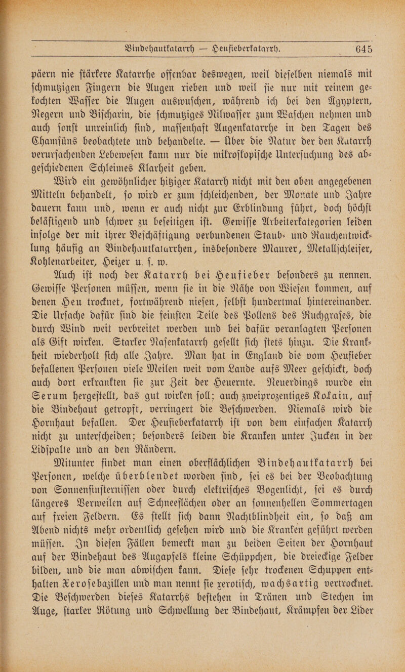en all 1 päern nie ſtärkere Katarrhe offenbar deswegen, weil dieſelben niemals mit ſchmutzigen Fingern die Augen rieben und weil ſie nur mit reinem ge— kochten Waſſer die Augen auswuſchen, während ich bei den Agyptern, auch ſonſt unreinlich ſind, maſſenhaft Augenkatarrhe in den Tagen des Chamſüns beobachtete und behandelte. — Über die Natur der den Katarrh verurſachenden Lebeweſen kann nur die mikroſkopiſche Unterſuchung des ab— geſchiedenen Schleimes Klarheit geben. Wird ein gewöhnlicher hitziger Katarrh nicht mit den oben angegebenen Mitteln behandelt, ſo wird er zum ſchleichenden, der Monate und Jahre dauern kann und, wenn er auch nicht zur Erblindung führt, doch höchſt beläſtigend und ſchwer zu beſeitigen iſt. Gewiſſe Arbeiterkategorien leiden infolge der mit ihrer Beſchäftigung verbundenen Staub- und Rauchentwick— lung häufig an Bindehautkatarrhen, insbeſondere Maurer, Metallſchleifer, Kohlenarbeiter, Heizer u. ſ. w. Auch iſt noch der Katarrh 15 Heufieber beſonders zu nennen. Gewiſſe Perſonen müſſen, wenn ſie in die Nähe von Wieſen kommen, auf denen Heu trocknet, fortwährend nieſen, ſelbſt hundertmal hintereinander. Die Urſache dafür ſind die feinſten Teile des Pollens des Ruchgraſes, die durch Wind weit verbreitet werden und bei dafür veranlagten Perſonen als Gift wirken. Starker Naſenkatarrh geſellt ſich ſtets hinzu. Die Krank— heit wiederholt ſich alle Jahre. Man hat in England die vom Heufieber befallenen Perſonen viele Meilen weit vom Lande aufs Meer geſchickt, doch auch dort erkrankten ſie zur Zeit der Heuernte. Neuerdings wurde ein die Bindehaut getropft, verringert die Beſchwerden. Niemals wird die Hornhaut befallen. Der Heufieberkatarrh iſt von dem einfachen Katarrh nicht zu unterſcheiden; beſonders leiden die Kranken unter Jucken in der Lidſpalte und an den Rändern. Mitunter findet man einen oberflächlichen Bindehautkatarrh bei Perſonen, welche überblendet worden ſind, ſei es bei der Beobachtung von Sonnenfinſterniſſen oder durch elektriſches Bogenlicht, ſei es durch längeres Verweilen auf Schneeflächen oder an ſonnenhellen Sommertagen auf freien Feldern. Es ſtellt ſich dann Nachtblindheit ein, ſo daß am Abend nichts mehr ordentlich geſehen wird und die Kranken geführt werden müſſen. In dieſen Fällen bemerkt man zu beiden Seiten der Hornhaut auf der Bindehaut des Augapfels kleine Schüppchen, die dreieckige Felder bilden, und die man abwiſchen kann. Dieſe ſehr trockenen Schuppen ent— halten Xeroſebazillen und man nennt ſie xerotiſch, wachsartig vertrocknet. Die Beſchwerden dieſes Katarrhs beſtehen in Tränen und Stechen im Auge, ſtarker Rötung und Schwellung der Bindehaut, Krämpfen der Lider
