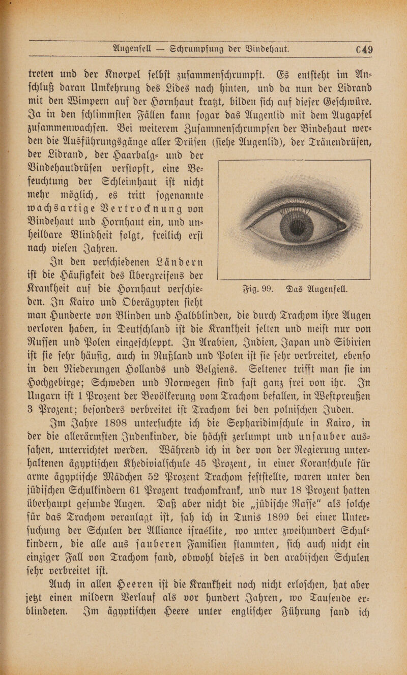 Augenfell — Schrumpfung der Bindehaut. 649 treten und der Knorpel ſelbſt zuſammenſchrumpft. Es entſteht im An ſchluß daran Umkehrung des Lides nach hinten, und da nun der Lidrand mit den Wimpern auf der Hornhaut kratzt, bilden ſich auf dieſer Geſchwüre. Ja in den ſchlimmſten Fällen kann ſogar das Augenlid mit dem Augapfel zuſammenwachſen. Bei weiterem Zuſammenſchrumpfen der Bindehaut wer— den die Ausführungsgänge aller Drüſen (ſiehe Augenlid), der Tränendrüſen, der Lidrand, der Haarbalg- und der Bindehautdrüſen verſtopft, eine Be— feuchtung der Schleimhaut iſt nicht mehr möglich, es tritt ſogenannte wachsartige Vertrocknung von Bindehaut und Hornhaut ein, und un— heilbare Blindheit folgt, freilich erſt nach vielen Jahren. | In den verschiedenen Ländern iſt die Häufigkeit des Übergreifens der Krankheit auf die Hornhaut verſchie— Fig. 99. Das Augenfell. den. In Kairo und Oberägypten ſieht man Hunderte von Blinden und Halbblinden, die durch T Trachom ihre Augen verloren haben, in Deutſchland iſt die Krankheit ſelten und meiſt nur von RNRuſſen und Polen eingeſchleppt. In Arabien, Indien, Japan und Sibirien iſt ſie ſehr häufig, auch in Rußland und Polen iſt ſie ſehr verbreitet, ebenſo in den Niederungen Hollands und Belgiens. Seltener trifft man ſie im Hochgebirge; Schweden und Norwegen ſind faſt ganz frei von ihr. In Ungarn iſt 1 Prozent der Bevölkerung vom Trachom befallen, in Weſtpreußen 3 Prozent; beſonders verbreitet iſt Trachom bei den polniſchen Juden. Im Jahre 1898 unterſuchte ich die Sepharidimſchule in Kairo, in der die allerärmſten Judenkinder, die höchſt zerlumpt und unſauber aus— ſahen, unterrichtet werden. Während ich in der von der Regierung unter⸗ haltenen ägyptiſchen Khedivialſchule 45 Prozent, in einer Koranſchule für arme ägyptiſche Mädchen 52 Prozent Trachom feſtſtellte, waren unter den jüdiſchen Schulkindern 61 Prozent trachomkrank, und nur 18 Prozent hatten überhaupt geſunde Augen. Daß aber nicht die „jüdiſche Raſſe“ als ſolche für das Trachom veranlagt iſt, ſah ich in Tunis 1899 bei einer Unter— ſuchung der Schulen der Alliance iſraélite, wo unter zweihundert Schul— kindern, die alle aus ſauberen Familien ſtammten, ſich auch nicht ein einziger Fall von Trachom fand, g dieſes in den arabiſchen Schulen ſehr verbreitet iſt. Auch in allen Heeren iſt die Krankheit noch nicht erloſchen, hat aber jetzt einen mildern Verlauf als vor hundert Jahren, wo Tauſende er— blindeten. Im ägyptiſchen Heere unter engliſcher Führung fand ich —