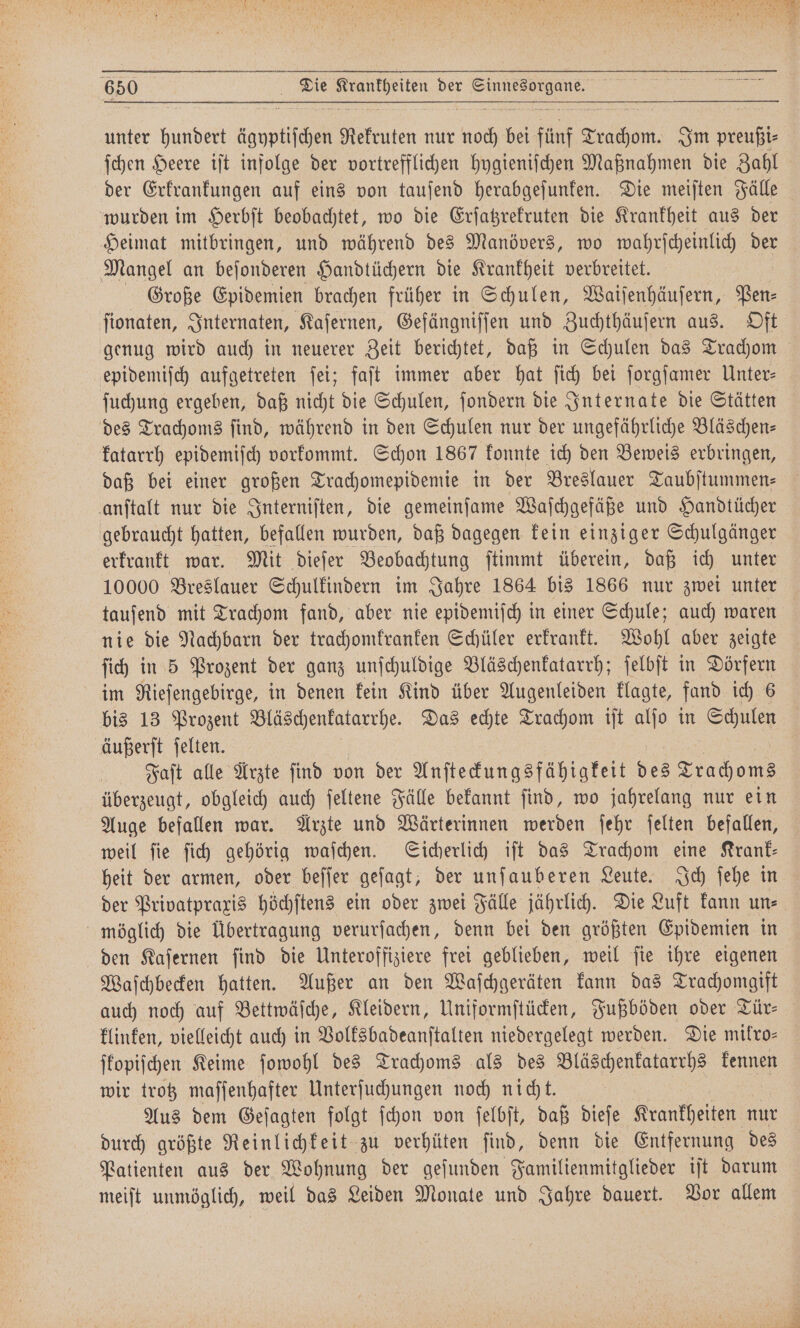unter hundert agyptiſchen Rekruten nur a bei fünf Teac Im pre 5 ſchen Heere iſt infolge der vortrefflichen hygieniſchen Maßnahmen die Zahl der Erkrankungen auf eins von tauſend herabgeſunken. Die meiſten Fälle wurden im Herbſt beobachtet, wo die Erſatzrekruten die Krankheit aus der Heimat mitbringen, und während des Manövers, wo wahrſcheinlich der Mangel an beſonderen Handtüchern die Krankheit verbreitet. Große Epidemien brachen früher in Schulen, Waiſenhäuſern, Pen⸗ ſionaten, Internaten, Kaſernen, Gefängniſſen und Zuchthäuſern aus. Oft genug wird auch in neuerer Zeit berichtet, daß in Schulen das Trachom epidemiſch aufgetreten ſei; faſt immer aber hat ſich bei ſorgſamer Unter⸗ ſuchung ergeben, daß nicht die Schulen, ſondern die Internate die Stätten des Trachoms ſind, während in den Schulen nur der ungefährliche Bläschen— katarrh epidemiſch vorkommt. Schon 1867 konnte ich den Beweis erbringen, daß bei einer großen Trachomepidemie in der Breslauer Taubſtummen⸗ anſtalt nur die Interniſten, die gemeinſame Waſchgefäße und Handtücher gebraucht hatten, befallen wurden, daß dagegen kein einziger Schulgänger erkrankt war. Mit dieſer Beobachtung ſtimmt überein, daß ich unter 10000 Breslauer Schulkindern im Jahre 1864 bis 1866 nur zwei unter tauſend mit Trachom fand, aber nie epidemiſch in einer Schule; auch waren nie die Nachbarn der trachomkranken Schüler erkrankt. Wohl aber zeigte ich in 5 Prozent der ganz unſchuldige Bläschenkatarrh; ſelbſt in Dörfern im Rieſengebirge, in denen kein Kind über Augenleiden klagte, fand ich 6 bis 13 Prozent Bläschenkatarrhe. Das echte Trachom iſt alſo in Schulen äußerſt ſelten. Faſt alle Arzte ſind von der Anſteckungsfähigkeit des Trachoms überzeugt, obgleich auch ſeltene Fälle bekannt ſind, wo jahrelang nur ein Auge befallen war. Arzte und Wärterinnen werden ſehr ſelten befallen, weil ſie ſich gehörig waſchen. Sicherlich iſt das Trachom eine Krank— heit der armen, oder beſſer geſagt, der unſauberen Leute. Ich ſehe in der Privatpraxis höchſtens ein oder zwei Fälle jährlich. Die Luft kann un⸗ möglich die Übertragung verurſachen, denn bei den größten Epidemien in den Kaſernen ſind die Unteroffiziere frei geblieben, weil ſie ihre eigenen Waſchbecken hatten. Außer an den Waſchgeräten kann das Trachomgift auch noch auf Bettwäſche, Kleidern, Uniformſtücken, Fußböden oder Tür— klinken, vielleicht auch in Volksbadeanſtalten niedergelegt werden. Die mikro— ſkopiſchen Keime ſowohl des Trachoms als des Bläschenkatarrhs kennen wir trotz maſſenhafter Unterſuchungen noch nicht. Aus dem Geſagten folgt ſchon von ſelbſt, daß dieſe Krankheiten nur durch größte Reinlichkeit zu verhüten ſind, denn die Entfernung des Patienten aus der Wohnung der geſunden Familienmitglieder iſt darum meiſt unmöglich, weil das Leiden Monate und Jahre dauert. Vor allem