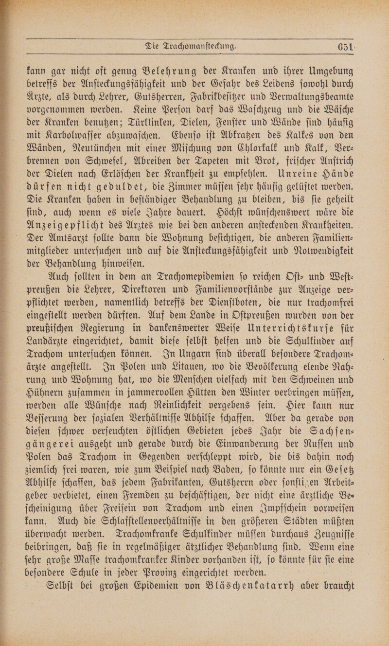 Kor Die Trachomanſteckung. 651: kann gar nicht oft genug Belehrung der Kranken und ihrer Umgebung betreffs der Anſteckungsfähigkeit und der Gefahr des Leidens ſowohl durch Arzte, als durch Lehrer, Gutsherren, Fabrikbeſitzer und Verwaltungsbeamte Auch ſollten in dem an Tec en ſo reichen Oft: und Weit: preußen die Lehrer, Direktoren und Familienvorſtände zur Anzeige ver- pflichtet werden, namentlich betreffs der Dienſtboten, die nur trachomfrei eingeſtellt werden dürften. Auf dem Lande in Oſtpreußen wurden von der preußiſchen Regierung in dankenswerter Weiſe Unterrichtskurſe für Landärzte eingerichtet, damit dieſe ſelbſt helfen und die Schulkinder auf Trachom unterſuchen können. In Ungarn ſind überall beſondere Trachom— ärzte angeſtellt. In Polen und Litauen, wo die Bevölkerung elende Nah— rung und Wohnung hat, wo die Menſchen vielfach mit den Schweinen und Hühnern zuſammen in jammervollen Hütten den Winter verbringen müſſen, werden alle Wünſche nach Reinlichkeit vergebens ſein. Hier kann nur Beſſerung der ſozialen Verhältniſſe Abhilfe ſchaffen. Aber da gerade von dieſen ſchwer verſeuchten öſtlichen Gebieten jedes Jahr die Sachſen— gängerei ausgeht und gerade durch die Einwanderung der Ruſſen und Polen das Trachom in Gegenden verſchleppt wird, die bis dahin noch ziemlich frei waren, wie zum Beiſpiel nach Baden, ſo könnte nur ein Geſetz Abhilfe ſchaffen, das jedem Fabrikanten, Gutsherrn oder ſonſtigen Arbeit⸗ geber verbietet, einen Fremden zu beſchäftigen, der nicht eine ärztliche Be— ſcheinigung über Freiſein von Trachom und einen Impfſchein vorweiſen kann. Auch die Schlafſtellenverhältniſſe in den größeren Städten müßten überwacht werden. Trachomkranke Schulkinder müſſen durchaus Zeugniſſe beibringen, daß fie in regelmäßiger ärztlicher Behandlung find. Wenn eine ſehr große Maſſe trachomkranker Kinder vorhanden iſt, ſo könnte Ks ſie eine beſondere Schule in jeder Provinz eingerichtet werden. Selbſt bei großen Epidemien von Bläschenkatarrh aber braucht