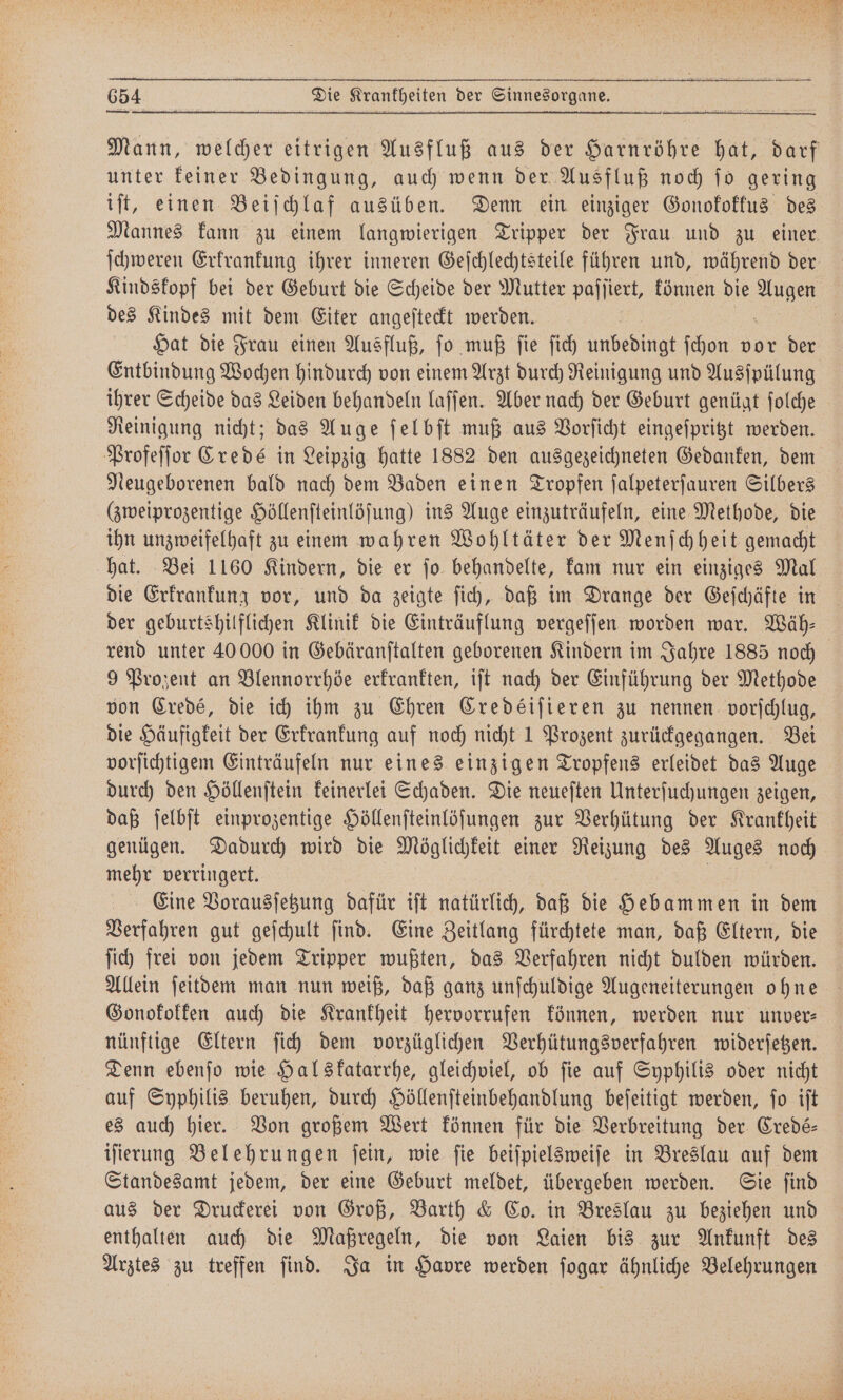 Mann, welcher eitrigen Ausfluß aus der Harnröhre hat, darf unter keiner Bedingung, auch wenn der Ausfluß noch ſo gering iſt, einen Beiſchlaf ausüben. Denn ein einziger Gonofoffus des Mannes kann zu einem langwierigen Tripper der Frau und zu einer, ſchweren Erkrankung ihrer inneren Geſchlechtsteile führen und, während der Kindskopf bei der Geburt die Scheide der Mutter paſſiert, können die 1 des Kindes mit dem Eiter angeſteckt werden. Hat die Frau einen Ausfluß, ſo muß ſie ſich unbebingt ſchon vor der Entbindung Wochen hindurch von einem Arzt durch Reinigung und Ausſpülung ihrer Scheide das Leiden behandeln laſſen. Aber nach der Geburt genügt ſolche Reinigung nicht; das Auge ſelbſt muß aus Vorſicht eingeſpritzt werden. Profeſſor Credé in Leipzig hatte 1882 den ausgezeichneten Gedanken, dem Neugeborenen bald nach dem Baden einen Tropfen ſalpeterſauren Silbers (zweiprozentige Höllenſteinlöſung) ins Auge einzuträufeln, eine Methode, die ihn unzweifelhaft zu einem wahren Wohltäter der Menſchheit gemacht hat. Bei 1160 Kindern, die er ſo behandelte, kam nur ein einziges Mal die Erkrankung vor, und da zeigte ſich, daß im Drange der Geſchäfte in der geburtshilflichen Klinik die Einträuflung vergeſſen worden war. Wäh— rend unter 40 000 in Gebäranſtalten geborenen Kindern im Jahre 1885 noch 9 Prozent an Blennorrhöe erkrankten, iſt nach der Einführung der Methode von Credé, die ich ihm zu Ehren Credéiſieren zu nennen vorſchlug, die Häufigkeit der Erkrankung auf noch nicht 1 Prozent zurückgegangen. Bei vorſichtigem Einträufeln nur eines einzigen Tropfens erleidet das Auge durch den Höllenſtein keinerlei Schaden. Die neueſten Unterſuchungen zeigen, daß ſelbſt einprozentige Höllenſteinlöſungen zur Verhütung der Krankheit genügen. Dadurch wird die Möglichkeit einer Reizung des Auges noch mehr verringert. Eine Vorausſetzung dafür iſt natürlich, daß die Hebammen in dem Berfahren gut geſchult find. Eine Zeitlang fürchtete man, daß Eltern, die ſich frei von jedem Tripper wußten, das Verfahren nicht dulden würden. Allein ſeitdem man nun weiß, daß ganz unſchuldige Augeneiterungen ohne Gonokokken auch die Krankheit hervorrufen können, werden nur unver: nünftige Eltern ſich dem vorzüglichen Verhütungsverfahren widerſetzen. Denn ebenſo wie Halskatarrhe, gleichviel, ob fie auf Syphilis oder nicht auf Syphilis beruhen, durch Höllenſteinbehandlung beſeitigt werden, ſo iſt es auch hier. Von großem Wert können für die Verbreitung der Credé⸗ iſierung Belehrungen ſein, wie ſie beiſpielsweiſe in Breslau auf dem Standesamt jedem, der eine Geburt meldet, übergeben werden. Sie ſind aus der Druckerei von Groß, Barth &amp; Co. in Breslau zu beziehen und enthalten auch die Maßregeln, die von Laien bis zur Ankunft des Arztes zu treffen ſind. Ja in Havre werden ſogar ähnliche Belehrungen