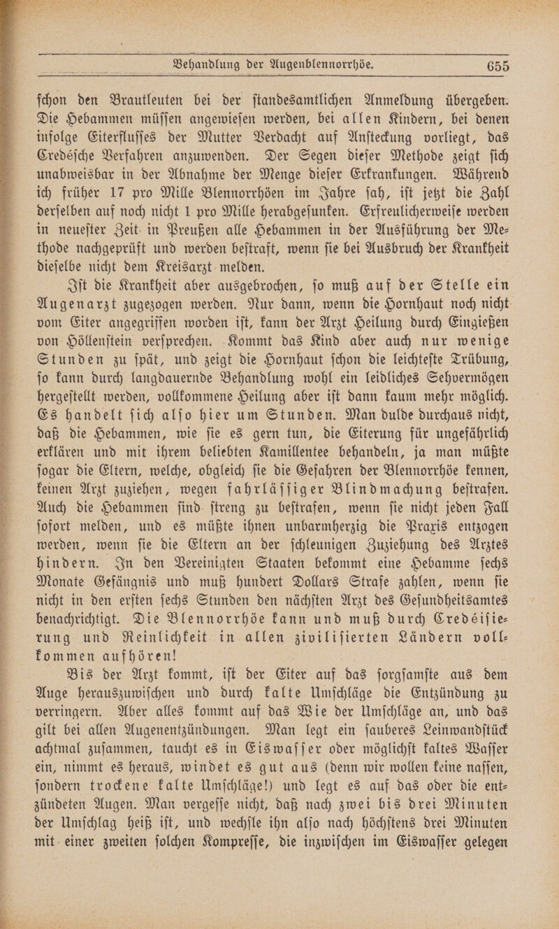 E r U ˙—˙Ü; ! En ES 2 ne nn na u a Sara . E ER . 1 4 0 N Fe S 3 * R Dt I a 3, Nee „ BEN EEE Fin SAU BIER BUT DEN = 3 — Ei * . e ee eee eee e ee ee si aan ann nn En ya neues ya uctiae * ; ö f Behandlung der Augenblennorrhöe. 655 ſchon den Brautleuten bei der ſtandesamtlichen Anmeldung übergeben. Die Hebammen müſſen angewieſen werden, bei allen Kindern, bei denen infolge Eiterfluſſes der Mutter Verdacht auf Anſteckung vorliegt, das Credéſche Verfahren anzuwenden. Der Segen dieſer Methode zeigt ſich unabweisbar in der Abnahme der Menge dieſer Erkrankungen. Während ich früher 17 pro Mille Blennorrhöen im Jahre ſah, iſt jetzt die Zahl derſelben auf noch nicht 1 pro Mille herabgeſunken. Erfreulicherweiſe werden in neueſter Zeit in Preußen alle Hebammen in der Ausführung der Me— thode nachgeprüft und werden beſtraft, wenn ſie bei Ausbruch der e Iſt die Krankheit aber ausgebrochen, ſo muß auf der Stelle ein Augenarzt zugezogen werden. Nur dann, wenn die Hornhaut noch nicht vom Eiter angegriffen worden iſt, kann der Arzt Heilung durch Eingießen von Höllenſtein verſprechen. Kommt das Kind aber auch nur wenige Stunden zu ſpät, und zeigt die Hornhaut ſchon die leichteſte Trübung, ſo kann durch langdauernde Behandlung wohl ein leidliches Sehvermögen hergeſtellt werden, vollkommene Heilung aber iſt dann kaum mehr möglich. Es handelt ſich alſo hier um Stunden. Man dulde durchaus nicht, daß die Hebammen, wie ſie es gern tun, die Eiterung für ungefährlich erklären und mit ihrem beliebten Kamillentee behandeln, ja man müßte ſogar die Eltern, welche, obgleich ſie die Gefahren der Blennorrhöe kennen, keinen Arzt zuziehen, wegen fahrläſſiger Blindmachung beſtrafen. Auch die Hebammen ſind ſtreng zu beſtrafen, wenn ſie nicht jeden Fall ſofort melden, und es müßte ihnen unbarmherzig die Praxis entzogen werden, wenn ſie die Eltern an der ſchleunigen Zuziehung des Arztes hindern. In den Vereinigten Staaten bekommt eine Hebamme ſechs Monate Gefängnis und muß hundert Dollars Strafe zahlen, wenn ſie nicht in den erſten ſechs Stunden den nächſten Arzt des Geſundheitsamtes benachrichtigt. Die Blennorrhöe kann und muß durch Credeéiſie— rung und Reinlichkeit in allen ziviliſierten Ländern voll⸗ kommen aufhören! | Bis der Arzt kommt, iſt der Eiter auf das ſorgſamſte aus dem Auge herauszuwiſchen und durch kalte Umſchläge die Entzündung zu gilt bei allen Augenentzündungen. Man legt ein ſauberes Leinwandſtück achtmal zuſammen, taucht es in Eis waſſer oder möglichſt kaltes Waſſer ein, nimmt es heraus, windet es gut aus (denn wir wollen keine naſſen, ſondern trockene kalte Umſchläge!) und legt es auf das oder die ent- zündeten Augen. Man vergeſſe nicht, daß nach zwei bis drei Minuten der Umſchlag heiß iſt, und wechſle ihn alſo nach höchſtens drei Minuten mit einer zweiten ſolchen Kompreſſe, die inzwiſchen im Eiswaſſer gelegen