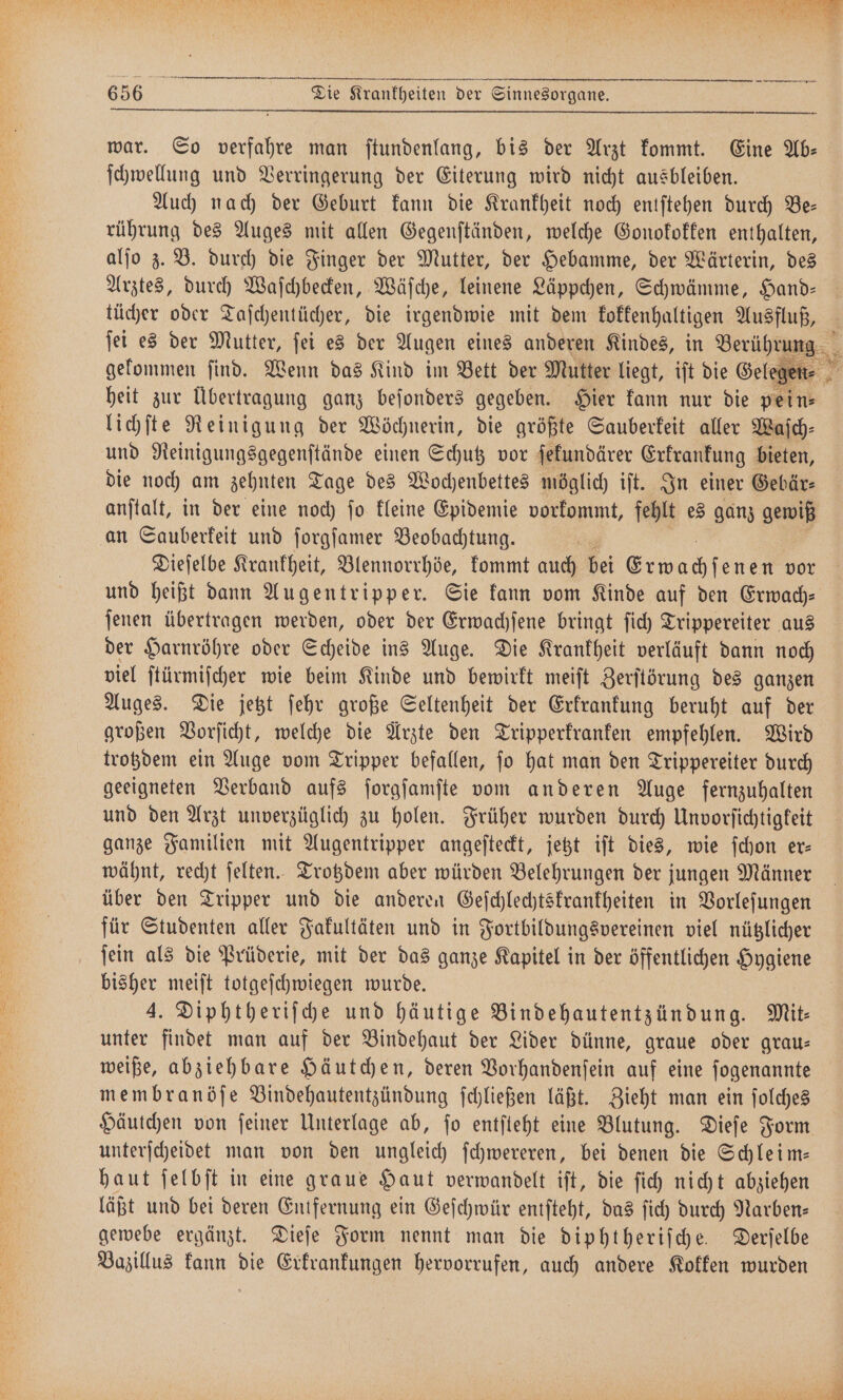 — — — — — — — ¶—ũ 4 2—ä—ẽ᷑ ß war. So verfahre man ſtundenlang, bis der Arzt kommt. Eine Ab— ſchwellung und Verringerung der Eiterung wird nicht ausbleiben. Auch nach der Geburt kann die Krankheit noch entſtehen durch Be— rührung des Auges mit allen Gegenſtänden, welche Gonokokken enthalten, alſo z. B. durch die Finger der Mutter, der Hebamme, der Wärterin, des Arztes, durch Waſchbecken, Wäſche, leinene Läppchen, Schwämme, Hand- tücher oder Taſchentücher, die irgendwie mit dem kokkenhaltigen Ausfluß, ſei es der Mutter, ſei es der Augen eines anderen Kindes, in Berührung gekommen ſind. Wenn das Kind im Bett der Mutter liegt, iſt die Gel gen en⸗ heit zur Übertragung ganz beſonders gegeben. Hier kann nur die pein⸗ lichſte Reinigung der Wöchnerin, die größte Sauberkeit aller Waſch— und Reinigungsgegenſtände einen Schutz vor ſekundärer ra bieten, die noch am zehnten Tage des Wochenbettes möglich iſt. In einer Gebär⸗ anſtalt, in der eine noch ſo kleine Epidemie vorkommt, fehlt es ganz gewiß an Sauberkeit und ſorgſamer Beobachtung. Dieſelbe Krankheit, Blennorrhöe, kommt auch bei wa en vor und heißt dann Augentripper. Sie kann vom Kinde auf den Erwach— ſenen übertragen werden, oder der Erwachſene bringt ſich Trippereiter aus der Harnröhre oder Scheide ins Auge. Die Krankheit verläuft dann noch viel ſtürmiſcher wie beim Kinde und bewirkt meiſt Zerſtörung des ganzen Auges. Die jetzt ſehr große Seltenheit der Erkrankung beruht auf der großen Vorſicht, welche die Arzte den Tripperkranken empfehlen. Wird trotzdem ein Auge vom Tripper befallen, ſo hat man den Trippereiter durch geeigneten Verband aufs ſorgſamſte vom anderen Auge fernzuhalten und den Arzt unverzüglich zu holen. Früher wurden durch Unvorſichtigkeit ganze Familien mit Augentripper angeſteckt, jetzt iſt dies, wie ſchon er— wähnt, recht ſelten. Trotzdem aber würden Belehrungen der jungen Männer über den Tripper und die anderen Geſchlechtskrankheiten in Vorleſungen für Studenten aller Fakultäten und in Fortbildungsvereinen viel nützlicher ſein als die Prüderie, mit der das ganze Kapitel in der öffentlichen Hygiene bisher meiſt totgeſchwiegen wurde. 4. Diphtheriſche und häutige Bindehautentzün dung. Mit— unter findet man auf der Bindehaut der Lider dünne, graue oder grau— weiße, abziehbare Häutchen, deren Vorhandenſein auf eine ſogenannte membranöſe Bindehautentzündung ſchließen läßt. Zieht man ein ſolches Häutchen von ſeiner Unterlage ab, ſo entſteht eine Blutung. Dieſe Form unterſcheidet man von den ungleich ſchwereren, bei denen die Schleim— haut ſelbſt in eine graue Haut verwandelt iſt, die ſich nicht abziehen läßt und bei deren Entfernung ein Geſchwür entſteht, das ſich durch Narben— gewebe ergänzt. Dieſe Form nennt man die diphtheriſche. Derſelbe Bazillus kann die Erkrankungen hervorrufen, auch andere Kokken wurden