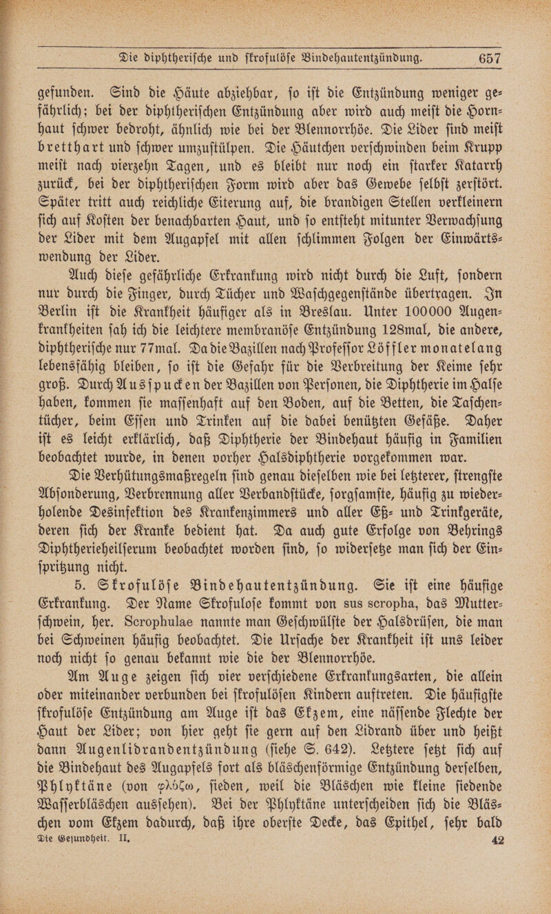 gefunden. Sind die Häute abziehbar, ſo iſt die Entzündung weniger ge— fährlich; bei der diphtheriſchen Entzündung aber wird auch meiſt die Horn⸗ haut ſchwer bedroht, ähnlich wie bei der Blennorrhöe. Die Lider ſind meiſt bretthart und ſchwer umzuſtülpen. Die Häutchen verſchwinden beim Krupp meiſt nach vierzehn Tagen, und es bleibt nur noch ein ſtarker Katarrh zurück, bei der diphtheriſchen Form wird aber das Gewebe ſelbſt zerſtört. Später tritt auch reichliche Eiterung auf, die brandigen Stellen verkleinern ſich auf Koſten der benachbarten Haut, und ſo entſteht mitunter Verwachſung der Lider mit dem Augapfel mit allen ſchlimmen Folgen der Einwärts⸗ wendung der Lider. Auch dieſe gefährliche Erkrankung wird nicht durch die Luft, ſondern nur durch die Finger, durch Tücher und Waſchgegenſtände übertragen. In Berlin iſt die Krankheit häufiger als in Breslau. Unter 100000 Augen⸗ krankheiten ſah ich die leichtere membranöſe Entzündung 128mal, die andere, diphtheriſche nur 77mal. Da die Bazillen nach Profeſſor Löffler monatelang lebensfähig bleiben, ſo iſt die Gefahr für die Verbreitung der Keime ſehr groß. Durch Ausſpucken der Bazillen von Perſonen, die Diphtherie im Halſe haben, kommen ſie maſſenhaft auf den Boden, auf die Betten, die Taſchen⸗ iſt es leicht erklärlich, daß Diphtherie der Bindehaut häufig in Familien beobachtet wurde, in denen vorher Halsdiphtherie vorgekommen war. Die Verhütungsmaßregeln ſind genau dieſelben wie bei letzterer, ſtrengſte Abſonderung, Verbrennung aller Verbandſtücke, ſorgſamſte, häufig zu wieder⸗ holende Desinfektion des Krankenzimmers und aller Eß⸗ und Trinkgeräte, deren ſich der Kranke bedient hat. Da auch gute Erfolge von Behrings Diphtherieheilſerum beobachtet worden ſind, ſo widerſetze man ſich der Ein⸗ ſpritzung nicht. | 5. Skrofulöſe Bind hae . Sie iſt eine häufige Erkrankung. Der Name Skrofuloſe kommt von sus scropha, das Mutter⸗ ſchwein, her. Scrophulae nannte man Geſchwülſte der Halsdrüſen, die man bei Schweinen häufig beobachtet. Die Urſache der Krankheit iſt uns leider noch nicht ſo genau bekannt wie die der Blennorrhöe. Am Auge zeigen ſich vier verſchiedene Erkrankungsarten, die allein oder miteinander verbunden bei ſkrofulöſen Kindern auftreten. Die häufigſte ſkrofulöſe Entzündung am Auge iſt das Ekzem, eine näſſende Flechte der Haut der Lider; von hier geht ſie gern auf den Lidrand über und heißt dann Augenlidrandentzündung (ſiehe S. 642). Letztere ſetzt ſich auf die Bindehaut des Augapfels fort als bläschenförmige Entzündung derſelben, Phlyktäne (von beo, ſieden, weil die Bläschen wie kleine ſiedende Waſſerbläschen ausſehen). Bei der Phlyktäne unterſcheiden ſich die Bläs⸗ chen vom Ekzem dadurch, daß ihre oberſte Decke, das Epithel, ſehr bald