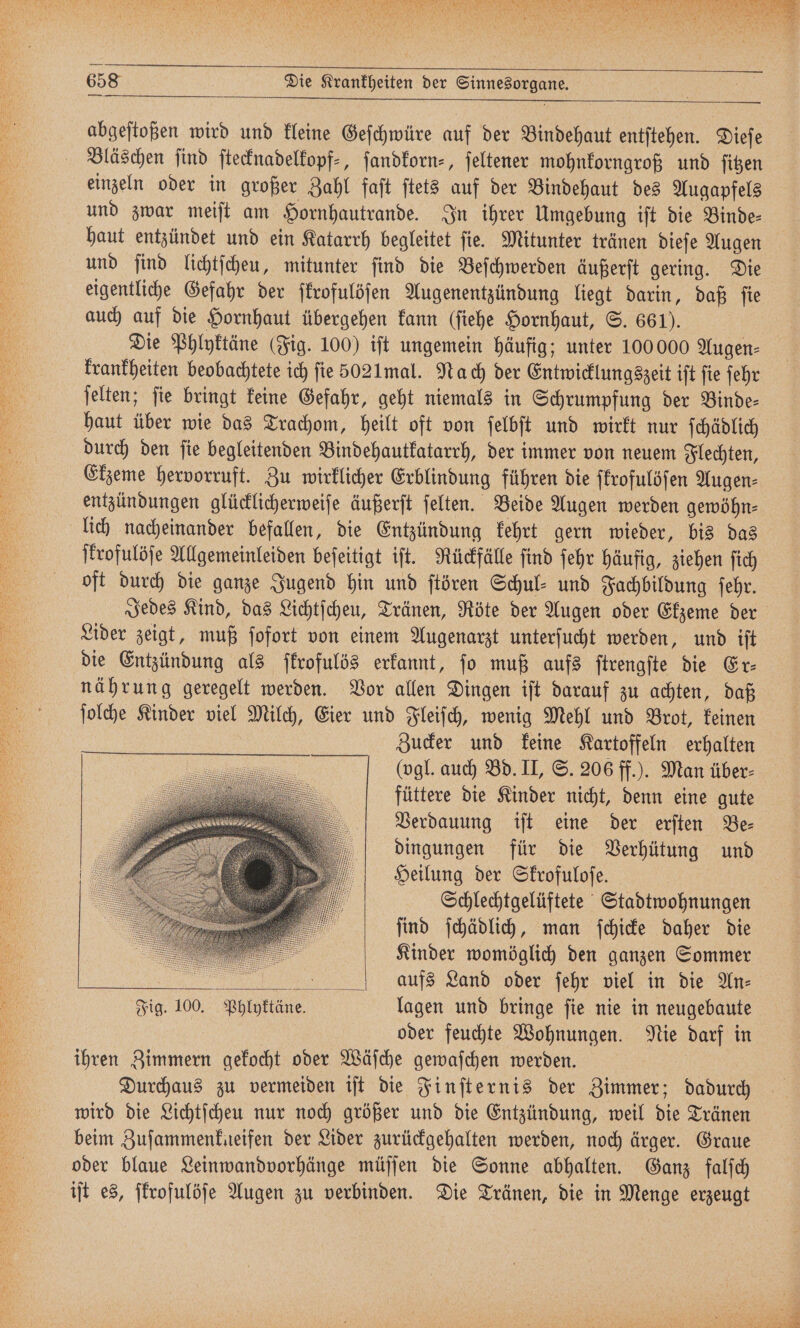 abgeſtoßen wird und kleine Geſchwüre auf der Bindehaut entſtehen. Dieſe Bläschen ſind ſtecknadelkopf⸗, ſandkorn⸗, feltener mohnkorngroß und ſitzen einzeln oder in großer Zahl faſt ſtets auf der Bindehaut des Augapfels und zwar meiſt am Hornhautrande. In ihrer Umgebung iſt die Binde⸗ haut entzündet und ein Katarrh begleitet ſie. Mitunter tränen dieſe Augen und ſind lichtſcheu, mitunter ſind die Beſchwerden äußerſt gering. Die eigentliche Gefahr der ſkrofulöſen Augenentzündung liegt darin, daß ſie auch auf die Hornhaut übergehen kann (ſiehe Hornhaut, S. 661). Die Phlyktäne (Fig. 100) iſt ungemein häufig; unter 100 000 Augen⸗ krankheiten beobachtete ich fie 5021mal. Nach der Entwicklungszeit iſt ſie ſehr jelten; fie bringt keine Gefahr, geht niemals in Schrumpfung der Binde- haut über wie das Trachom, heilt oft von ſelbſt und wirkt nur ſchädlich durch den ſie begleitenden Bindehautkatarrh, der immer von neuem Flechten, Ekzeme hervorruft. Zu wirklicher Erblindung führen die ſkrofulöſen Augen⸗ entzündungen glücklicherweiſe äußerſt ſelten. Beide Augen werden gewöhn⸗ lich nacheinander befallen, die Entzündung kehrt gern wieder, bis das ſkrofulöſe Allgemeinleiden beſeitigt iſt. Rückfälle ſind ſehr häufig, ziehen ſich oft durch die ganze Jugend hin und ſtören Schul- und Fachbildung ſehr. Jedes Kind, das Lichtſcheu, Tränen, Röte der Augen oder Ekzeme der Lider zeigt, muß ſofort von einem Augenarzt unterſucht werden, und iſt die Entzündung als ſkrofulös erkannt, ſo muß aufs ſtrengſte die Er⸗ nährung geregelt werden. Vor allen Dingen iſt darauf zu achten, daß ſolche Kinder viel Milch, Eier und Fleiſch, wenig Mehl und Brot, keinen Zucker und keine Kartoffeln erhalten (vgl. auch Bd. II, S. 206 ff.). Man über⸗ füttere die Kinder nicht, denn eine gute Verdauung iſt eine der erſten Be⸗ dingungen für die Verhütung und Heilung der Skrofuloſe. Schlechtgelüftete Stadtwohnungen ſind ſchädlich, man ſchicke daher die Kinder womöglich den ganzen Sommer ; . aufs Land oder ſehr viel in die An— Fig. 100. Phlyktäne. lagen und bringe ſie nie in neugebaute | oder feuchte Wohnungen. Nie darf in ihren Zimmern gekocht oder Wäſche gewaschen werden. Durchaus zu vermeiden iſt die Finſternis der Zimmer; dadurch wird die Lichtſcheu nur noch größer und die Entzündung, weil die Tränen beim Zuſammenkneifen der Lider zurückgehalten werden, noch ärger. Graue oder blaue Leinwandvorhänge müſſen die Sonne abhalten. Ganz falſch iſt es, ſkrofulöſe Augen zu verbinden. Die Tränen, die in Menge erzeugt ———:y— —