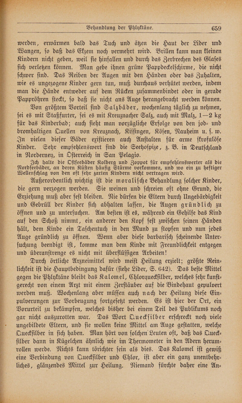 werden, erwärmen bald das Tuch und ätzen die Haut der Lider und Wangen, ſo daß das Ekzem noch vermehrt wird. Brillen kann man kleinen Kindern nicht geben, weil ſie hinfallen und durch das Zerbrechen des Glaſes ſich verletzen können. Man gebe ihnen grüne Pappdeckelſchirme, die nicht ſchwer ſind. Das Reiben der Augen mit den Händen oder das Zuhalten, wie es ungezogene Kinder gern tun, muß durchaus verhütet werden, indem man die Hände entweder auf dem Rücken zuſammenbindet oder in gerade Pappröhren ſteckt, ſo daß ſie nicht ans Auge herangebracht werden können. Von größtem Vorteil ſind Salzbäder, wochenlang täglich zu nehmen, ſei es mit Staßfurter, ſei es mit Kreuznacher Salz, auch mit Malz, 1 — 2 kg für das Kinderbad; auch ſieht man vorzügliche Erfolge von den jod- und bromhaltigen Quellen von Kreuznach, Kiſſingen, Köſen, Nauheim u. ſ. w. In vielen dieſer Bäder exiſtieren auch Anſtalten für arme ſkrofulöſe Kinder. Sehr empfehlenswert ſind die Seehoſpize, z. B. in Deutſchland in Norderney, in Oſterreich in San Pelagio. 5 Ich halte die Oſtſeebäder Kolberg und Zoppot für empfehlenswerter als die Nordſeebäder, an deren Küſten häufig Stürme vorkommen, und wo ein zu heftiger Wellenſchlag von den oft ſehr zarten Kindern nicht vertragen wird. Außerordentlich wichtig iſt die moraliſche Behandlung ſolcher Kinder, die gern verzogen werden. Sie weinen und ſchreien oft ohne Grund, die Erziehung muß aber feſt bleiben. Nie dürfen die Eltern durch Ungebärdigkeit und Gebrüll der Kinder ſich abhalten laſſen, die Augen gründlich zu öffnen und zu unterſuchen. Am beſten iſt es, während ein Gehilfe das Kind auf den Schoß nimmt, ein anderer den Kopf feſt zwiſchen ſeinen Händen hält, dem Kinde ein Taſchentuch in den Mund zu ſtopfen und nun jedes Auge gründlich zu öffnen. Wenn aber dieſe barbariſch ſcheinende Unter⸗ ſuchung beendigt iſt, komme man dem Kinde mit Freundlichkeit AUGEN und überanſtrenge es nicht mit überflüffigen Arbeiten! Durch örtliche Arzneimittel wird meiſt Heilung erzielt; größte Rein⸗ lichkeit iſt die Hauptbedingung dafür (ſiehe Lider, S. 642). Das beſte Mittel gegen die Phlyktäne bleibt das Kalomel, Chlorqueckſilber, welches ſehr kunſt⸗ gerecht von einem Arzt mit einem Zerſtäuber auf die Bindehaut gepulvert werden muß. Wochenlang aber müſſen auch nach der Heilung dieſe Ein⸗ pulverungen zur Vorbeugung fortgeſetzt werden. Es iſt hier der Ort, ein Vorurteil zu bekämpfen, welches bisher bei einem Teil des Publikums noch gar nicht auszurotten war. Das Wort Queckſilber erſchreckt noch viele ungebildete Eltern, und ſie wollen keine Mittel am Auge geſtatten, welche Queckſilber in ſich haben. Man hört von ſolchen Leuten oft, daß das Queck⸗ ſilber dann in Kügelchen ähnlich wie im Thermometer in den Adern herum— rollen werde. Nichts kann törichter ſein als dies. Das Kalomel iſt gewiß eine Verbindung von Queckſilber und Chlor, iſt aber ein ganz unentbehr⸗ liches, glänzendes Mittel zur Heilung. Niemand fürchte daher eine An⸗