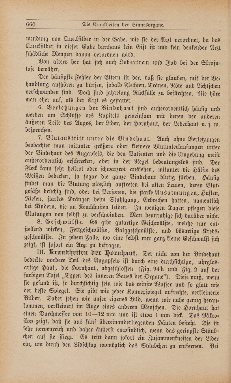 — — wendung von Queckſilber in der Gabe, wie ſie der Arzt verordnet, da das Queckſilber in dieſer Gabe durchaus kein Gift iſt und kein denkender Arzt ſchädliche Mengen davon verordnen wird. % Von alters her hat ſich auch Lebertran und Jod bei der Skrofu— loſe bewährt. . / | Der häufigſte Fehler der Eltern ift der, daß fie glauben, mit der Be- handlung aufhören zu dürfen, ſobald Flechten, Tränen, Röte und Lichtſcheu verſchwunden ſind. Doch ſind jahrelang Rückfälle zu befürchten. Nie höre man eher auf, als der Arzt es geſtattet. e | 6. Verletzungen der Bindehaut find außerordentlich häufig und werden am Schluſſe des Kapitels gemeinſam mit denen der anderen äußeren Teile des Auges, der Lider, der Hornhaut, der Lederhaut u. ſ. w. beſprochen. Ei | 7. Blutaustritt unter die Bindehaut. Auch ohne Verletzungen beobachtet man mitunter größere oder kleinere Blutunterlaufungen unter der Bindehaut des Augapfels, die den Patienten und die Umgebung meiſt außerordentlich erſchrecken, aber in der Regel bedeutungslos ſind. Der Fleck kann ſehr hellrot oder ſchwarzrot ausſehen, mitunter die Hälfte des Weißen bedecken, ja ſogar die ganze Bindehaut blutig färben. Häufig findet man die Blutung plötzlich auftreten bei alten Leuten, deren Blut- gefäße brüchig ſind, oder bei Perſonen, die ſtarke Ausatmungen, Huſten, Nieſen, ſtarkes Drängen beim Stuhlgang, Erbrechen hatten, namentlich bei Kindern, die an Keuchhuſten leiden. In wenigen Tagen pflegen dieſe Blutungen von ſelbſt zu verſchwinden. Man beunruhige ſich darüber nicht. 8. Geſchwülſte. Es gibt gutartige Geſchwülſte, welche nur ent⸗ ſtellend wirken, Fettgeſchwülſte, Balggeſchwülſte, und bösartige Krebs⸗ geſchwülſte. In jedem Falle, wo eine ſelbſt nur ganz kleine Geſchwulſt ſich zeigt, iſt ſofort ein Arzt zu befragen. III. Krankheiten der Bornhauf. Der nicht von der Bindehaut bedeckte vordere Teil des Augapfels iſt durch eine durchſichtige, uhrglas⸗ artige Haut, die Hornhaut, abgeſchloſſen (Fig. 94h und Fig. 2 auf der farbigen Tafel „Typen des inneren Baues der Organe“). Dieſe muß, wenn ſie geſund iſt, ſo durchſichtig ſein wie das reinſte Waſſer und ſo glatt wie der beſte Spiegel. Sie gibt wie jeder Konvexſpiegel aufrechte, verkleinerte Bilder. Daher ſehen wir unſer eigenes Bild, wenn wir nahe genug heran⸗ kommen, verkleinert im Auge eines anderen Menſchen. Die Hornhaut hat einen Durchmeſſer von 10—12 mm und iſt etwa 1 mm dick. Das Mikro⸗ ſkop zeigt, daß ſie aus fünf übereinanderliegenden Häuten beſteht. Sie iſt ſehr nervenreich und daher äußerſt empfindlich, wenn das geringſte Stäub⸗ chen auf ſie fliegt. Es tritt dann ſofort ein Zuſammenkneifen der Lider ein, um durch den Lidſchlag womöglich das Stäubchen zu entfernen. Bei