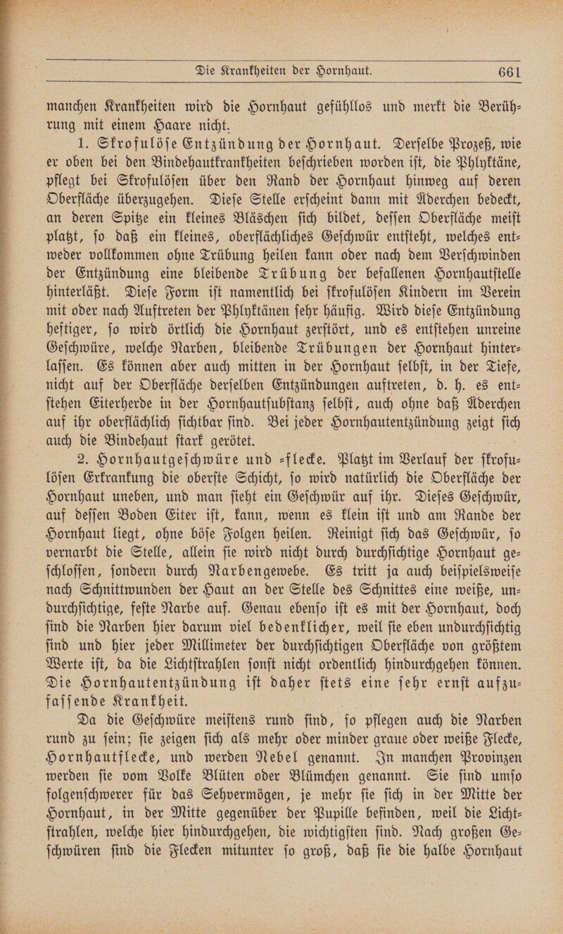 manchen Krankheiten wird die Hornhaut gefühllos und merkt die 1 rung mit einem Haare nicht. 1. Skrofulöſe Entzündung der Hornhaut. Derſelbe Prozeß, wie er oben bei den Bindehautkrankheiten beſchrieben worden iſt, die Phlyktäne, pflegt bei Skrofulöſen über den Rand der Hornhaut hinweg auf deren Oberfläche überzugehen. Dieſe Stelle erſcheint dann mit Aderchen bedeckt, an deren Spitze ein kleines Bläschen ſich bildet, deſſen Oberfläche meiſt platzt, jo daß ein kleines, oberflächliches Geſchwür entſteht, welches ent- weder vollkommen ohne Trübung heilen kann oder nach dem Verſchwinden der Entzündung eine bleibende Trübung der befallenen Hornhautſtelle hinterläßt. Dieſe Form iſt namentlich bei ſkrofulöſen Kindern im Verein mit oder nach Auftreten der Phlyktänen ſehr häufig. Wird dieſe Entzündung heftiger, ſo wird örtlich die Hornhaut zerſtört, und es entſtehen unreine Geſchwüre, welche Narben, bleibende Trübungen der Hornhaut hinter⸗ laſſen. Es können aber auch mitten in der Hornhaut ſelbſt, in der Tiefe, nicht auf der Oberfläche derſelben Entzündungen auftreten, d. h. es ent⸗ ſtehen Eiterherde in der Hornhautſubſtanz ſelbſt, auch ohne daß Aderchen auf ihr oberflächlich ſichtbar ſind. Bei jeder Hornhautentzündung zeigt ſich auch die Bindehaut ſtark gerötet. 2. Hornhautgeſchwüre und ⸗flecke. Platzt im Verlauf der ſtrofu⸗ löſen Erkrankung die oberſte Schicht, ſo wird natürlich die Oberfläche der Hornhaut uneben, und man ſieht ein Geſchwür auf ihr. Dieſes Geſchwür, auf deſſen Boden Eiter iſt, kann, wenn es klein iſt und am Rande der Hornhaut liegt, ohne böſe Folgen heilen. Reinigt ſich das Geſchwür, ſo vernarbt die Stelle, allein ſie wird nicht durch durchſichtige Hornhaut ge⸗ ſchloſſen, ſondern durch Narbengewebe. Es tritt ja auch beiſpielsweiſe nach Schnittwunden der Haut an der Stelle des Schnittes eine weiße, un⸗ durchſichtige, feſte Narbe auf. Genau ebenſo iſt es mit der Hornhaut, doch ſind die Narben hier darum viel bedenklicher, weil ſie eben undurchſichtig ſind und hier jeder Millimeter der durchſichtigen Oberfläche von größtem Werte iſt, da die Lichtſtrahlen ſonſt nicht ordentlich hindurchgehen können. Die Hornhautentzündung iſt daher ſtets eine 135 ernſt aufzu⸗ faſſende Krankheit. | Da die Geſchwüre meiſtens rund ſind, fo pflegen au die Narben rund zu ſein; ſie zeigen ſich als mehr oder minder graue oder weiße Flecke, Hornhautflecke, und werden Nebel genannt. In manchen Provinzen werden ſie vom Volke Blüten oder Blümchen genannt. Sie ſind umſo folgenſchwerer für das Sehvermögen, je mehr ſie ſich in der Mitte der Hornhaut, in der Mitte gegenüber der Pupille befinden, weil die Licht— ſtrahlen, welche hier hindurchgehen, die wichtigſten ſind. Nach großen Ge— ſchwüren ſind die Flecken mitunter ſo groß, daß ſie die halbe Hornhaut