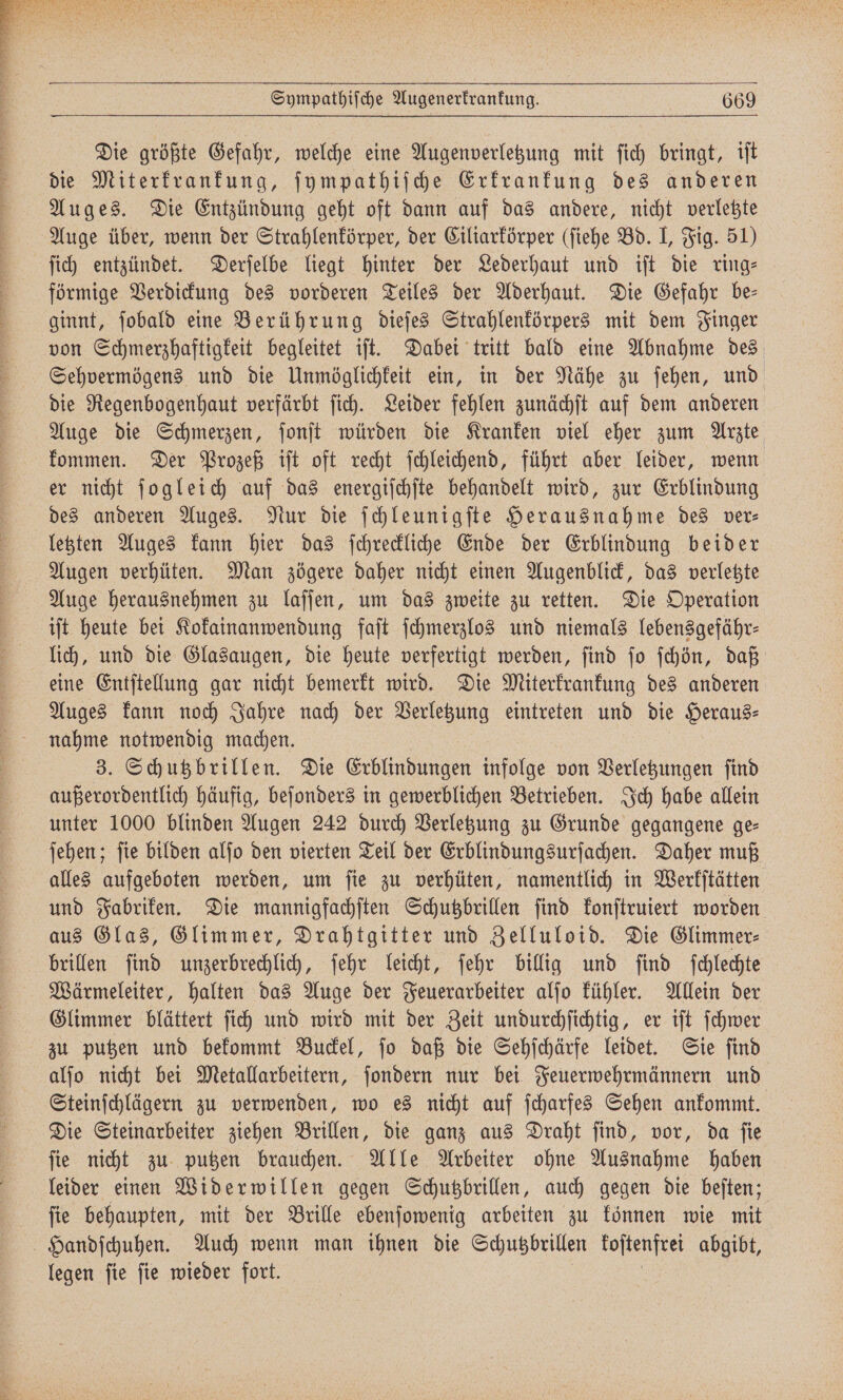 Die größte Gefahr, welche eine Augenverletzung mit ſich bringt, iſt die Miterkrankung, ſympathiſche Erkrankung des anderen Auges. Die Entzündung geht oft dann auf das andere, nicht verletzte Auge über, wenn der Strahlenkörper, der Ciliarkörper (ſiehe Bd. I, Fig. 51) ſich entzündet. Derſelbe liegt hinter der Lederhaut und iſt die ring— förmige Verdickung des vorderen Teiles der Aderhaut. Die Gefahr be— ginnt, ſobald eine Berührung dieſes Strahlenkörpers mit dem Finger von Schmerzhaftigkeit begleitet iſt. Dabei tritt bald eine Abnahme des Sehvermögens und die Unmöglichkeit ein, in der Nähe zu ſehen, und die Regenbogenhaut verfärbt ſich. Leider fehlen zunächſt auf dem anderen Auge die Schmerzen, ſonſt würden die Kranken viel eher zum Arzte kommen. Der Prozeß iſt oft recht ſchleichend, führt aber leider, wenn er nicht ſogleich auf das energiſchſte behandelt wird, zur Erblindung des anderen Auges. Nur die ſchleunigſte Herausnahme des ver⸗ letzten Auges kann hier das ſchreckliche Ende der Erblindung beider Augen verhüten. Man zögere daher nicht einen Augenblick, das verletzte Auge herausnehmen zu laſſen, um das zweite zu retten. Die Operation iſt heute bei Kokainanwendung faſt ſchmerzlos und niemals lebensgefähr— lich, und die Glasaugen, die heute verfertigt werden, ſind ſo ſchön, daß eine Entſtellung gar nicht bemerkt wird. Die Miterkrankung des anderen Auges kann noch Jahre nach der Verletzung eintreten und die Heraus⸗ nahme notwendig machen. 3. Schutzbrillen. Die Erblindungen infolge von Verletzungen ſind außerordentlich häufig, beſonders in gewerblichen Betrieben. Ich habe allein unter 1000 blinden Augen 242 durch Verletzung zu Grunde gegangene ge- ſehen; ſie bilden alſo den vierten Teil der Erblindungsurſachen. Daher muß alles aufgeboten werden, um ſie zu verhüten, namentlich in Werkſtätten und Fabriken. Die mannigfachſten Schutzbrillen ſind konſtruiert worden aus Glas, Glimmer, Drahtgitter und Zelluloid. Die Glimmer⸗ brillen ſind unzerbrechlich, ſehr leicht, ſehr billig und ſind ſchlechte Wärmeleiter, halten das Auge der Feuerarbeiter alſo kühler. Allein der Glimmer blättert ſich und wird mit der Zeit undurchſichtig, er iſt ſchwer zu putzen und bekommt Buckel, ſo daß die Sehſchärfe leidet. Sie ſind alſo nicht bei Metallarbeitern, ſondern nur bei Feuerwehrmännern und Steinſchlägern zu verwenden, wo es nicht auf ſcharfes Sehen ankommt. Die Steinarbeiter ziehen Brillen, die ganz aus Draht ſind, vor, da ſie ſie nicht zu putzen brauchen. Alle Arbeiter ohne Ausnahme haben leider einen Widerwillen gegen Schutzbrillen, auch gegen die beſten; ſie behaupten, mit der Brille ebenſowenig arbeiten zu können wie mit Handſchuhen. Auch wenn man ihnen die Schutzbrillen koſtenfrei abgibt, legen ſie ſie wieder fort. | |
