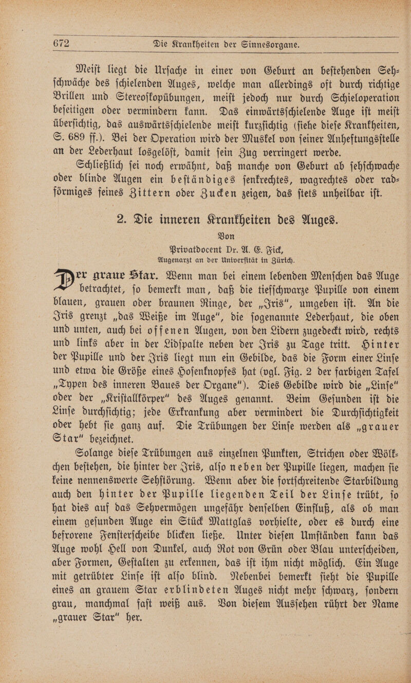 Meiſt liegt die Urſache in einer von Geburt an beſtehenden Seh: ſchwäche des ſchielenden Auges, welche man allerdings oft durch richtige Brillen und Stereoſkopübungen, meiſt jedoch nur durch Schieloperation beſeitigen oder vermindern kann. Das einwärtsſchielende Auge iſt meiſt überſichtig, das auswärtsſchielende meiſt kurzſichtig (fiehe dieſe Krankheiten, S. 689 ff.). Bei der Operation wird der Muskel von ſeiner Anheftungsſtelle an der Lederhaut losgelöſt, damit ſein Zug verringert werde. Schließlich ſei noch erwähnt, daß manche von Geburt ab ſehſchwache oder blinde Augen ein beſtändiges ſenkrechtes, wagrechtes oder rad- förmiges f Zittern oder Zucken zeigen, das ſtets unheilbar iſt. 2. Die inneren Krankheiten des Auges. Von Privatdocent Dr. A. E. Fick, Augenarzt an der Univerſität in Zürich. Dor graue Skar. Wenn man bei einem lebenden Menſchen das Auge . betrachtet, ſo bemerkt man, daß die tiefſchwarze Pupille von einem blauen, grauen oder braunen Ringe, der „Iris“, umgeben iſt. An die Iris grenzt „das Weiße im Auge“, die ſogenannte Lederhaut, die oben und unten, auch bei offenen Augen, von den Lidern zugedeckt wird, rechts und links aber in der Lidſpalte neben der Iris zu Tage tritt. Hinter der Pupille und der Iris liegt nun ein Gebilde, das die Form einer Linſe und etwa die Größe eines Hoſenknopfes hat (vgl. Fig. 2 der farbigen Tafel „Typen des inneren Baues der Organe“). Dies Gebilde wird die „Linſe“ oder der „Kriſtallkörper“ des Auges genannt. Beim Geſunden iſt die Linſe durchſichtig; jede Erkrankung aber vermindert die Durchſichtigkeit oder hebt ſie ganz auf. Die Trübungen der Linſe werden als „grauer Star“ bezeichnet. Solange dieſe Trübungen aus einzelnen Punkten, Strichen oder Wölk⸗ chen beſtehen, die hinter der Iris, alſo neben der Pupille liegen, machen ſie keine nennenswerte Sehſtörung. Wenn aber die fortſchreitende Starbildung auch den hinter der Pupille liegenden Teil der Linſe trübt, jo hat dies auf das Sehvermögen ungefähr denſelben Einfluß, als ob man einem geſunden Auge ein Stück Mattglas vorhielte, oder es durch eine befrorene Fenſterſcheibe blicken ließe. Unter dieſen Umſtänden kann das Auge wohl Hell von Dunkel, auch Rot von Grün oder Blau unterſcheiden, aber Formen, Geſtalten zu erkennen, das iſt ihm nicht möglich. Ein Auge mit getrübter Linſe iſt alſo blind. Nebenbei bemerkt ſieht die Pupille eines an grauem Star erblindeten Auges nicht mehr ſchwarz, ſondern grau, manchmal faſt weiß aus. Von dieſem Ausſehen rührt der Name „grauer Star“ her.