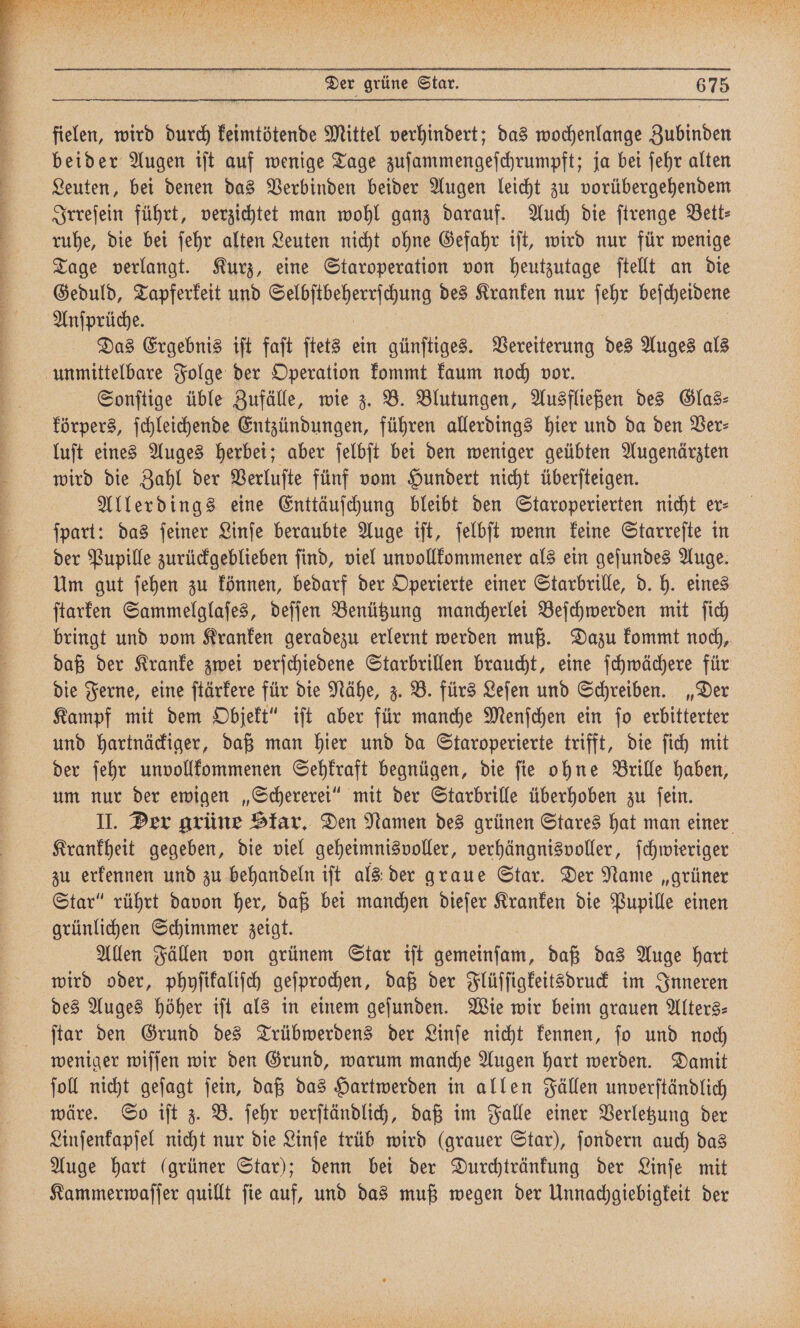 fielen, wird durch keimtötende Mittel verhindert; das wochenlange Zubinden beider Augen iſt auf wenige Tage zuſammengeſchrumpft; ja bei ſehr alten Leuten, bei denen das Verbinden beider Augen leicht zu vorübergehendem Irreſein führt, verzichtet man wohl ganz darauf. Auch die ſtrenge Bett⸗ ruhe, die bei ſehr alten Leuten nicht ohne Gefahr iſt, wird nur für wenige Tage verlangt. Kurz, eine Staroperation von heutzutage ſtellt an die Geduld, Tapferkeit und Selbſtbeherrſchung des Kranken nur ſehr e Anſprüche. Das Ergebnis iſt faſt ſtets ein günſtiges. Vereiterung des Auges als unmittelbare Folge der Operation kommt kaum noch vor. Sonſtige üble Zufälle, wie z. B. Blutungen, Ausfließen des Glas⸗ körpers, ſchleichende Entzündungen, führen allerdings hier und da den Ber: luſt eines Auges herbei; aber ſelbſt bei den weniger geübten e wird die Zahl der Verluſte fünf vom Hundert nicht überſteigen. Allerdings eine Enttäuſchung bleibt den Staroperierten nicht er- ſpart: das ſeiner Linſe beraubte Auge iſt, ſelbſt wenn keine Starreſte in der Pupille zurückgeblieben ſind, viel unvollkommener als ein geſundes Auge. Um gut ſehen zu können, bedarf der Operierte einer Starbrille, d. h. eines ſtarken Sammelglaſes, deſſen Benützung mancherlei Beſchwerden mit ſich bringt und vom Kranken geradezu erlernt werden muß. Dazu kommt noch, daß der Kranke zwei verſchiedene Starbrillen braucht, eine ſchwächere für die Ferne, eine ſtärkere für die Nähe, z. B. fürs Leſen und Schreiben. „Der Kampf mit dem Objekt“ iſt aber für manche Menſchen ein ſo erbitterter und hartnäckiger, daß man hier und da Staroperierte trifft, die ſich mit der ſehr unvollkommenen Sehkraft begnügen, die ſie ohne Brille haben, um nur der ewigen „Schererei“ mit der Starbrille überhoben zu ſein. II. Der grüne Skar. Den Namen des grünen Stares hat man einer Krankheit gegeben, die viel geheimnisvoller, verhängnisvoller, ſchwieriger zu erkennen und zu behandeln iſt als der graue Star. Der Name „grüner Star“ rührt davon her, daß bei me dieſer Kranken die Pupille einen grünlichen Schimmer zeigt. Allen Fällen von grünem Star iſt Nane unn, daß das Auge hart wird oder, phyſikaliſch geſprochen, daß der Flüſſigkeitsdruck im Inneren des Auges höher iſt als in einem geſunden. Wie wir beim grauen Alters— ſtar den Grund des Trübwerdens der Linſe nicht kennen, ſo und noch weniger wiſſen wir den Grund, warum manche Augen hart werden. Damit ſoll nicht geſagt ſein, daß das Hartwerden in allen Fällen unverſtändlich wäre. So iſt z. B. ſehr verſtändlich, daß im Falle einer Verletzung der Linſenkapſel nicht nur die Linſe trüb wird (grauer Star), ſondern auch das Auge hart (grüner Star); denn bei der Durchtränkung der Linſe mit
