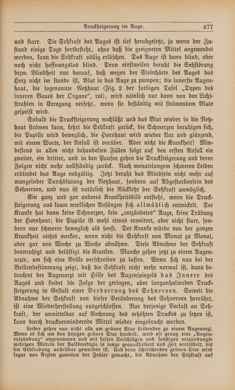 und ſtarr. Die Sehkraft des Auges iſt tief herabgeſetzt, ja wenn der Zu— ſtand einige Tage fortbeſteht, ohne daß die geeigneten Mittel angewendet werden, kann die Sehkraft völlig erlöſchen. Das Auge iſt dann blind, aber noch nicht hoffnungslos blind. Denn einſtweilen beruht die Sehſtörung bezw. Blindheit nur darauf, daß wegen der Steinhärte des Auges das Herz nicht im ſtande iſt, Blut in das Auge zu pumpen; die innerſte Augen- haut, die ſogenannte Netzhaut (Fig. 2 der farbigen Tafel „Typen des inneren Baues der Organe“, rot), wird nämlich nur dann von den Licht ſtrahlen in Erregung verſetzt, wenn ſie beſtändig mit ſtrömendem Blute geſpeiſt wird. 8 Sobald die Druckſteigerung nachläßt und das Blut wieder in die Netz⸗ haut ſtrömen kann, kehrt die Sehkraft zurück, die Schmerzen beruhigen ſich, die Pupille wird beweglich, die Hornhaut wird wieder klar und glänzend, mit einem Worte, der Anfall iſt vorüber. Aber nicht die Krankheit! Min⸗ deſtens in allen nicht behandelten Fällen folgt auf den erſten Anfall ein zweiter, ein dritter, und in den Pauſen gehen die Druckſteigerung und deren Folgen nicht mehr vollſtändig zurück. Nach monatelangem ſchweren Leiden erblindet das Auge endgültig. Jetzt beruht das Blindſein nicht mehr auf mangelnder Durchblutung der Netzhaut, ſondern auf Abgeſtorbenſein des Sehnerven, und nun iſt natürlich die Rückkehr der Sehkraft unmöglich. Ein ganz und gar anderes Krankheitsbild entſteht, wenn die Druck— ſteigerung aus kaum merklichen Anfängen ſich allmählich entwickelt. Der Kranke hat dann keine Schmerzen, kein „entzündetes“ Auge, keine Trübung der Hornhaut; die Pupille iſt wohl etwas erweitert, aber nicht ſtarr, fon- dern nur ſchwerer beweglich als ſonſt. Der Kranke würde von der ganzen Krankheit nichts merken, wenn nicht die Sehkraft von Monat zu Monat, oder gar von Woche zu Woche abnähme. Dieſe Abnahme der Sehkraft beunruhigt und beläſtigt die Kranken. Manche gehen jetzt zu einem Augen- arzte, um ſich eine Brille verſchreiben zu laſſen. Wenn ſich nun bei der Brillenbeſtimmung zeigt, daß die Sehkraft nicht mehr normal iſt, dann be⸗ trachtet der Augenarzt mit Hilfe des Augenſpiegels das Innere des Auges und findet die Folge der geringen, aber langanhaltenden Druck— ſteigerung in Geſtalt einer Verdorrung des Sehnerven. Soweit die Abnahme der Sehkraft von dieſer Veränderung des Sehnerven herrührt, iſt eine Wiederherſtellung ausgeſchloſſen. Nur derjenige Verluſt an Seh— kraft, der unmittelbar auf Rechnung des erhöhten Druckes zu ſetzen iſt, kann durch druckvermindernde Mittel wieder eingebracht werden. Leider gehen nun nicht alle am grünen Star Leidenden zu einem Augenarzt. Wenn es ſich um den hitzigen grünen Star handelt, wird oft genug eine „Augen— entzündung“ angenommen und mit kalten Umſchlägen und ſonſtigen entzündungs— widrigen Mitteln der Volksmedizin ſo lange gequackſalbert und Zeit vertrödelt, bis die Erblindung unheilbar geworden iſt. Und beim ſchleichenden grünen Star wird ſogar von Arzten zuweilen der Fehler gemacht, die Abnahme der Sehkraft auf