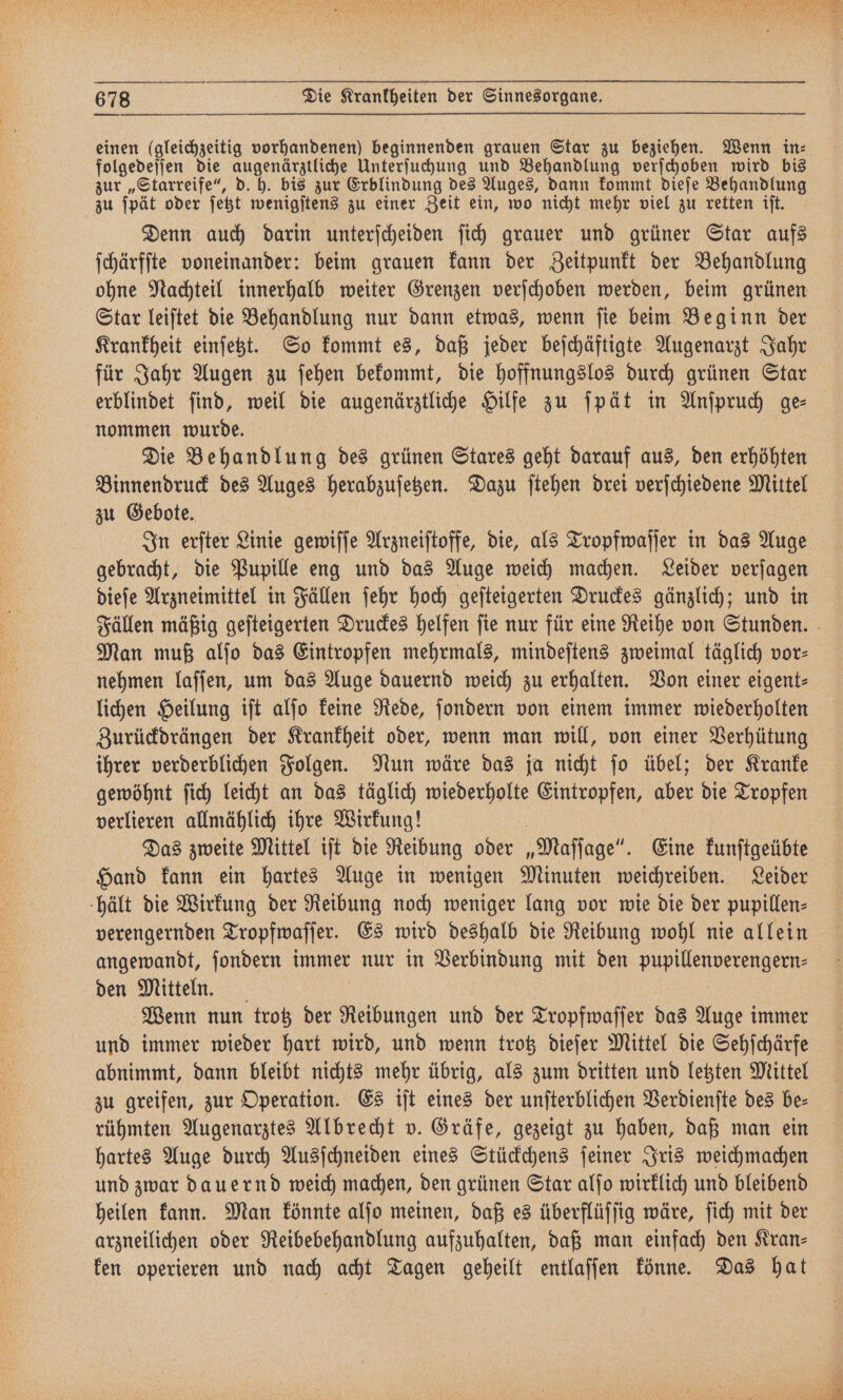 einen (gleichzeitig vorhandenen) beginnenden grauen Star zu beziehen. Wenn in⸗ folgedeſſen die augenärztliche Unterſuchung und Behandlung verſchoben wird bis zur „Starreife“, d. h. bis zur Erblindung des Auges, dann kommt dieſe Behandlung zu ſpät oder ſetzt wenigſtens zu einer Zeit ein, wo nicht mehr viel zu retten iſt. Denn auch darin unterſcheiden ſich grauer und grüner Star aufs ſchärfſte voneinander: beim grauen kann der Zeitpunkt der Behandlung ohne Nachteil innerhalb weiter Grenzen verſchoben werden, beim grünen Star leiſtet die Behandlung nur dann etwas, wenn ſie beim Beginn der Krankheit einſetzt. So kommt es, daß jeder beſchäftigte Augenarzt Jahr für Jahr Augen zu ſehen bekommt, die hoffnungslos durch grünen Star erblindet ſind, weil die augenärztliche Hilfe zu ſpät in Anſpruch ge⸗ nommen wurde. Die Behandlung des grünen Stares geht darauf aus, den erhöhten Binnendruck des Auges herabzuſetzen. Dazu ſtehen drei verſchiedene Mittel zu Gebote. In erſter Linie gewiſſe Arzneiſtoffe, die, als Tropfwaſſer in das Auge gebracht, die Pupille eng und das Auge weich machen. Leider verſagen dieſe Arzneimittel in Fällen ſehr hoch geſteigerten Druckes gänzlich; und in Man muß alſo das Eintropfen mehrmals, mindeſtens zweimal täglich vor⸗ nehmen laſſen, um das Auge dauernd weich zu erhalten. Von einer eigent⸗ Zurückdrängen der Krankheit oder, wenn man will, von einer Verhütung ihrer verderblichen Folgen. Nun wäre das ja nicht ſo übel; der Kranke gewöhnt ſich leicht an das täglich wiederholte Eintropfen, aber die Tropfen verlieren allmählich ihre Wirkung! | Das zweite Mittel iſt die Reibung oder „Maſſage“. Eine kunſtgeübte Hand kann ein hartes Auge in wenigen Minuten weichreiben. Leider hält die Wirkung der Reibung noch weniger lang vor wie die der pupillen- verengernden Tropfwaſſer. Es wird deshalb die Reibung wohl nie allein angewandt, ſondern immer nur in Verbindung mit den pupillenverengern- den Mitteln. | Wenn nun trotz der Reibungen und der Tropfwaſſer das Auge immer und immer wieder hart wird, und wenn trotz dieſer Mittel die Sehſchärfe abnimmt, dann bleibt nichts mehr übrig, als zum dritten und letzten Mittel zu greifen, zur Operation. Es iſt eines der unſterblichen Verdienſte des be⸗ rühmten Augenarztes Albrecht v. Gräfe, gezeigt zu haben, daß man ein hartes Auge durch Ausſchneiden eines Stückchens ſeiner Iris weichmachen und zwar dauernd weich machen, den grünen Star alſo wirklich und bleibend heilen kann. Man könnte alſo meinen, daß es überflüſſig wäre, ſich mit der arzneilichen oder Reibebehandlung aufzuhalten, daß man einfach den Kran⸗ ken operieren und nach acht Tagen geheilt entlaſſen könne. Das hat