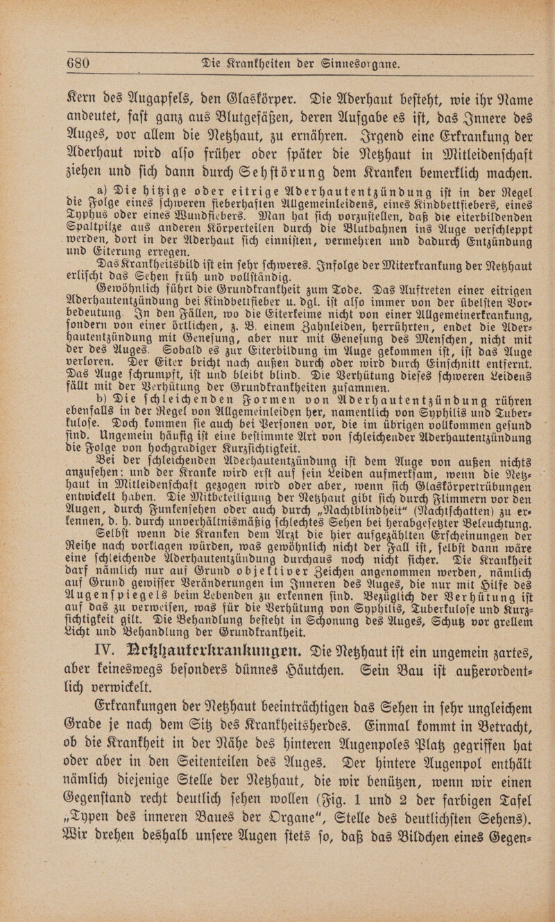 Kern des Augapfels, den Glaskörper. Die Aderhaut befteht, wie ihr Name andeutet, faſt ganz aus Blutgefäßen, deren Aufgabe es iſt, das Innere des Auges, vor allem die Netzhaut, zu ernähren. Irgend eine Erkrankung der Aderhaut wird alſo früher oder ſpäter die Netzhaut in Mitleidenſchaft ziehen und ſich dann durch Sehſtörung dem Kranken bemerklich machen. a) Die hitzige oder eitrige Ader hautentzündung iſt in der Regel die Folge eines ſchweren fieberhaften Allgemeinleidens, eines Kindbettfiebers, eines Typhus oder eines Wundfiebers. Man hat ſich vorzuſtellen, daß die eiterbildenden Spaltpilze aus anderen Körperteilen durch die Blutbahnen ins Auge verſchleppt werden, dort in der Aderhaut ſich einniſten, vermehren und dadurch Entzündung und Eiterung erregen. | Das Krankheitsbild iſt ein ſehr ſchweres. Infolge der Miterkrankung der Netzhaut erliſcht das Sehen früh und vollſtändig. Gewöhnlich führt die Grundkrankheit zum Tode. Das Auftreten einer eitrigen Aderhautentzündung bei Kindbettfieber u. dgl. iſt alſo immer von der übelſten Vors bedeutung In den Fällen, wo die Eiterkeime nicht von einer Allgemeinerkrankung, ſondern von einer örtlichen, z. B. einem Zahnleiden, herrührten, endet die Ader— hautentzündung mit Geneſung, aber nur mit Geneſung des Menſchen, nicht mit der des Auges. Sobald es zur Eiterbildung im Auge gekommen iſt, iſt das Auge verloren. Der Eiter bricht nach außen durch oder wird durch Einſchnitt entfernt. Das Auge ſchrumpft, iſt und bleibt blind. Die Verhütung dieſes ſchweren Leidens fällt mit der Verhütung der Grundkrankheiten zuſammen. b) Die ſchleichenden Formen von Aderhautentzündung rühren ebenfalls in der Regel von Allgemeinleiden her, namentlich von Syphilis und Tuber— kuloſe. Doch kommen ſie auch bei Perſonen vor, die im übrigen vollkommen geſund ſind. Ungemein häufig iſt eine beſtimmte Art von ſchleichender Aderhautentzündung die Folge von hochgradiger Kurzſichtigkeit. Bei der ſchleichenden Aderhautentzündung iſt dem Auge von außen nichts haut in Mitleidenſchaft gezogen wird oder aber, wenn ſich Glaskörpertrübungen entwickelt haben. Die Mitbeteiligung der Netzhaut gibt ſich durch Flimmern vor den Augen, durch Funkenſehen oder auch durch „Nachtblindheit“ (Nachtſchatten) zu ers kennen, d. h. durch unverhältnismäßig ſchlechtes Sehen bei herabgeſetzter Beleuchtung. Selbſt wenn die Kranken dem Arzt die hier aufgezählten Erſcheinungen der Reihe nach vorklagen würden, was gewöhnlich nicht der Fall iſt, ſelbſt dann wäre eine ſchleichende Aderhautentzündung durchaus noch nicht ſicher. Die Krankheit darf nämlich nur auf Grund objektiver Zeichen angenommen werden, nämlich auf Grund gewiſſer Veränderungen im Inneren des Auges, die nur mit Hilfe des Augenſpiegels beim Lebenden zu erkennen find. Bezüglich der Verhütung iſt auf das zu verweiſen, was für die Verhütung von Syphilis, Tuberkuloſe und Kurz⸗ Licht und Behandlung der Grundkrankheit. IV. Neßzhauterkrankungen. Die Netzhaut iſt ein ungemein zartes, aber keineswegs beſonders dünnes Häutchen. Sein Bau iſt außerordent⸗ lich verwickelt. | Erkrankungen der Netzhaut beeinträchtigen das Sehen in ſehr ungleichem Grade je nach dem Sitz des Krankheitsherdes. Einmal kommt in Betracht, ob die Krankheit in der Nähe des hinteren Augenpoles Platz gegriffen hat oder aber in den Seitenteilen des Auges. Der hintere Augenpol enthält nämlich diejenige Stelle der Netzhaut, die wir benützen, wenn wir einen Gegenſtand recht deutlich ſehen wollen (Fig. 1 und 2 der farbigen Tafel „Typen des inneren Baues der Organe“, Stelle des deutlichſten Sehens). Wir drehen deshalb unſere Augen ſtets ſo, daß das Bildchen eines Gegen⸗