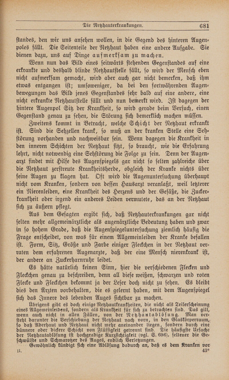 eee Ar an Zn Fa hä ee 3 ne Bat BEATS Anl Zi Sana dk a a ß , ſtandes, den wir uns anſehen wollen, in die Gegend des hinteren Augen⸗ poles fällt. Die Seitenteile der Netzhaut haben eine andere Aufgabe. Sie dienen dazu, uns auf Dinge aufmerkſam zu machen. Wenn nun das Bild eines ſeitwärts ſtehenden Gegenſtandes auf eine erkrankte und deshalb blinde Netzhautſtelle fällt, ſo wird der Menſch eben nicht aufmerkſam gemacht, wird aber auch gar nicht bemerken, daß ihm etwas entgangen iſt; umſoweniger, da bei den fortwährenden Augen— bewegungen das Bild jenes Gegenſtandes ſehr bald auf eine andere, eine hintere Augenpol Sitz der Krankheit, ſo wird gerade beim Verſuch, einen Gegenſtand genau zu ſehen, die Störung ſich bemerklich machen müſſen. Zweitens kommt in Betracht, welche Schicht der Netzhaut erkrankt iſt. Sind die Sehzellen krank, jo muß an der kranken Stelle eine Seh⸗ ſtörung vorhanden und nachweisbar ſein. Wenn dagegen die Krankheit in den inneren Schichten der Netzhaut ſitzt, ſo braucht, wie die Erfahrung lehrt, nicht notwendig eine Sehſtörung die Folge zu ſein. Denn der Augen⸗ arzt findet mit Hilfe des Augenſpiegels gar nicht ſo ſelten zahlreiche über die Netzhaut zerſtreute Krankheitsherde, obgleich der Kranke nichts über ſeine Augen zu klagen hat. Oft wird die Augenunterſuchung überhaupt nicht vom Kranken, ſondern von deſſen Hausarzt veranlaßt, weil letzterer ein Nierenleiden, eine Krankheit des Herzens und der Gefäße, die Zucker⸗ krankheit oder irgend ein anderes Leiden vermutete, das an der Netzhaut ſich zu äußern pflegt. x Aus dem Geſagten ergibt ſich, daß Netzhauterkrankungen gar nicht ſelten mehr allgemeinärztliche als augenärztliche Bedeutung haben und zwar in ſo hohem Grade, daß die Augenſpiegelunterſuchung ziemlich häufig die Frage entſcheidet, von was für einem Allgemeinleiden der Kranke befallen iſt. Form, Sitz, Größe und Farbe einiger Fleckchen in der Netzhaut ver⸗ raten dem erfahrenen Augenarzte, daß der eine Menſch nierenkrank iſt, der andere an Zuckerharnruhr leidet. | Es hätte natürlich keinen Sinn, hier die verſchiedenen Flecken und Fleckchen genau zu beſchreiben, denn all dieſe weißen, ſchwarzen und roten Flecke und Fleckchen bekommt ja der Leſer doch nicht zu ſehen. Es bleibt dies den Arzten vorbehalten, die es gelernt haben, mit dem Augenſpiegel ſich das Innere des lebenden Auges ſichtbar zu machen. | Übrigens gibt es doch einige Netzhautkrankheiten, die nicht als Teilerſcheinung eines Allgemeinleidens, ſondern als Krankheit für ſich zu betrachten ſind. Das gilt, wenn auch nicht in allen Fällen, von der Netzhautablöſung. Man ver⸗ ſteht darunter die Verſchiebung der Netzhaut nach vorn, in den Glaskörperraum, ſo daß Aderhaut und Netzhaut nicht mehr aneinander liegen, ſondern durch eine dünnere oder dickere Schicht von Flüſſigkeit getrennt ſind. Die häufigſte Urſache der Netzhautablöſung iſt hochgradige Kurzſichtigkeit (vgl. S. 696), ſeltener die Ge⸗ ſchwülſte und Schmarotzer des Auges, endlich Verletzungen. TR Gewöhnlich kündigt fich eine Ablöſung dadurch an, daß es dem Kranken vor II. 43*