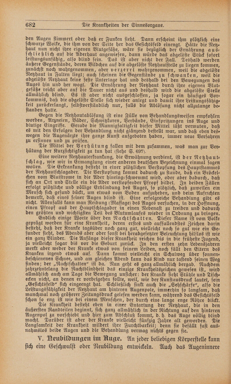den Augen flimmert oder daß er Funken ſieht. Dann erſcheint ihm plötzlich eine ſchwarze Wolke, die ihm von der Seite her das Geſichtsfeld einengt. Hätte die Netz— haut nun nicht ihre eigenen Blutgefäße, wäre fie bezüglich der Ernährung aus⸗ ſchließlich auf die Aderhaut angewieſen, dann würde das abgelöſte Stück ſofort leiſtungsunfähig, alſo blind ſein. Das iſt aber nicht der Fall. Deshalb werden äußere Gegenſtände, deren Bildchen auf die abgelöſte Netzhautſtelle zu liegen kommen, zunächſt noch wahrgenommen, aber verzerrt wahrgenommen, weil die abgelöſte Netzhaut in Falten liegt; auch ſcheinen die Gegenſtände zu ſchwanken, weil die abgelöſte Netzhaut keine feſte Unterlage hat und deshalb bei den Bewegungen des Auges hin und her wogt. Die Ernährung der Netzhaut durch ihre eigenen Blut- gefäße reicht aber auf die Dauer nicht aus und deshalb wird die abgelöſte Stelle allmählich blind. Es iſt aber nicht ausgeſchloſſen, ja ſogar ein häufiges Vor⸗ kommnis, daß die abgelöſte Stelle ſich wieder anlegt und damit ihre Leiſtungsfähig⸗ keit zurückerlangt, ſelbſtverſtändlich nur, falls die Ablöſung nicht allzulange be⸗ ſtanden hatte. Gegen die Netzhautablöſung iſt eine Fülle von Behandlungsweiſen empfohlen worden, Arzneien, Bäder, Schwitzkuren, Verbände, Einſpritzungen ins Auge und blutige Eingriffe. Gerade die Mannigfaltigkeit dieſer Mittel läßt vermuten, daß es mit den Erfolgen der Behandlung nicht glänzend beſtellt war, und daß eben des— wegen die Augenärzte ihre ganze Kunſt aufgeboten haben, immer neue Verfahren zu erſinnen und zu prüfen. N Die Mittel der Verhütung fallen mit dem zuſammen, was man zur Ver⸗ hütung der Kurzſichtigkeit zu tun hat (ſiehe S. 697). Eine weitere Netzhauterkrankung, die Erwähnung verdient, iſt der Netzhaut⸗ ſchlag, wie wir in Ermanglung einer anderen deutſchen Bezeichnung einmal ſagen wollen. Die Erkrankung beſteht in einer plötzlichen Verſtopfung des Hauptſtammes der Netzhautſchlagader. Die Verſtopfung kommt dadurch zu ſtande, daß ein Bröckel— chen vom Blutſtrome in die Ader hineingeſchwemmt wird, oder aber dadurch, daß ſich an Ort und Stelle ein die Ader verſtopfender Pfropf bildet. In beiden Fällen erfolgt plötzliche und völlige Erblindung des Auges, ſo plötzlich, daß zuweilen ein Menſch ſich geſund bückt, um etwas vom Boden aufzuheben, und beim Aufrichten bemerkt, daß eines ſeiner Augen blind iſt. Eine erfolgreiche Behandlung gibt es nicht. Allenfalls kann man Reibung (Maſſage) des Auges verſuchen, in der Hoffnung, einen Pfropf aus der Hauptſchlagader in einen Nebenaſt zu treiben und dadurch den größten und wichtigſten Teil des Blutumlaufes wieder in Ordnung zu bringen. Endlich einige Worte über den Nachtſchatten. Dieſer Name iſt vom Volke geprägt worden für eine Krankheit, deren erſtes und auffallendſtes Zeichen darin beſteht, daß der Kranke tagsüber noch ganz gut, vielleicht noch fo gut wie ein Ge⸗ ſunder ſieht, des Abends aber oder ſonſt bei herabgeſetzter Beleuchtung hilflos iſt wie ein ganz Blinder. Die Anfänge dieſer Krankheit reichen bis in die früheſte Jugend, ja vielleicht ſogar bis vor die Geburt zurück. In den erſten zehn Lebensjahren merkt aber weder der Kranke etwas von ſeinem Leiden, noch fällt den Eltern des Kranken irgend etwas auf. Dann kommt vielleicht ein Schulweg über ſonnen⸗ beſchienenen Schnee, und am gleichen Abend kann das Kind nur taſtend ſeinen Weg finden; der „Nachtſchatten“ iſt da. Nun geht es ganz allmählich bergab. Nachdem jahrzehntelang die Nachtblindheit das einzige Krankheitszeichen geweſen iſt, wird allmählich auch am Tage die Bewegung unſicher: der Kranke ſieht Stühle und Tiſch⸗ ecken nicht, an denen er vorbeigehen follte, weil, wie der Kunſtausdruck lautet, fein „Geſichtsfeld“ ſich eingeengt hat. Schließlich ſinkt auch die „Sehſchärfe“, alſo die Leiſtungsfähigkeit der Netzhaut am hinteren Augenpole, immerhin ſo langſam, daß manchmal noch größerer Zeitungsdruck geleſen werden kann, während das Geſichtsfeld ſchon ſo eng iſt wie bei einem Menſchen, der durch eine lange enge Röhre blickt. Die Krankheit beſteht eben in einer Entartung der Netzhaut, die in den äußerſten Randteilen beginnt, ſich ganz allmählich in der Richtung auf den hinteren Augenpol zu vorſchiebt und hier zum Abſchluß kommt, d. h. das Auge völlig blind macht. Darüber iſt aber der Kranke vielleicht fünfzig Jahre alt geworden. Die Langſamkeit der Krankheit mildert ihre Furchtbarkeit; denn ſie befällt faſt aus⸗ nahmslos beide Augen und die Behandlung vermag nichts gegen ſie. V. Deubildungen im Auge. An jeder beliebigen Körperſtelle kann ſich eine Geſchwulſt oder Neubildung entwickeln. Auch das Augeninnere