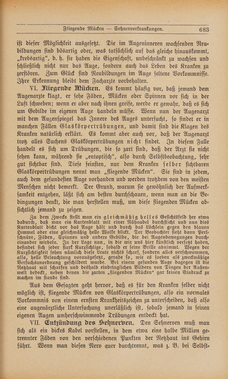 ie | Fliegende Mücken — Sehnerverkrankungen. 683 iſt dieſer Möglichkeit ausgeſetzt. Die im Augeninneren wachſenden Neu⸗ bildungen ſind bösartig oder, was tatſächlich auf das gleiche hinauskommt, „krebsartig“, d. h. ſie haben die Eigenſchaft, unbeſchränkt zu wachſen und zerſtören. Zum Glück ſind Neubildungen im Auge ſeltene Vorkommniſſe. Ihre Erkennung bleibt dem Facharzte vorbehalten. | VI. Fliegende Mücken. Es kommt häufig vor, daß jemand dem Augenarzte klagt, er ſehe Fäden, Mücken oder Spinnen vor ſich in der Luft ſchweben; wenn er aber nach ihnen greife, werde er gewahr, daß es ſich um Gebilde im eigenen Auge handeln müſſe. Wenn nun der Augenarzt mit dem Augenſpiegel das Innere des Auges unterſucht, ſo findet er in manchen Fällen Glaskörpertrübungen, und damit ſind die Klagen des Kranken natürlich erklärt. Es kommt aber auch vor, daß der Augenarzt trotz alles Suchens Glaskörpertrübungen nicht findet. In dieſem Falle handelt es ſich um Trübungen, die ſo zart ſind, daß der Arzt ſie nicht ſehen kann, während ſie „entoptiſch“, alſo durch Selbſtbeobachtung, ſehr gut ſichtbar ſind. Dieſe feinſten, nur dem Kranken ſelber ſichtbaren Glaskörpertrübungen nennt man „fliegende Mücken“. Sie ſind in jedem, auch dem geſundeſten Auge vorhanden und werden trotzdem von den meiſten Menſchen nicht bemerkt. Der Grund, warum ſie gewöhnlich der Aufmerk— ſamkeit entgehen, läßt ſich am beſten durchſchauen, wenn man an die Be— dingungen denkt, die man herſtellen muß, um dieſe fliegenden Mücken ab⸗ ſichtlich jemand zu zeigen. | Zu dem Zwecke ſtellt man ein gleichmäßig helles Geſichtsfeld her etwa dadurch, daß man ein Kartenblatt mit einer Nähnadel durchſticht und nun dies Kartenblatt dicht vor das Auge hält und durch das Löchlein gegen den blauen Himmel oder eine gleichmäßig helle Wolke blickt. Der Beobachter ſieht dann Perl⸗ ſchnüre, Fäden, Spinnen und andere Gebilde, die bei Augenbewegungen durch— einander wirbeln. In der Lage nun, in die wir uns hier künſtlich verſetzt haben, befindet ſich jeder ſtark Kurzſichtige, ſobald er ſeine Brille abnimmt. Wegen der alſo, helle Beleuchtung vorausgeſetzt, gerade ſo, wie es ſoeben als zweckmäßige Verſuchsanordnung geſchildert wurde. Bei einem geſunden Auge dagegen iſt die Netzhaut mit ſcharfen und deshalb eindringlichen Bildern von Dingen der Außen— welt bedeckt, neben denen die zarten „fliegenden Mücken“ gar keinen Eindruck zu machen im ſtande ſind. N Aus dem Geſagten geht hervor, daß es für den Kranken ſelber nicht möglich iſt, fliegende Mücken von Glaskörpertrübungen, alſo ein normales Vorkommnis von einem ernſten Krankheitszeichen zu unterſcheiden, daß alſo eine augenärztliche Unterſuchung unerläßlich iſt, ſobald jemand in ſeinen eigenen Augen umherſchwimmende Trübungen entdeckt hat. | VII. Enkündung des Belmerven. Den Sehnerven muß man fih als ein dickes Kabel vorſtellen, in dem etwa eine halbe Million ge— trennter Fäden von den verſchiedenen Punkten der Netzhaut ins Gehirn führt. Wenn man dieſen Nerv quer durchtrennt, was z. B. bei Selbit-