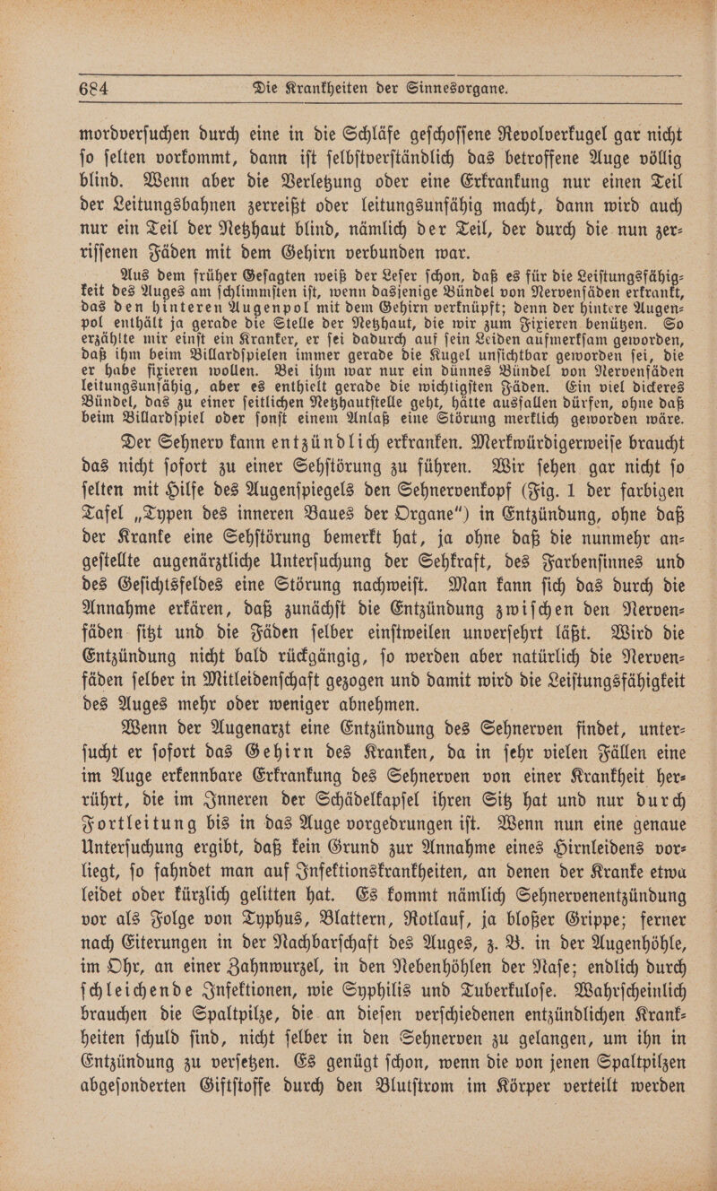 mordverſuchen durch eine in die Schläfe geſchoſſene Revolverkugel gar nicht ſo ſelten vorkommt, dann iſt ſelbſtverſtändlich das betroffene Auge völlig blind. Wenn aber die Verletzung oder eine Erkrankung nur einen Teil der Leitungsbahnen zerreißt oder leitungsunfähig macht, dann wird auch nur ein Teil der Netzhaut blind, nämlich der Teil, der durch die nun zer⸗ riſſenen Fäden mit dem Gehirn verbunden war. Aus dem früher Geſagten weiß der Leſer ſchon, daß es für die Leiſtungsfähig⸗ keit des Auges am ſchlimmſten iſt, wenn dasjenige Bündel von Nervenſäden erkrankt, das den hinteren Augenpol mit dem Gehirn verknüpft; denn der hintere Augen⸗ pol enthält ja gerade die Stelle der Netzhaut, die wir zum Fixieren benützen. So erzählte mir einſt ein Kranker, er ſei dadurch auf ſein Leiden aufmerkſam geworden, daß ihm beim Billardſpielen immer gerade die Kugel unſichtbar geworden ſei, die er habe fixieren wollen. Bei ihm war nur ein dünnes Bündel von Nervenfäden leitungsunfähig, aber es enthielt gerade die wichtigſten Fäden. Ein viel dickeres Bündel, das zu einer ſeitlichen Netzhautſtelle geht, hätte ausfallen dürfen, ohne daß beim Billardſpiel oder ſonſt einem Anlaß eine Störung merklich geworden wäre. Der Sehnerv kann entzündlich erkranken. Merkwürdigerweiſe braucht das nicht ſofort zu einer Sehſtörung zu führen. Wir ſehen gar nicht ſo ſelten mit Hilfe des Augenſpiegels den Sehnervenkopf (Fig. 1 der farbigen Tafel „Typen des inneren Baues der Organe“) in Entzündung, ohne daß der Kranke eine Sehſtörung bemerkt hat, ja ohne daß die nunmehr an⸗ geſtellte augenärztliche Unterſuchung der Sehkraft, des Farbenſinnes und des Geſichtsfeldes eine Störung nachweiſt. Man kann ſich das durch die Annahme erkären, daß zunächſt die Entzündung zwiſchen den Nerven⸗ fäden ſitzt und die Fäden ſelber einſtweilen unverſehrt läßt. Wird die Entzündung nicht bald rückgängig, jo werden aber natürlich die Nerven— fäden ſelber in Mitleidenſchaft gezogen und damit wird die Leiſtungsfähigkeit des Auges mehr oder weniger abnehmen. | Wenn der Augenarzt eine Entzündung des Sehnerven findet, unter: ſucht er ſofort das Gehirn des Kranken, da in ſehr vielen Fällen eine im Auge erkennbare Erkrankung des Sehnerven von einer Krankheit her⸗ rührt, die im Inneren der Schädelkapſel ihren Sitz hat und nur durch Fortleitung bis in das Auge vorgedrungen iſt. Wenn nun eine genaue Unterſuchung ergibt, daß kein Grund zur Annahme eines Hirnleidens vor⸗ liegt, ſo fahndet man auf Infektionskrankheiten, an denen der Kranke etwa leidet oder kürzlich gelitten hat. Es kommt nämlich Sehnervenentzündung vor als Folge von Typhus, Blattern, Rotlauf, ja bloßer Grippe; ferner nach Eiterungen in der Nachbarſchaft des Auges, z. B. in der Augenhöhle, im Ohr, an einer Zahnwurzel, in den Nebenhöhlen der Naſe; endlich durch ſchleichende Infektionen, wie Syphilis und Tuberkuloſe. Wahrſcheinlich brauchen die Spaltpilze, die an dieſen verſchiedenen entzündlichen Krank⸗ heiten ſchuld ſind, nicht ſelber in den Sehnerven zu gelangen, um ihn in Entzündung zu verſetzen. Es genügt ſchon, wenn die von jenen Spaltpilzen abgeſonderten Giftſtoffe durch den Blutſtrom im Körper verteilt werden