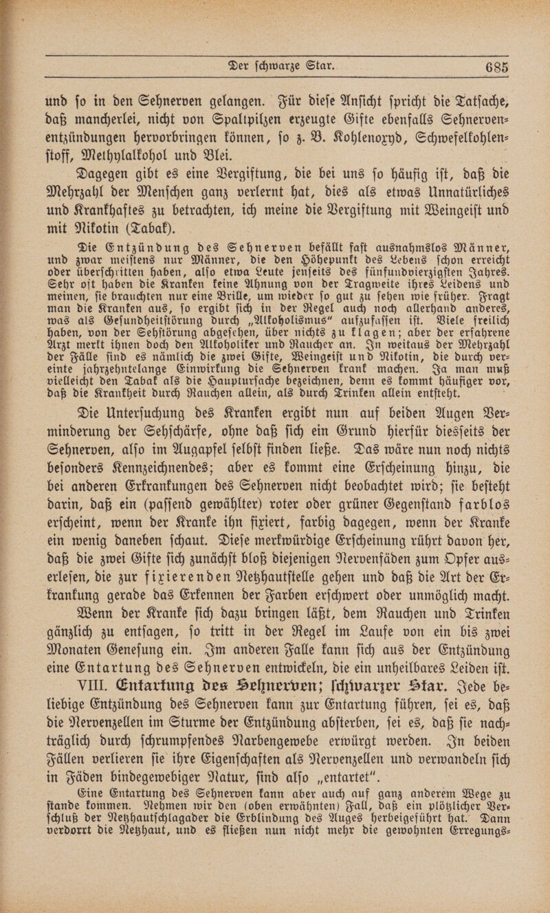 daß mancherlei, nicht von Spaltpilzen erzeugte Gifte ebenfalls Sehnerven⸗ entzündungen hervorbringen können, ſo z. B. Kohlenoxyd, Schwefelkohlen⸗ Dagegen gibt es eine Vergiftung, die bei uns ſo häufig iſt, daß die Mehrzahl der Menſchen ganz verlernt hat, dies als etwas Unnatürliches und Krankhaftes zu betrachten, ich meine die Vergiftung mit Weingeiſt u mit Nikotin (Tabak). Die Entzündung des Sehnerven befällt faſt ausnahmslos Männer, und zwar meiſtens nur Männer, die den Höhepunkt des Lebens ſchon erreicht oder überſchritten haben, alſo etwa Leute jenſeits des fünfundvierzigſten Jahres. Sehr oft haben die Kranken keine Ahnung von der Tragweite ihres Leidens und meinen, ſie brauchten nur eine Brille, um wieder ſo gut zu ſehen wie früher. Fragt man die Kranken aus, ſo ergibt ſich in der Regel auch noch allerhand anderes, was als Geſundheitſtörung durch „Alkoholismus“ aufzufaſſen iſt. Viele freilich Arzt merkt ihnen doch den Alkoholiker und Raucher an. In weitaus der Mehrzahl der Fälle ſind es nämlich die zwei Gifte, Weingeiſt und Nikotin, die durch ver⸗ einte jahrzehntelange Einwirkung die Sehnerven krank machen. Ja man muß vielleicht den Tabak als die Haupturſache bezeichnen, denn es kommt häufiger vor, daß die Krankheit durch Rauchen allein, als durch Trinken allein entſteht. Die Unterſuchung des Kranken ergibt nun auf beiden Augen Ver⸗ minderung der Sehſchärfe, ohne daß ſich ein Grund hierfür diesſeits der Sehnerven, alſo im Augapfel ſelbſt finden ließe. Das wäre nun noch nichts beſonders Kennzeichnendes; aber es kommt eine Erſcheinung hinzu, die bei anderen Erkrankungen des Sehnerven nicht beobachtet wird; ſie beſteht darin, daß ein (paſſend gewählter) roter oder grüner Gegenſtand farblos erſcheint, wenn der Kranke ihn fixiert, farbig dagegen, wenn der Kranke ein wenig daneben ſchaut. Dieſe merkwürdige Erſcheinung rührt davon her, daß die zwei Gifte ſich zunächſt bloß diejenigen Nervenfäden zum Opfer aus⸗ krankung gerade das Erkennen der Farben erſchwert oder unmöglich macht. Wenn der Kranke ſich dazu bringen läßt, dem Rauchen und Trinken gänzlich zu entſagen, ſo tritt in der Regel im Laufe von ein bis zwei Monaten Geneſung ein. Im anderen Falle kann fich aus der Entzündung eine Entartung des Sehnerven entwickeln, die ein unheilbares Leiden iſt. VIII. Entartung des Sehnerven; ſchwarzer Star. Jede be⸗ liebige Entzündung des Sehnerven kann zur Entartung führen, ſei es, daß die Nervenzellen im Sturme der Entzündung abſterben, ſei es, daß ſie nach⸗ träglich durch ſchrumpfendes Narbengewebe erwürgt werden. In beiden Fällen verlieren ſie ihre Eigenſchaften als Nervenzellen und verwandeln ſich in Fäden bindegewebiger Natur, ſind alſo „entartet“. Eine Entartung des Sehnerven kann aber auch auf ganz anderem Wege zu ſtande kommen. Nehmen wir den (oben erwähnten) Fall, daß ein plötzlicher, Ver⸗ ſchluß der Netzhautſchlagader die Erblindung des Auges herbeigeführt hat. Dann verdorrt die Netzhaut, und es fließen nun nicht mehr die gewohnten Erregungs⸗