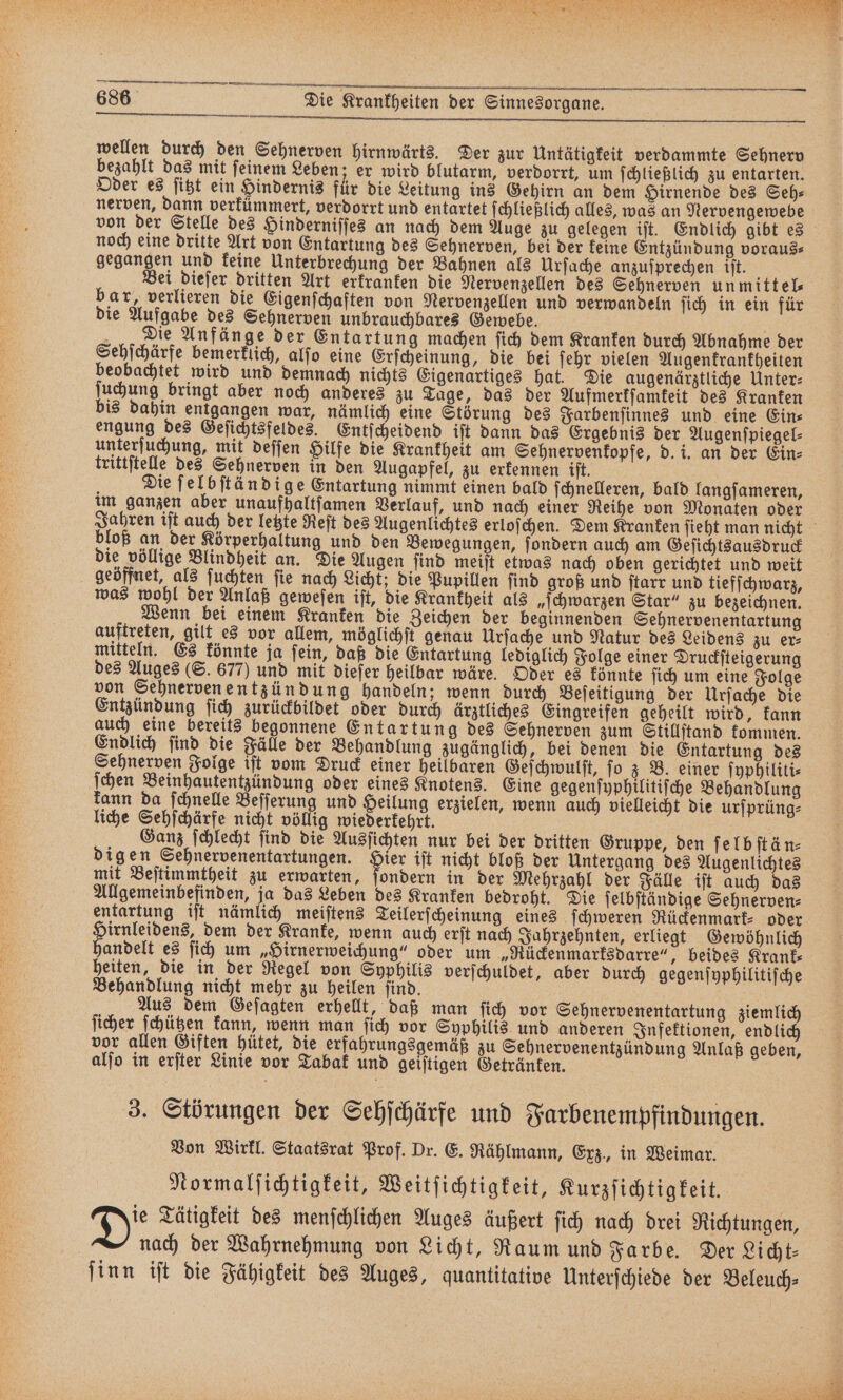 — — —— — —3iVö9 wellen durch den Sehnerven hirnwärts. Der zur Untätigkeit verdammte Sehnerv bezahlt das mit ſeinem Leben; er wird blutarm, verdorrt, um ſchließlich zu entarten. Oder es ſitzt ein Hindernis für die Leitung ins Gehirn an dem Hirnende des Seh⸗ nerven, dann verkümmert, verdorrt und entartet ſchließlich alles, was an Nervengewebe noch eine dritte Art von Entartung des Sehnerven, bei der keine Entzündung voraus⸗ gegangen und keine Unterbrechung der Bahnen als Urſache anzuſprechen iſt. Bei dieſer dritten Art erkranken die Nervenzellen des Sehnerven un mittel⸗ bar, verlieren die Eigenſchaften von Nervenzellen und verwandeln ſich in ein für die Aufgabe des Sehnerven unbrauchbares Gewebe. Die Anfänge der Entartung machen ſich dem Kranken durch Abnahme der Sehſchärfe bemerklich, alſo eine Erſcheinung, die bei ſehr vielen Augenkrankheiten beobachtet wird und demnach nichts Eigenartiges hat. Die augenärztliche Unter⸗ ſuchung bringt aber noch anderes zu Tage, das der Aufmerkſamkeit des Kranken bis dahin enkgangen war, nämlich eine Störung des Farbenſinnes und eine Ein⸗ engung des Geſichtsfeldes. Entſcheidend iſt dann das Ergebnis der Augenſpiegel⸗ unterſuchung, mit deſſen Hilfe die Krankheit am Sehnervenkopfe, d. i. an der Ein⸗ trittſtelle des Sehnerven in den Augapfel, zu erkennen iſt. Die ſelbſtändige Entartung nimmt einen bald ſchnelleren, bald langſameren, im ganzen aber unaufhaltſamen Verlauf, und nach einer Reihe von Monaten oder bloß an der Körperhaltung und den Bewegungen, ſondern auch am Geſichtsausdruck die völlige Blindheit an. Die Augen ſind meiſt etwas nach oben gerichtet und weit geöffnet, als ſuchten ſie nach Licht; die Pupillen ſind groß und ſtarr und tiefſchwarz, was wohl der Anlaß geweſen iſt, die Krankheit als „ſchwarzen Star“ zu bezeichnen. Wenn bei einem Kranken die Zeichen der beginnenden Sehnervenentartung auftreten, gilt es vor allem, möglichſt genau Urſache und Natur des Leidens zu er⸗ mitteln. Es könnte ja ſein, daß die Entartung lediglich Folge einer Druckſteigerung des Auges (S. 677) und mit dieſer heilbar wäre. Oder es könnte ſich um eine Folge von Sehnerven entzündung handeln; wenn durch Beſeitigung der Urſache die Entzündung ſich zurückbildet oder durch ärztliches Eingreifen geheilt wird, kann auch eine bereits begonnene Entartung des Sehnerven zum Stillſtand kommen. Endlich ſind die Fälle der Behandlung zugänglich, bei denen die Entartung des Sehnerven Folge iſt vom Druck einer heilbaren Geſchwulſt, fo z B. einer ſyphiliti⸗ ſchen Beinhautentzündung oder eines Knotens. Eine gegenſyphilitiſche Behandlung kann da ſchnelle Beſſerung und Heilung erzielen, wenn auch vielleicht die urſprüng⸗ liche Sehſchärfe nicht völlig wiederkehrt. 5 Ganz ſchlecht ſind die Ausſichten nur bei der dritten Gruppe, den ſelbſtän⸗ digen Sehnervenentartungen. an iſt nicht bloß der Untergang des Augenlichtes mit Beſtimmtheit zu erwarten, ſondern in der Mehrzahl der Fälle iſt auch das Allgemeinbefinden, ja das Leben des Kranken bedroht. Die ſelbſtändige Sehnerven⸗ entartung iſt nämlich meiſtens Teilerſcheinung eines ſchweren Rückenmark⸗ oder Handen es dem der Kranke, wenn auch erſt nach Jahrzehnten, erliegt Gewöhnlich andelt es ſich um „Hirnerweichung“ oder um „Rückenmarksdarre“, beides Krank⸗ heiten, die in der Regel von Syphilis verſchuldet, aber durch gegenſyphilitiſche Behandlung nicht mehr zu heilen ſind. Aus dem Geſagten erhellt, daß man ſich vor Sehnervenentartung ziemlich ſicher ſchützen kann, wenn man ſich vor Syphilis und anderen Infektionen, endlich vor allen Giften hütet, die erfahrungsgemäß zu Sehnervenentzündung Anlaß geben, alſo in erſter Linie vor Tabak und geiſtigen Getränken. 3. Störungen der Sehſchärfe und Farbenempfindungen. Von Wirkl. Staatsrat Prof. Dr. E. Rählmann, Exz., in Weimar. Normalſichtigkeit, Weitſichtigkeit, Kurzſichtigkeit. Dis Tätigkeit des menſchlichen Auges äußert ſich nach drei Richtungen, | nach der Wahrnehmung von Licht, Raum und Farbe. Der Licht⸗ ſinn iſt die Fähigkeit des Auges, quantitative Unterſchiede der Beleuch⸗