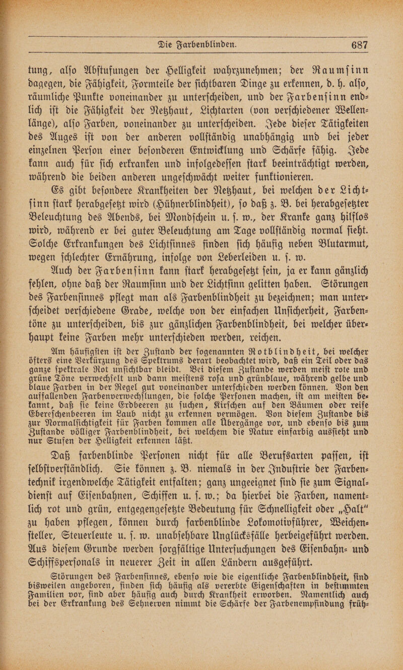 C D ccc . a a A n R 5 n ir eg r ͤF!!!!! 21118 N ä 2 1 I 1 Fr Bi BER U * a a une Die Farbenblinden. { 687 tung, alſo Abſtufungen der Helligkeit wahrzunehmen; der Raumſinn dagegen, die Fähigkeit, Formteile der ſichtbaren Dinge zu erkennen, d. h. alſo, räumliche Punkte voneinander zu unterſcheiden, und der Farbenſinn end- lich iſt die Fähigkeit der Netzhaut, Lichtarten (von verſchiedener Wellen⸗ länge), alſo Farben, voneinander zu unterſcheiden. Jede dieſer Tätigkeiten des Auges iſt von der anderen vollſtändig unabhängig und bei jeder einzelnen Perſon einer beſonderen Entwicklung und Schärfe fähig. Jede kann auch für ſich erkranken und infolgedeſſen ſtark beeinträchtigt werden, während die beiden anderen ungeſchwächt weiter funktionieren. Es gibt beſondere Krankheiten der Netzhaut, bei welchen der Licht: ſinn ſtark herabgeſetzt wird (Hühnerblindheit), ſo daß z. B. bei herabgeſetzter Beleuchtung des Abends, bei Mondſchein u. ſ. w., der Kranke ganz hilflos Solche Erkrankungen des Lichtſinnes finden ſich häufig neben Blutarmut, wegen ſchlechter Ernährung, infolge von Leberleiden u. ſ. w. Auch der Farbenſinn kann ſtark herabgeſetzt ſein, ja er kann gänzlich fehlen, ohne daß der Raumſinn und der Lichtſinn gelitten haben. Störungen des Farbenſinnes pflegt man als Farbenblindheit zu bezeichnen; man unter⸗ ſcheidet verſchiedene Grade, welche von der einfachen Unſicherheit, Farben⸗ töne zu unterſcheiden, bis zur gänzlichen Farbenblindheit, bei welcher über⸗ haupt keine Farben mehr unterſchieden werden, reichen. Am häufigſten iſt der Zuſtand der ſogenannten Rotblindheit, bei welcher öfters eine Verkürzung des Spektrums derart beobachtet wird, daß ein Teil oder das ganze ſpektrale Rot unſichtbar bleibt. Bei dieſem Zuſtande werden meiſt rote und grüne Töne verwechſelt und dann meiſtens roſa und grünblaue, während gelbe und blaue Farben in der Regel gut voneinander unterſchieden werden können. Von den kannt, daß ſie keine Erdbeeren zu ſuchen, Kirſchen auf den Bäumen oder reife Ebereſchenbeeren im Laub nicht zu erkennen vermögen. Von dieſem Zuſtande bis zur Normalſichtigkeit für Farben kommen alle Übergänge vor, und ebenſo bis zum Zuſtande völliger Farbenblindheit, bei welchem die Natur einfarbig ausſieht und nur Stufen der Helligkeit erkennen läßt. Daß farbenblinde Perſonen nicht für alle Berufsarten paſſen, iſt ſelbſtverſtändlich. Sie können z. B. niemals in der Induſtrie der Farben⸗ technik irgendwelche Tätigkeit entfalten; ganz ungeeignet ſind ſie zum Signal⸗ dienſt auf Eiſenbahnen, Schiffen u. ſ. w.; da hierbei die Farben, nament⸗ lich rot und grün, entgegengeſetzte Bedeutung für Schnelligkeit oder „Halt“ zu haben pflegen, können durch farbenblinde Lokomotivführer, Weichen⸗ ſteller, Steuerleute u. ſ. w. unabſehbare Unglücksfälle herbeigeführt werden. Aus dieſem Grunde werden ſorgfältige Unterſuchungen des Eifenbahn- und Schiffsperſonals in neuerer Zeit in allen Ländern ausgeführt. Störungen des Farbenſinnes, ebenſo wie die eigentliche Farbenblindheit, ſind bisweilen angeboren, finden ſich häufig als vererbte Eigenſchaften in beſtimmten Familien vor, ſind aber häufig auch durch Krankheit erworben. Namentlich auch bei der Erkrankung des Sehnerven nimmt die Schärfe der Farbenempfindung früh: