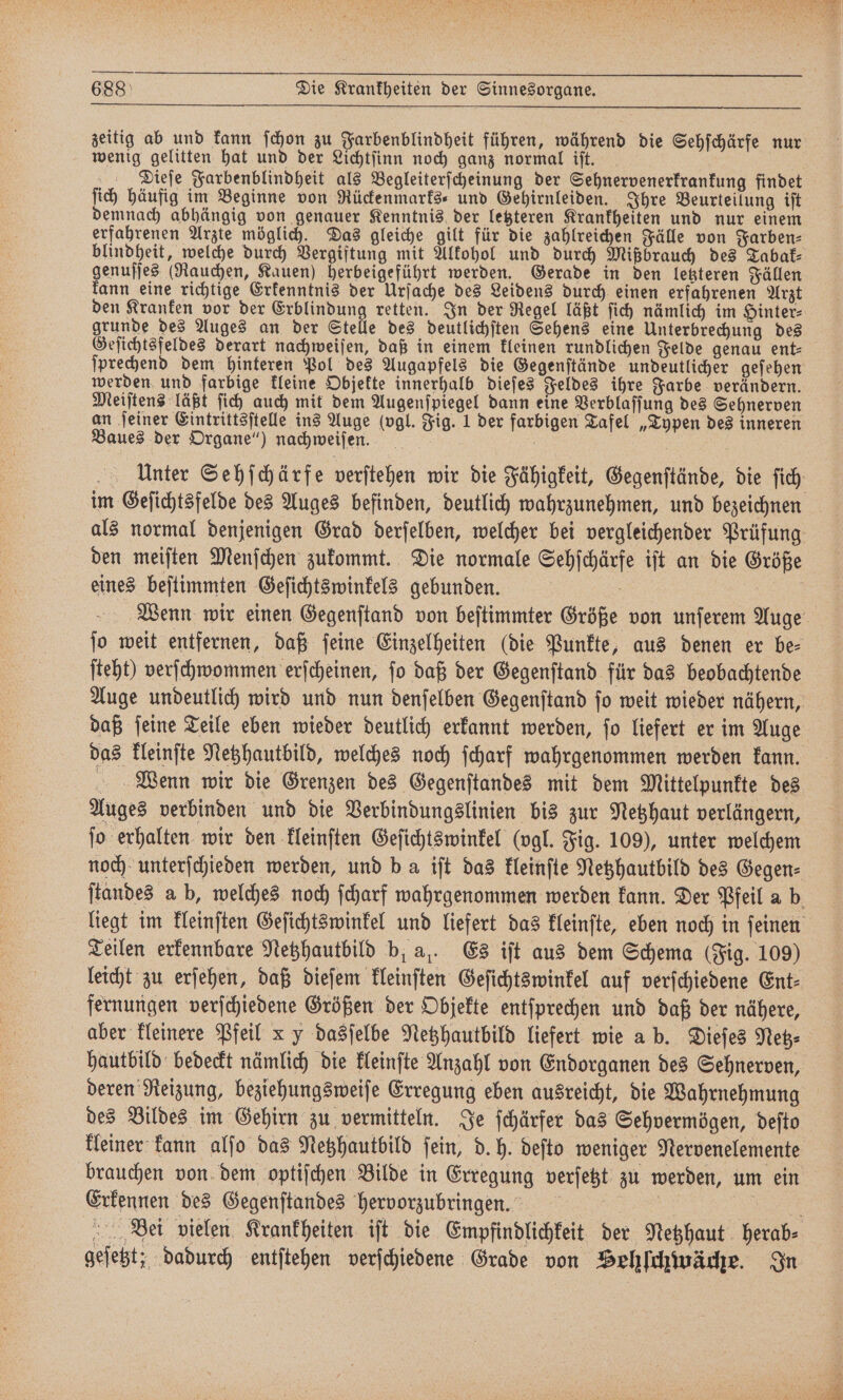 wenig gelitten hat und der Lichtſinn noch ganz normal iſt. Dieſe Farbenblindheit als Begleiterſcheinung der Sehnervenerkrankung findet ſich häufig im Beginne von Rückenmarks- und Gehirnleiden. Ihre Beurteilung iſt demnach abhängig von genauer Kenntnis der letzteren Krankheiten und nur einem erfahrenen Arzte möglich. Das gleiche gilt für die zahlreichen Fälle von Farben⸗ blindheit, welche durch Vergiftung mit Alkohol und durch Mißbrauch des Tabak⸗ genuſſes (Rauchen, Kauen) herbeigeführt werden. Gerade in den letzteren Fällen kann eine richtige Erkenntnis der Urſache des Leidens durch einen erfahrenen Arzt grunde des Auges an der Stelle des deutlichſten Sehens eine Unterbrechung des Geſichtsfeldes derart nachweiſen, daß in einem kleinen rundlichen Felde genau ent⸗ werden und farbige kleine Objekte innerhalb dieſes Feldes ihre Farbe verändern. Meiſtens läßt ſich auch mit dem Augenſpiegel dann eine Verblaſſung des Sehnerven Baues der Organe“) nachweiſen. eines beſtimmten Geſichtswinkels gebunden. ſteht) verſchwommen erſcheinen, ſo daß der Gegenſtand für das beobachtende daß ſeine Teile eben wieder deutlich erkannt werden, ſo liefert er im Auge Wenn wir die Grenzen des Gegenſtandes mit dem Mittelpunkte des Auges verbinden und die Verbindungslinien bis zur Netzhaut verlängern, jo erhalten wir den kleinſten Geſichtswinkel (vgl. Fig. 109), unter welchem Teilen erkennbare Netzhautbild b. al. Es iſt aus dem Schema (Fig. 109) fernungen verſchiedene Größen der Objekte entſprechen und daß der nähere, aber kleinere Pfeil x y dasſelbe Netzhautbild liefert wie a b. Dieſes Netz⸗ hautbild bedeckt nämlich die kleinſte Anzahl von Endorganen des Sehnerven, des Bildes im Gehirn zu vermitteln. Je ſchärfer das Sehvermögen, deſto kleiner kann alſo das Netzhautbild ſein, d. h. deſto weniger Nervenelemente Erkennen des Gegenſtandes hervorzubringen. geſetzt; dadurch entſtehen verſchiedene Grade von Hehſchwäche. In