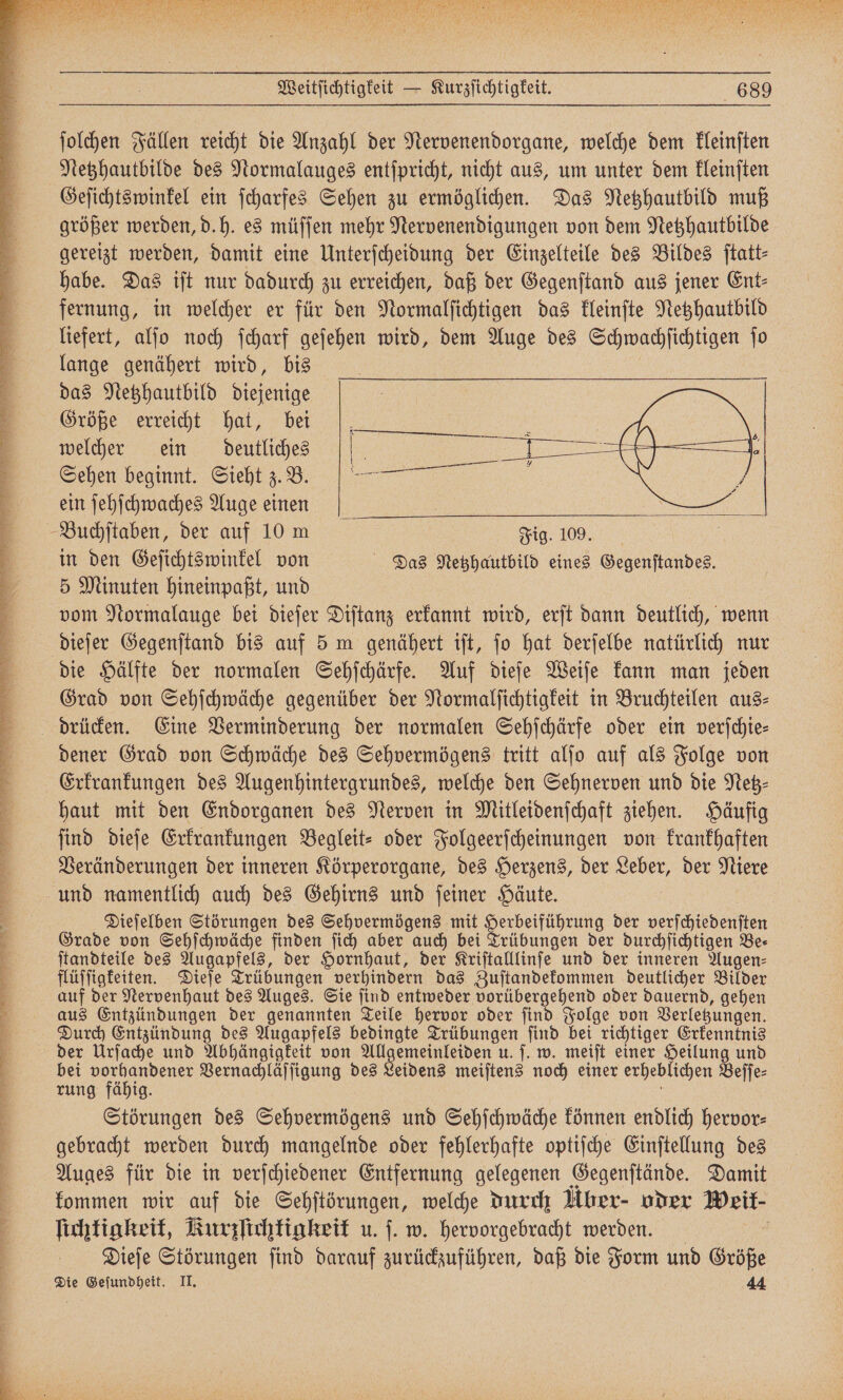 ſolchen Fällen reicht die Anzahl der Nervenendorgane, welche dem kleinſten Netzhautbilde des Normalauges entſpricht, nicht aus, um unter dem kleinſten Geſichtswinkel ein ſcharfes Sehen zu ermöglichen. Das Netzhautbild muß größer werden, d.h. es müſſen mehr Nervenendigungen von dem Netzhautbilde gereizt werden, damit eine Unterſcheidung der Einzelteile des Bildes ſtatt— habe. Das iſt nur dadurch zu erreichen, daß der Gegenſtand aus jener Ent⸗ fernung, in welcher er für den Normalſichtigen das kleinſte Netzhautbild liefert, alſo noch ſcharf geſehen wird, dem Auge des Schwachſichtigen ſo lange genähert wird, bis das Netzhautbild diejenige Größe erreicht hat, bei welcher ein deutliches Sehen beginnt. Sieht z. B. ein ſehſchwaches Auge einen in den Geſichtswinkel von Das Netzhautbild eines Gegenſtandes. 5 Minuten hineinpaßt, und vom Normalauge bei dieſer Diſtanz erkannt wird, erſt dann deutlich, wenn dieſer Gegenſtand bis auf 5 m genähert iſt, jo hat derſelbe natürlich nur die Hälfte der normalen Sehſchärfe. Auf dieſe Weiſe kann man jeden Grad von Sehſchwäche gegenüber der Normalſichtigkeit in Bruchteilen aus⸗ drücken. Eine Verminderung der normalen Sehſchärfe oder ein verſchie— dener Grad von Schwäche des Sehvermögens tritt alſo auf als Folge von Erkrankungen des Augenhintergrundes, welche den Sehnerven und die Netz haut mit den Endorganen des Nerven in Mitleidenſchaft ziehen. Häufig Veränderungen der inneren Körperorgane, des Herzens, der Leber, der Niere Dieſelben Störungen des Sehvermögens mit erbeiführung der verſchiedenſten Grade von Sehſchwäche finden ſich aber auch bei Trübungen der durchſichtigen Be⸗ ſtandteile des Augapfels, der Hornhaut, der Kriſtalllinſe und der inneren Augen⸗ flüſſigkeiten. Dieſe Trübungen verhindern das Zuſtandekommen deutlicher Bilder auf der Nervenhaut des Auges. Sie ſind entweder vorübergehend oder dauernd, gehen aus Entzündungen der genannten Teile hervor oder ſind Folge von Verletzungen. Durch Entzündung des Augapfels bedingte Trübungen find bei richtiger Erkenntnis der Urſache und Abhängigkeit von All e u. ſ. w. meiſt einer Heilung und bei vorhandener Vernachläſſigung des Leidens meiſtens noch einer erheblichen Beſſe⸗ rung fähig. Störungen des Sehvermögens und Sehſchwäche können endlich hervor: gebracht werden durch mangelnde oder fehlerhafte optiſche Einſtellung des Auges für die in verſchiedener Entfernung gelegenen Gegenſtände. Damit kommen wir auf die Sehſtörungen, welche durch Über- oder Weit- lichtigkeit, Kurzſichtigkeit u. ſ. w. hervorgebracht werden. Dieſe Störungen ſind darauf zurückzuführen, daß die Form und Größe Die Geſundheit. II. 44