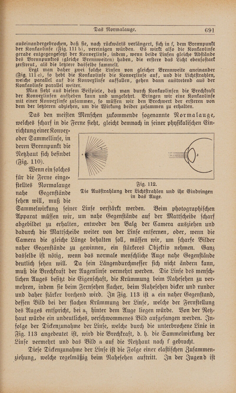 rn Sr u 2 e . ar N ? Be ee er Br, BR RT VFC der Konkavlinſe (Fig. 111 b), vereinigen würden. Es wirkt alſo die Konkavlinſe gerade entgegengeſetzt der Konvexlinſe, indem, wenn beide Linſen gleiche Abſtände des Brennpunktes (gleiche Brennweiten) haben, die erſtere das Licht ebenſoſtark zerſtreut, als die letztere dasſelbe ſammelt. Legt man daher zwei ſolche Linſen von gleicher Brennweite aneinander (Fig. 111), jo hebt die Konkavlinſe die Konvexlinſe auf, und die Lichtſtrahlen, welche parallel auf die Konvexlinſe auffallen, gehen dann austretend aus der Konfavlinje parallel weiter. f Man ſieht aus dieſem Beiſpiele, daß man durch Konkavlinſen die Brechkraft der Konvexlinſen aufheben kann und umgekehrt. Bringen wir eine Konkavlinſe mit einer Konvexlinſe zuſammen, ſo müſſen wir den Brechwert der erſteren von dem der letzteren abziehen, um die Wirkung beider zuſammen zu erhalten. Das den meiſten Menſchen zukommende ſogenannte Normalauge, welches ſcharf in die Ferne ſieht, gleicht demnach in ſeiner phyſikaliſchen Ein⸗ richtung einer Konvex⸗ e oder Sammellinſe, in deren Brennpunkt die Netzhaut ſich befindet (Fig. 110). Wenn ein ſolches für die Ferne einge⸗ ſtelltes Normalauge 3 j in das Auge. ſehen will, muß die 5 2 Sammelwpirkung feiner Linſe verſtärkt werden. Beim photographiſchen Apparat müſſen wir, um nahe Gegenſtände auf der Mattſcheibe ſcharf abgebildet zu erhalten, entweder den Balg der Camera ausziehen und dadurch die Mattſcheibe weiter von der Linſe entfernen, oder, wenn die Camera die gleiche Länge behalten ſoll, müſſen wir, um ſcharfe Bilder naher Gegenſtände zu gewinnen, ein ſtärkeres Objektiv nehmen. Ganz dasſelbe iſt nötig, wenn das normale menſchliche Auge nahe Gegenſtände deutlich ſehen will. Da ſein Längendurchmeſſer ſich nicht ändern kann, muß die Brechkraft der Augenlinſe vermehrt werden. Die Linſe des menſch⸗ lichen Auges beſitzt die Eigenſchaft, die Krümmung beim Naheſehen zu ver⸗ mehren, indem ſie beim Fernſehen flacher, beim Naheſehen dicker und runder und daher ſtärker brechend wird. In Fig. 113 iſt a ein naher Gegenſtand, deſſen Bild bei der flachen Krümmung der Linſe, welche der Fernſtellung des Auges entſpricht, bei a, hinter dem Auge liegen würde. Von der Neb- haut würde ein undeutliches, verſchwommenes Bild aufgefangen werden. In⸗ folge der Dickenzunahme der Linſe, welche durch die unterbrochene Linie in Fig. 113 angedeutet iſt, wird die Brechkraft, d. h. die Sammelwirkung der Dieſe Dickenzunahme der Linſe iſt die Folge einer elaſtiſchen Zuſammen⸗