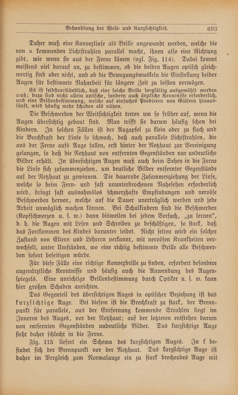 Daher muß eine Konvexlinſe als Brille angewandt werden, welche die von a kommenden Lichtſtrahlen parallel macht, ihnen alſo eine Richtung gibt, wie wenn fie aus der Ferne kämen (vgl. Fig. 114). Dabei kommt meiſtens viel darauf an, zu beſtimmen, ob die beiden Augen optiſch gleich- muß; dazu ſind nicht allein optiſche, ſondern auch ärztliche Kenntniſſe erforderlich, und eine Brillenbeſtimmung, welche auf einfaches Probieren von Gläſern e läuft, wird häufig mehr ſchaden als nützen. Die Beſchwerden der Weitſichtigkeit treten um ſo früher auf, wenn die Augen überſichtig gebaut ſind. Man trifft ſie darum häufig ſchon bei Kindern. In ſolchen Fällen iſt der Augapfel zu klein oder zu flach und die Brechkraft der Linſe ſo ſchwach, daß auch parallele Lichtſtrahlen, die aus der Ferne aufs Auge fallen, erſt hinter der Netzhaut zur Vereinigung gelangen, ſo daß die Netzhaut von entfernten Gegenſtänden nur undeutliche Bilder erhält. In überſichtigen Augen muß auch beim Sehen in die Ferne die Linſe ſich zuſammenziehen, um deutliche Bilder entfernter Gegenſtände welche ſo beim Fern- und faſt ununterbrochenen Naheſehen erforderlich wird, bringt faſt ausnahmslos ſchmerzhafte Empfindungen und nervöſe Beſchwerden hervor, welche auf die Dauer unerträglich werden und jede Arbeit unmöglich machen können. Bei Schulkindern ſind die Beſchwerden (Kopfſchmerzen u. ſ. w.) dann bisweilen bei jedem Verſuch, „zu lernen“, d. h. die Augen mit Leſen und Schreiben zu beſchäftigen, ſo ſtark, daß das Fortkommen des Kindes darunter leidet. Nicht ſelten wird ein ſolcher Zuſtand von Eltern und Lehrern verkannt, mit nervöſen Krankheiten ver- wechſelt, unter Umſtänden, wo eine richtig beſtimmte Brille alle Beſchwer⸗ den ſofort beſeitigen würde. | Für dieſe Fälle eine richtige Konvexbrille zu finden, erfordert beſondere augenärztliche Kenntniſſe und häufig auch die Anwendung des Augen⸗ ſpiegels. Eine unrichtige Brillenbeſtimmung durch Optiker u. ſ. w. kann hier großen Schaden anrichten. Das Gegenteil des überſichtigen Auges in optiſcher Beziehung iſt das kurzſichtige Auge. Bei dieſem iſt die Brechkraft zu ſtark, der Brenn⸗ punkt für parallele, aus der Entfernung kommende Strahlen liegt im Inneren des Auges, vor der Netzhaut; auf der letzteren entſtehen darum ſieht daher ſchlecht in die Ferne. | Fig. 115° liefert ein Schema des kurzſichtigen Auges. In k be
