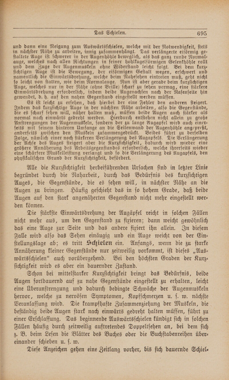 rr R ren nnn Das Schielen. 695 und dann eine Neigung zum Auswärtsſchielen, welche mit der Notwendigkeit, ſtets in nächſter Nähe zu arbeiten, innig zuſammenhängt. Das verlängerte eiförmig ge— ſtaltete Auge iſt ſchwerer in der Augenhöhle beweglich, als das ganz runde Normal— auge, welches nach allen Richtungen in feiner hohlkugelförmigen Gelenkhöhle rollt und dem Zuge der Augenmuskeln ohne Widerſtand leicht folgt. Bei dem kurz⸗ ſichtigen Auge iſt die Bewegung, der eiförmigen Geſtalt wegen, erſchwert und namentlich die Einwärtsdrehung, welche beim Naheſehen eintreten muß, geht nicht ſo leicht von ſtatten, wie beim Normalauge. Nun iſt aber gerade beim kurzſichtigen Auge, welches nur in der Nähe (ohne Brille) ſcharf zu ſehen vermag, eine ſtärkere Einwärtsdrehung erforderlich, indem beide Augenachſen nach der Naſenſeite hin gewendet, d. h. auf den nahen Gegenſtand eingeſtellt werden müſſen. Es iſt leicht zu erſehen, daß hierbei der eine Fehler den anderen ſteigert. Indem das kurzſichtige Auge in der nächſten Nähe arbeiten, alſo die Gegenſtände, die es ſcharf ſehen will, näher halten muß, müſſen beide Augen auch ſtärker als normal nach einwärts gedreht werden. Hierdurch entſtehen nicht allein zu große Anſtrengungen der Augenmuskeln, ſondern der zu lange Augapfel wird auch einer- ſeits mit ſeinem hinteren Umfange an die Seitenwand der Augenhöhle angepreßt, anderſeits zwiſchen den Muskeln zuſammengedrückt. Beides führt zu derſelben Folge, nämlich einer noch ſtärkeren Verlängerung des Augapfels. Die Verlängerung der Achſe des Auges ſteigert aber die Kurzſichtigkeit, dadurch wird wieder eine größere Annäherung des Arbeitsgegenſtandes erforderlich, welche ihrerſeits wieder eine ſchärfere Muskelleiſtung verlangt und ſo die Verlängerung des Augapfels, den phyſikaliſchen Grund der Kurzſichtigkeit, befördert. Alle die Kurzſichtigkeit herbeiführenden Urſachen ſind in letzter Linie begründet durch die Naharbeit, durch das Bedürfnis des kurzſichtigen Auges, die Gegenſtände, die es ſehen will, in nächſter Nähe an die Augen zu bringen. Häufig geſchieht das in ſo hohem Grade, daß beide Augen auf den ſtark angenäherten Gegenſtand nicht mehr eingeſtellt wer- den können. Die ſtärkſte Einwärtsdrehung der Augäpfel reicht in ſolchen Fällen nicht mehr aus, um den Gegenſtand zu fixieren; dann weicht gewöhnlich das eine Auge zur Seite und das andere fixiert ihn allein. In dieſem Falle wird alſo das Sehen einäugig und ein Auge weicht von der Ein— ſtellungslage ab; es tritt Schielen ein. Anfangs, wenn die zu ſtarke Annäherung kleiner Gegenſtände nur zeitweilig vorkommt, iſt dieſes „Aus⸗ wärtsſchielen“ auch vorübergehend. Bei den höchſten Graden der Kurz⸗ ſichtigkeit wird es aber ein dauernder Zuſtand. Schon bei mittelſtarker Kurzſichtigkeit bringt das Bedürfnis, beide Augen fortdauernd auf zu nahe Gegenſtände eingeſtellt zu erhalten, leicht eine Überanſtrengung und dadurch bedingte Schwäche der Augenmuskeln hervor, welche zu nervöſen Symptomen, Kopfſchmerzen u. ſ. w. nächſte Veranlaſſung wird. Die krampfhafte Zuſammenziehung der Muskeln, die beſtändig beide Augen ſtark nach einwärts gedreht halten müſſen, führt zu einer Erſchlaffung. Das beginnende Auswärtsſchielen kündigt ſich in ſolchen Fällen häufig durch zeitweilig auftretendes Doppeltſehen an, bei dem ſich 3. B. beim Leſen die Blätter des Buches oder die Buchſtabenreihen über⸗ einander ſchieben u. ſ. w. Dieſe Anzeichen gehen eine Zeitlang vorher, bis ſich dauernde Sciel-