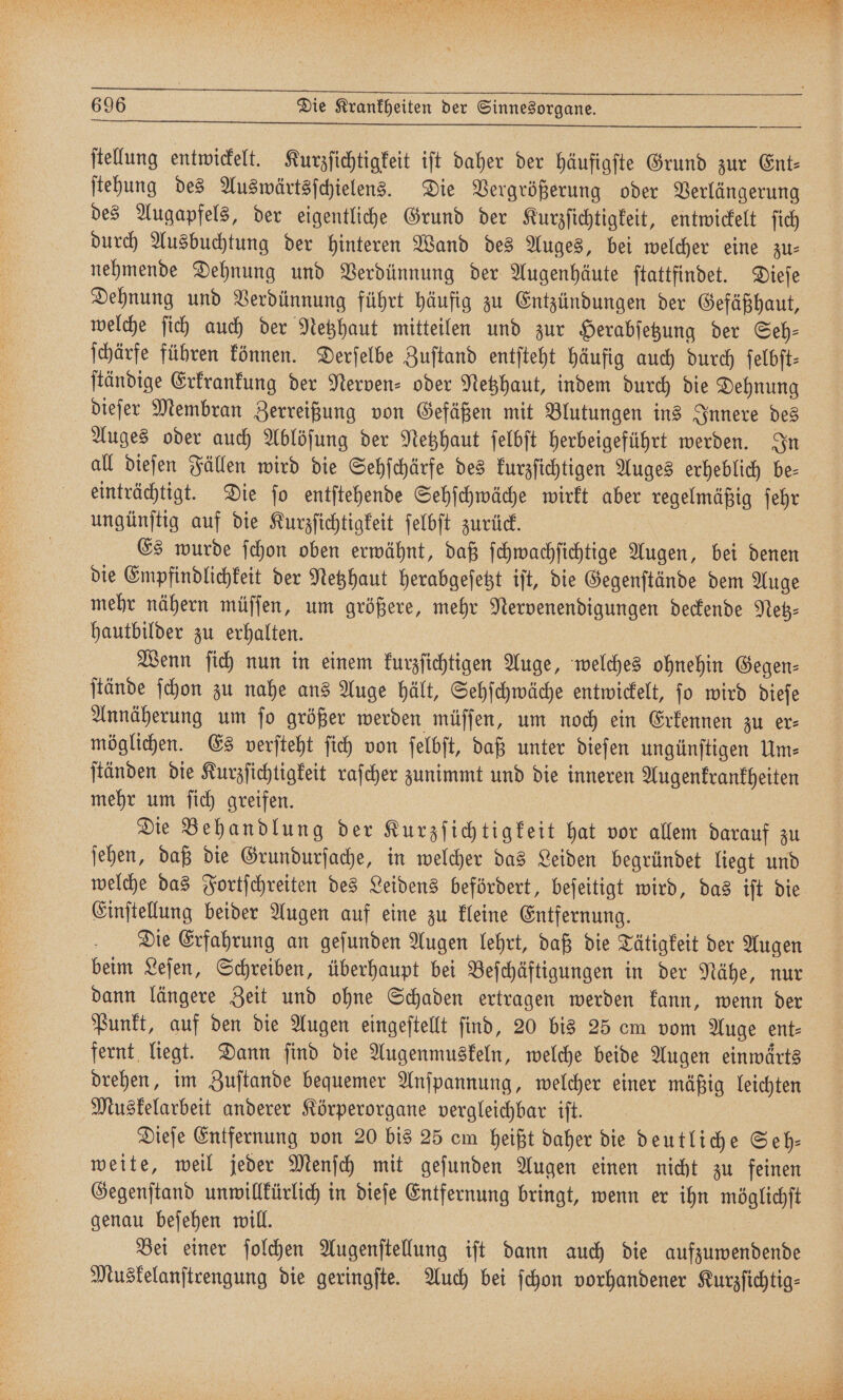 stellung entwickelt. Kurzſichtigkeit iſt daher der häufigste Grund zur Ent⸗ ſtehung des Auswärtsſchielens. Die Vergrößerung oder Verlängerung des Augapfels, der eigentliche Grund der Kurzſichtigkeit, entwickelt ſich nehmende Dehnung und Verdünnung der Augenhäute ſtattfindet. Dieſe Dehnung und Verdünnung führt häufig zu Entzündungen der Gefäßhaut, welche ſich auch der Netzhaut mitteilen und zur Herabſetzung der Seh— ſchärfe führen können. Derſelbe Zuſtand entſteht häufig auch durch ſelbſt⸗ ſtändige Erkrankung der Nerven- oder Netzhaut, indem durch die Dehnung dieſer Membran Zerreißung von Gefäßen mit Blutungen ins Innere des Auges oder auch Ablöſung der Netzhaut ſelbſt herbeigeführt werden. In all dieſen Fällen wird die Sehſchärfe des kurzſichtigen Auges erheblich be— einträchtigt. Die ſo entſtehende Sehſchwäche wirkt aber regelmäßig ſehr ungünſtig auf die Kurzſichtigkeit ſelbſt zurück. Es wurde ſchon oben erwähnt, daß ſchwachſichtige Augen, bei denen die Empfindlichkeit der Netzhaut herabgeſetzt iſt, die Gegenſtände dem Auge mehr nähern müſſen, um größere, mehr Nervenendigungen deckende Netz⸗ hautbilder zu erhalten. | Wenn ſich nun in einem kurzſichtigen Auge, welches ohnehin Gegen⸗ ſtände ſchon zu nahe ans Auge hält, Sehſchwäche entwickelt, ſo wird dieſe Annäherung um ſo größer werden müſſen, um noch ein Erkennen zu er⸗ möglichen. Es verſteht ſich von ſelbſt, daß unter dieſen ungünſtigen Um⸗ ſtänden die Kurzſichtigkeit raſcher zunimmt und die inneren Augenkrankheiten mehr um ſich greifen. Die Behandlung der Kurzſichtigkeit hat vor allem darauf zu ſehen, daß die Grundurſache, in welcher das Leiden begründet liegt und Einſtellung beider Augen auf eine zu kleine Entfernung. Die Erfahrung an geſunden Augen lehrt, daß die Tätigkeit der Augen beim Leſen, Schreiben, überhaupt bei Beſchäftigungen in der Nähe, nur dann längere Zeit und ohne Schaden ertragen werden kann, wenn der Punkt, auf den die Augen eingeſtellt find, 20 bis 25 cm vom Auge ent- fernt liegt. Dann ſind die Augenmuskeln, welche beide Augen einwärts drehen, im Zuſtande bequemer Anſpannung, welcher einer mäßig leichten Muskelarbeit anderer Körperorgane vergleichbar iſt. Dieſe Entfernung von 20 bis 25 cm heißt daher die deutliche Seh— weite, weil jeder Menſch mit geſunden Augen einen nicht zu feinen Gegenſtand unwillkürlich in dieſe Entfernung bringt, wenn er ihn möglichſt genau beſehen will. | Bei einer ſolchen Augenſtellung iſt dann auch die aufzuwendende Muskelanſtrengung die geringſte. Auch bei ſchon vorhandener Kurzſichtig⸗