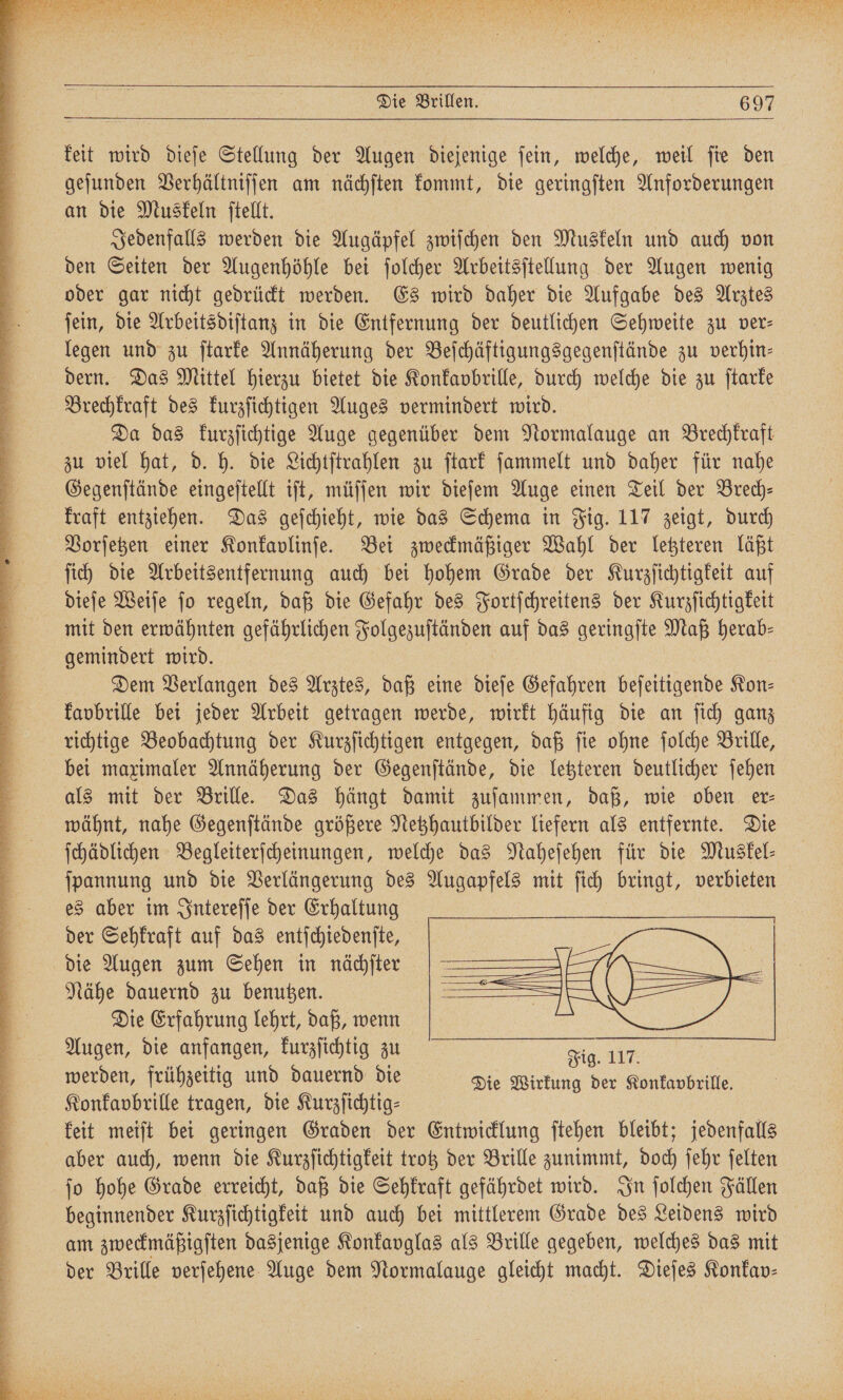 rr &amp; * ya 9 ä WE Al rar E Wr 4% ee * n ET 9 ee a R * 9 ˙— NEN, * Et a ET] 10 re A n ** 2 8 * t A * 24 5 bez = * 1 x x ZN: 5 3 R ä 3 x * a - . ER : keit wird dieſe Stellung der Augen diejenige fein, welche, weil fie den geſunden Verhältniſſen am nächſten kommt, die geringſten Anforderungen an die Muskeln ſtellt. Jedenfalls werden die Augäpfel zwiſchen den Muskeln und auch von den Seiten der Augenhöhle bei ſolcher Arbeitsſtellung der Augen wenig oder gar nicht gedrückt werden. Es wird daher die Aufgabe des Arztes ſein, die Arbeitsdiſtanz in die Entfernung der deutlichen Sehweite zu ver— legen und zu ſtarke Annäherung der Beſchäftigungsgegenſtände zu verhin— dern. Das Mittel hierzu bietet die Konkavpbrille, durch welche die zu ſtarke Brechkraft des kurzſichtigen Auges vermindert wird. Da das kurzſichtige Auge gegenüber dem Normalauge an Brechkraft zu viel hat, d. h. die Lichtſtrahlen zu ſtark ſammelt und daher für nahe Gegenſtände eingeſtellt iſt, müſſen wir dieſem Auge einen Teil der Brech- kraft entziehen. Das geſchieht, wie das Schema in Fig. 117 zeigt, durch Vorſetzen einer Konkavlinſe. Bei zweckmäßiger Wahl der letzteren läßt ſich die Arbeitsentfernung auch bei hohem Grade der Kurzſichtigkeit auf dieſe Weiſe ſo regeln, daß die Gefahr des Fortſchreitens der Kurzſichtigkeit mit den erwähnten gefährlichen „„ auf das geringſte Maß herab⸗ gemindert wird. Dem Verlangen des Arztes, daß eine dieſe Gefahren beſeitigende Kon— kavbrille bei jeder Arbeit getragen werde, wirkt häufig die an ſich ganz richtige Beobachtung der Kurzſichtigen entgegen, daß ſie ohne ſolche Brille, bei maximaler Annäherung der Gegenſtände, die letzteren deutlicher ſehen als mit der Brille. Das hängt damit zuſammen, daß, wie oben er⸗ wähnt, nahe Gegenſtände größere Netzhautbilder liefern als entfernte. Die ſchädlichen Begleiterſcheinungen, welche das Naheſehen für die Muskel— ſpannung und die Verlängerung des Augapfels mit ſich bringt, verbieten es aber im Intereſſe der Erhaltung der Sehkraft auf das entſchiedenſte, die Augen zum Sehen in nächſter Nähe dauernd zu benutzen. Die Erfahrung lehrt, daß, wenn Augen, die anfangen, kurzſichtig zu werden, frühzeitig und dauernd die Konkavbrille tragen, die Kurzſichtig⸗ aber auch, wenn die Kurzſichtigkeit trotz der Brille zunimmt, doch ſehr ſelten ſo hohe Grade erreicht, daß die Sehkraft gefährdet wird. In ſolchen Fällen beginnender Kurzſichtigkeit und auch bei mittlerem Grade des Leidens wird am zweckmäßigſten dasjenige Konkavglas als Brille gegeben, welches das mit der Brille verſehene Auge dem Normalauge gleicht macht. Dieſes Konkav⸗