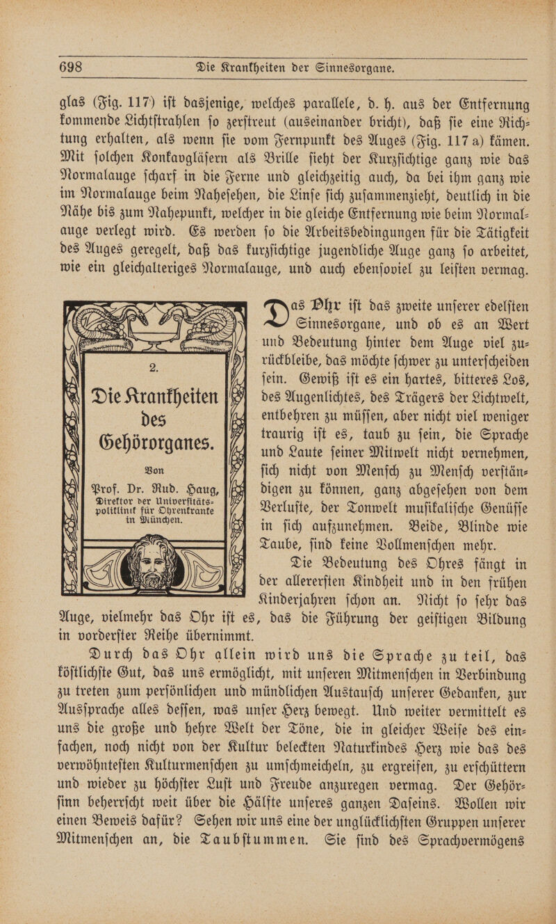 glas (Fig. 117) iſt dasjenige, welches parallele, d. h. aus der Entfernung kommende Lichtſtrahlen fo zerſtreut (auseinander bricht), daß fie eine Rich: tung erhalten, als wenn ſie vom Fernpunkt des Auges (Fig. 117 a) kämen. Mit ſolchen Konkaygläſern als Brille ſieht der Kurzſichtige ganz wie das Normalauge ſcharf in die Ferne und gleichzeitig auch, da bei ihm ganz wie im Normalauge beim Naheſehen, die Linſe ſich zuſammenzieht, deutlich in die Nähe bis zum Nahepunkt, welcher in die gleiche Entfernung wie beim Normal— auge verlegt wird. Es werden ſo die Arbeitsbedingungen für die Tätigkeit des Auges geregelt, daß das kurzſichtige jugendliche Auge ganz ſo arbeitet, wie ein gleichalteriges Normalauge, und auch ebenſoviel zu leiſten vermag. as Phr iſt das zweite unſerer edelſten Sinnesorgane, und ob es an Wert und Bedeutung hinter dem Auge viel zu— N )A Sein. Gewiß iſt es ein hartes, bitteres Los, Die Krankheiten des Augenlichtes, des Trägers der Lichtwelt, des 19 Be 5 1 11 5 2 ? traurig iſt es, taub zu fein, die Sprache Gehö rorganes. und Laute ſeiner Mitwelt nicht vernehmen, | Bon I] fich nicht von Menſch zu Menfch verftän- Prof. Dr. Rud. Haug, digen zu können, ganz abgeſehen von dem dolltlintt für Ohrenkrante Verluſte, der Tonwelt muſikaliſche Genüſſe a in ſich aufzunehmen. Beide, Blinde wie Taube, ſind keine Vollmenſchen mehr. Die Bedeutung des Ohres fängt in 4 der allererften Kindheit und in den frühen Kinderjahren ſchon an. Nicht ſo ſehr das Auge, vielmehr das Ohr iſt es, das die Führung der geiſtigen Bildung in vorderſter Reihe übernimmt. Durch das Ohr allein wird uns die Sprache zu teil, das köſtlichſte Gut, das uns ermöglicht, mit unſeren Mitmenſchen in Verbindung zu treten zum perſönlichen und mündlichen Austauſch unſerer Gedanken, zur Ausſprache alles deſſen, was unſer Herz bewegt. Und weiter vermittelt es uns die große und hehre Welt der Töne, die in gleicher Weiſe des ein- fachen, noch nicht von der Kultur beleckten Naturkindes Herz wie das des verwöhnteſten Kulturmenſchen zu umſchmeicheln, zu ergreifen, zu erſchüttern und wieder zu höchſter Luſt und Freude anzuregen vermag. Der Gehör— ſinn beherrſcht weit über die Hälfte unſeres ganzen Daſeins. Wollen wir einen Beweis dafür? Sehen wir uns eine der unglücklichſten Gruppen unſerer Mitmenſchen an, die Taubſtummen. Sie ſind des Sprachvermögens