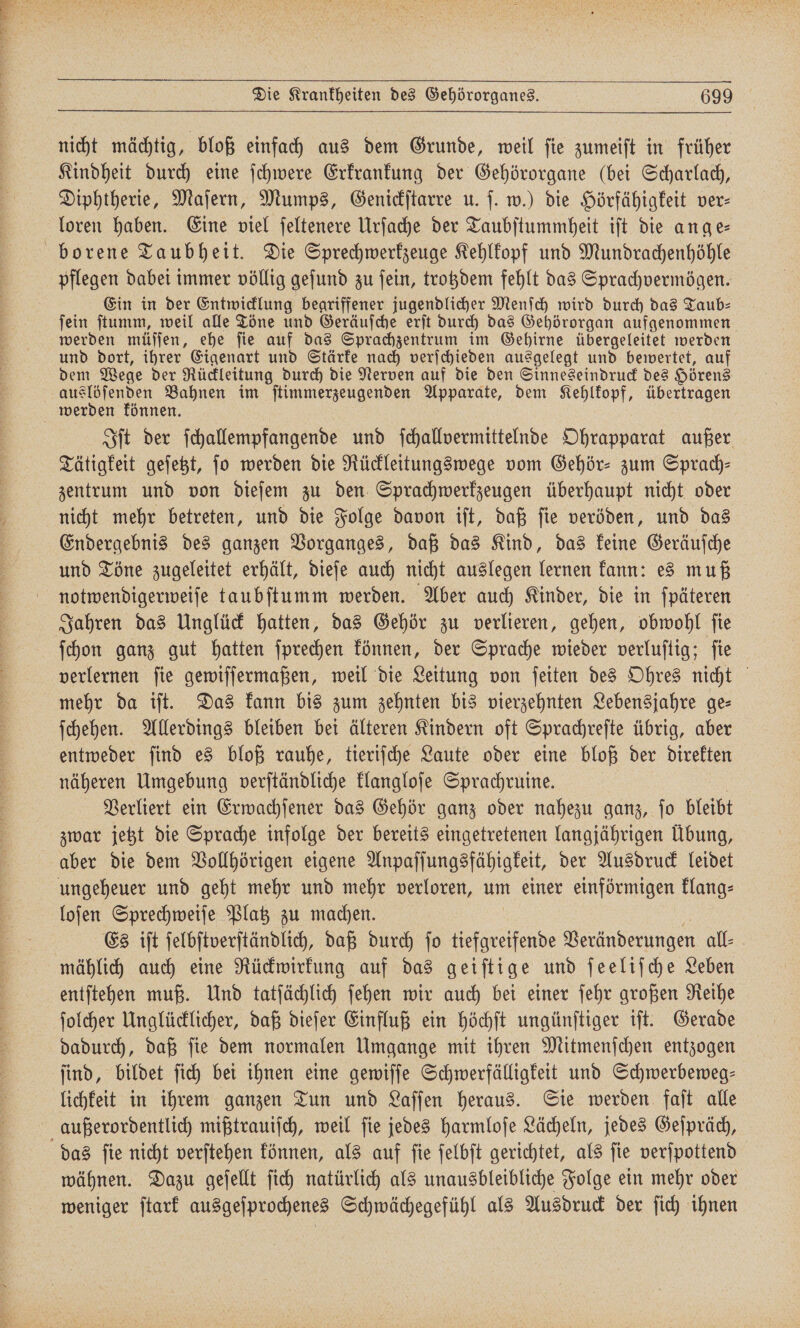 nicht mächtig, bloß einfach aus dem Grunde, weil ſie zumeiſt in früher Kindheit durch eine ſchwere Erkrankung der Gehörorgane (bei Scharlach, Diphtherie, Maſern, Mumps, Genickſtarre u. ſ. w.) die Hörfähigkeit ver⸗ loren haben. Eine viel ſeltenere Urſache der Taubſtummheit iſt die ange— borene Taubheit. Die Sprechwerkzeuge Kehlkopf und Mundrachenhöhle pflegen dabei immer völlig geſund zu ſein, trotzdem fehlt das Sprachvermögen. Ein in der Entwicklung begriffener jugendlicher Menſch wird durch das Taub— ſein ſtumm, weil alle Töne und Geräuſche erſt durch das Gehörorgan aufgenommen werden müſſen, ehe ſie auf das Sprachzentrum im Gehirne übergeleitet werden und dort, ihrer Eigenart und Stärke nach verſchieden ausgelegt und bewertet, auf dem Wege der Rückleitung durch die Nerven auf die den Sinneseindruck des Hörens auslöſenden Bahnen im ſtimmerzeugenden Apparate, dem Kehlkopf, übertragen werden können. Iſt der ſchallempfangende und ſchallvermittelnde Ohrapparat außer Tätigkeit geſetzt, jo werden die Rückleitungswege vom Gehör- zum Sprach— zentrum und von dieſem zu den Sprachwerkzeugen überhaupt nicht oder nicht mehr betreten, und die Folge davon iſt, daß ſie veröden, und das Endergebnis des ganzen Vorganges, daß das Kind, das keine Geräuſche und Töne zugeleitet erhält, dieſe auch nicht auslegen lernen kann: es muß notwendigerweiſe taubſtumm werden. Aber auch Kinder, die in ſpäteren Jahren das Unglück hatten, das Gehör zu verlieren, gehen, obwohl ſie ſchon ganz gut hatten ſprechen können, der Sprache wieder verluſtig; ſie verlernen ſie gewiſſermaßen, weil die Leitung von ſeiten des Ohres nicht mehr da iſt. Das kann bis zum zehnten bis vierzehnten Lebensjahre ge⸗ ſchehen. Allerdings bleiben bei älteren Kindern oft Sprachreſte übrig, aber entweder ſind es bloß rauhe, tieriſche Laute oder eine bloß der direkten näheren Umgebung verſtändliche klangloſe Sprachruine. | Verliert ein Erwachſener das Gehör ganz oder nahezu ganz, ſo bleibt zwar jetzt die Sprache infolge der bereits eingetretenen langjährigen Übung, aber die dem Vollhörigen eigene Anpaſſungsfähigkeit, der Ausdruck leidet ungeheuer und geht mehr und mehr verloren, um einer einförmigen klang⸗ loſen Sprechweiſe Platz zu machen. | Es iſt ſelbſtverſtändlich, daß durch fo tiefgreifende Veränderungen all: mählich auch eine Rückwirkung auf das geiſtige und ſeeliſche Leben entſtehen muß. Und tatſächlich ſehen wir auch bei einer ſehr großen Reihe ſolcher Unglücklicher, daß dieſer Einfluß ein höchſt ungünſtiger iſt. Gerade dadurch, daß ſie dem normalen Umgange mit ihren Mitmenſchen entzogen ſind, bildet ſich bei ihnen eine gewiſſe Schwerfälligkeit und Schwerbeweg— lichkeit in ihrem ganzen Tun und Laſſen heraus. Sie werden faſt alle außerordentlich mißtrauiſch, weil ſie jedes harmloſe Lächeln, jedes Geſpräch, das ſie nicht verſtehen können, als auf ſie ſelbſt gerichtet, als ſie verſpottend wähnen. Dazu geſellt ſich natürlich als unausbleibliche Folge ein mehr oder weniger ſtark ausgeſprochenes Schwächegefühl als Ausdruck der ſich ihnen