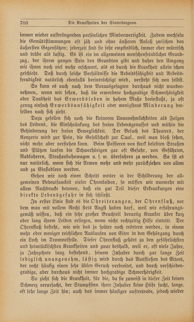 e 5 Sn. Pe 3 700 Die Krankheiten der Sinnesorgane. immer wieder aufdrängenden perſönlichen Minderwertigkeit. Zudem wechſeln die Gemütsſtimmungen oft jäh und ohne äußeren Anlaß zwiſchen den äußerſten Gegenſätzen; jederzeit ſind ſie ſehr empfindlich, immer eher mürriſch und trübe als luſtig. Es iſt ein im allgemeinen menſchenfeindlicher Grund— zug, der ihrem ganzen Sein den Grundton gibt und daher den Umgang mit ihnen noch viel mehr erſchwert, als es durch die Krankheit allein ſchon geſchieht. Daß durch ſolche Verhältniſſe die Arbeitsfähigkeit und Arbeits⸗ freudigkeit natürlich ebenfalls beeinträchtigt wird, verſteht ſich von ſelbſt. So kann es auch nach dem Vorausgeſagten durchaus nicht wunder— nehmen, wenn wir ſehen, daß die erworbene hochgradige Schwerhörigkeit oder Taubheit das Erwerbsleben in hohem Maße beeinflußt, ja oft genug einfach Erwerbs unfähigkeit oder wenigſtens . der⸗ ſelben nach ſich zieht. Dazu geſellen ſich noch die Kaige Unannehmlichkeiten als Folgen des Leidens, die Einſchränkung des freien Lebensgenuſſes und mithin die Behinderung der freien Beweglichkeit. Der Beſuch des Theaters, der Konzerte wird zur Pein, die Geſellſchaft zur Qual, weil man bloß ſehen, nicht mehr aber verſtehen kann. Beim Paſſieren von ſtark belebten Straßen und Plätzen laufen die Schwerhörigen gar oft Gefahr, von Gefährten, Radfahrern, Straßenbahnwagen u. ſ. w. überfahren zu werden. So iſt es nur natürlich, wenn ſich die Armen mehr und mehr zurückziehen von allem und zu Einſiedlern werden. Gehen wir noch einen Schritt weiter in der Schilderung der all⸗ gemeinen Bedeutſamkeit vieler Ohrenleiden, ſo müſſen wir nunmehr mit allem Nachdrucke betonen, daß ein gut Teil dieſer Erkrankungen eine direkte Lebensgefahr in ſich ſchließt. In erſter Linie find es die Ohreiterungen, der Ohrenfluß, vor dem man mit vollem Recht ſtets Angſt haben darf, weil wir erfahrungs⸗ gemäß wiſſen, daß ein ſehr großer Bruchteil derartig Kranker über kurz oder lang ihrem Leiden erliegen, wenn nicht rechtzeitig Hilfe eintritt. Der Ohrenfluß beſteht, wie wir das ja ſpäter noch erörtern werden, in einem mehr oder weniger reichlichen Auslaufen von Eiter in den Gehörgang durch ein Loch im Trommelfelle. Dieſer Ohrenfluß gehört zu den gefährlichſten und heimtückiſchſten Krankheiten und zwar deshalb, weil er, oft viele Jahre, ja Jahrzehnte lang beſtehend, ſeinem Inhaber durch gar lange Zeit lediglich unangenehm, läſtig wird durch das Ausfließen des Eiters, der recht häufig einen ſehr üblen Geruch verbreitet, und durch verſchieden— gradige, aber durchaus nicht immer hochgradige Schwerhörigkeit. So zieht ſich die Krankheit, für die, da ſie zumeiſt in dieſer Zeit keinen Schmerz verurſacht, der Stumpfſinn ihrer Inhaber keine Hilfe ſucht, lange, oft ſehr lange Zeit hin; auch das immer häufiger auftretende, jedoch wieder