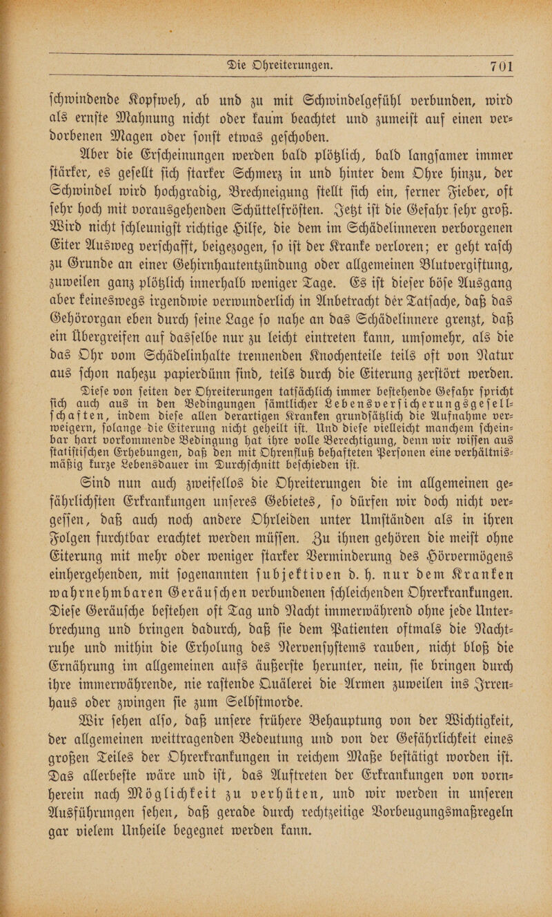 ſchwindende Kopfweh, ab und zu mit Schwindelgefühl verbunden, wird als ernſte Mahnung nicht oder kaum beachtet und zumeiſt auf einen ver⸗ dorbenen Magen oder ſonſt etwas geſchoben. Aber die Erſcheinungen werden bald plötzlich, bald langſamer immer ſtärker, es geſellt ſich ſtarker Schmerz in und hinter dem Ohre hinzu, der Schwindel wird hochgradig, Brechneigung ſtellt ſich ein, ferner Fieber, oft ſehr hoch mit vorausgehenden Schüttelfröſten. Jetzt iſt die Gefahr ſehr groß. Wird nicht ſchleunigſt richtige Hilfe, die dem im Schädelinneren verborgenen Eiter Ausweg verſchafft, beigezogen, ſo iſt der Kranke verloren; er geht raſch zu Grunde an einer Gehirnhautentzündung oder allgemeinen Blutvergiftung, zuweilen ganz plötzlich innerhalb weniger Tage. Es iſt dieſer böſe Ausgang aber keineswegs irgendwie verwunderlich in Anbetracht der Tatſache, daß das Gehörorgan eben durch ſeine Lage ſo nahe an das Schädelinnere grenzt, daß ein Übergreifen auf dasſelbe nur zu leicht eintreten kann, umſomehr, als die das Ohr vom Schädelinhalte trennenden Knochenteile teils oft von Natur aus ſchon nahezu papierdünn ſind, teils durch die Eiterung zerſtört werden. Dieſe von ſeiten der Ohreiterungen tatſächlich immer beſtehende Gefahr ſpricht ſich auch aus in den Bedingungen ſämtlicher Lebensverſicherungsgeſell⸗ ſchaften, indem dieſe allen derartigen Kranken grundſätzlich die Aufnahme ver- weigern, ſolange die Eiterung nicht geheilt iſt. Und dieſe vielleicht manchem ſchein⸗ bar hart vorkommende Bedingung hat ihre volle Berechtigung, denn wir wiſſen aus ſtatiſtiſchen Erhebungen, daß den mit Ohrenfluß behafteten Perſonen eine verhältnis⸗ mäßig kurze Lebensdauer im Durchſchnitt beſchieden iſt. Sind nun auch zweifellos die Ohreiterungen die im allgemeinen ge⸗ fährlichſten Erkrankungen unſeres Gebietes, jo dürfen wir doch nicht ver- geſſen, daß auch noch andere Ohrleiden unter Umſtänden als in ihren Folgen furchtbar erachtet werden müſſen. Zu ihnen gehören die meiſt ohne Eiterung mit mehr oder weniger ſtarker Verminderung des Hörvermögens einhergehenden, mit ſogenannten ſubjektiven d. h. nur dem Kranken wahrnehmbaren Geräuſchen verbundenen ſchleichenden Ohrerkrankungen. Dieſe Geräuſche beſtehen oft Tag und Nacht immerwährend ohne jede Unter: brechung und bringen dadurch, daß fie dem Patienten oftmals die Nlacht- ruhe und mithin die Erholung des Nervenſyſtems rauben, nicht bloß die Ernährung im allgemeinen aufs äußerſte herunter, nein, ſie bringen durch ihre immerwährende, nie raſtende Quälerei die Armen zuweilen ins Irren— haus oder zwingen ſie zum Selbſtmorde. | Wir ſehen alfo, daß unſere frühere Behauptung von der Wichtigkeit, der allgemeinen weittragenden Bedeutung und von der Gefährlichkeit eines großen Teiles der Ohrerkrankungen in reichem Maße beſtätigt worden iſt. Das allerbeſte wäre und iſt, das Auftreten der Erkrankungen von vorn⸗ herein nach Möglichkeit zu verhüten, und wir werden in unſeren Ausführungen ſehen, daß gerade durch rechtzeitige Vorbeugungsmaßregeln gar vielem Unheile begegnet werden kann.